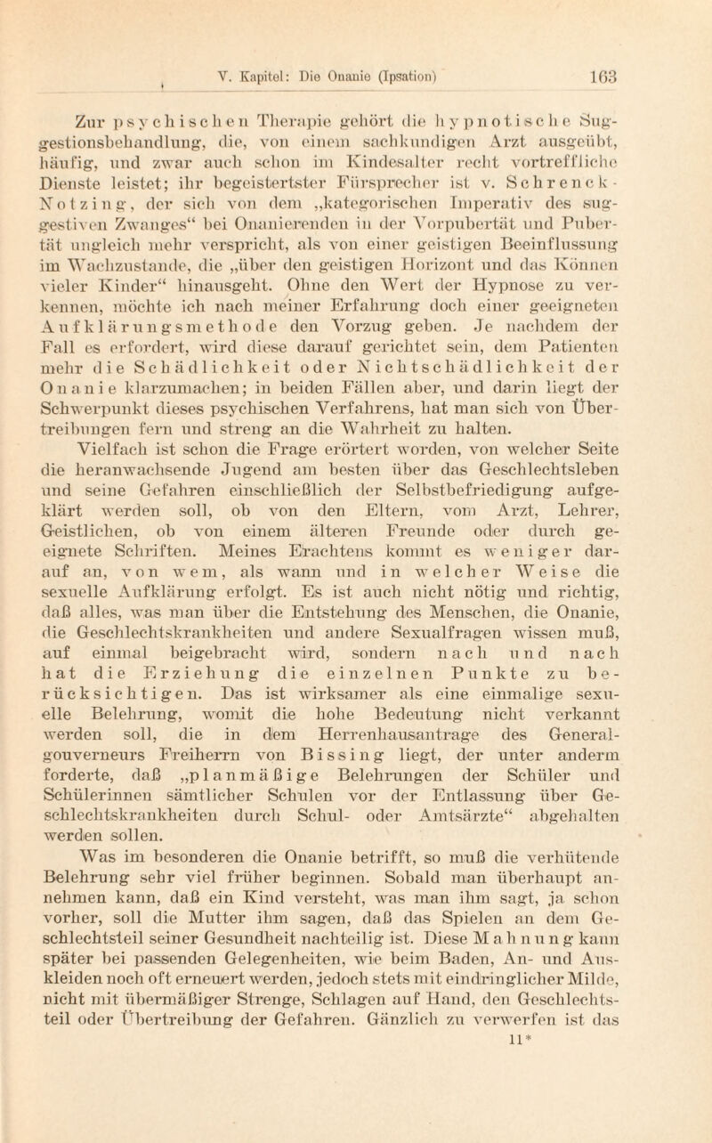 Zur psychischen Therapie gehört die hypnotische Sug¬ gestionsbehandlung, die, von einem sachkundigen Arzt ausgeübt, häufig, und zwar auch schon im Kindesalter recht vortreffliche Dienste leistet; ihr begeistertster Fürsprecher ist v. Sehrenck- Notzing, der sicli von dem „kategorischen Imperativ des sug¬ gestiven Zwanges“ bei Onanierenden in der Vorpubertät und Puber¬ tät ungleich mehr verspricht, als von einer geistigen Beeinflussung im Wachzustände, die „über den geistigen Horizont und das Können vieler Kinder“ hinausgeht. Ohne den Wert der Hypnose zu ver¬ kennen, möchte ich nach meiner Erfahrung doch einer geeigneten Auf k 1 ä rungsmethode den Vorzug geben. Je nachdem der Fall es erfordert, wird diese darauf gerichtet sein, dem Patienten mehr die Schädlichkeit oder Nichtschädlichkeit der Onanie klarzumachen; in beiden Fällen aber, und darin liegt der Schwerpunkt dieses psychischen Verfahrens, hat man sich von Über¬ treibungen fern und streng an die Wahrheit zu halten. Vielfach ist schon die Frag'e erörtert worden, von welcher Seite die lieranwaehsende Jugend am besten über das Geschlechtsleben und seine Gefahren einschließlich der Selbstbefriedigung aufge¬ klärt werden soll, ob von den Eltern, vom Arzt, Lehrer, Geistlichen, ob von einem älteren Freunde oder durch ge¬ eignete Schriften. Meines Etachtens kommt es wenige r dar¬ auf an, von wem, als wann und in welcher Weise die sexuelle Aufklärung erfolgt. Es ist auch nicht nötig und richtig, daß alles, was man über die Entstehung des Menschen, die Onanie, die Geschlechtskrankheiten und andere Sexualfragen wissen muß, auf einmal beigebracht wird, sondern nach und nach hat die Erziehung die einzelnen Punkte zu be¬ rücksichtigen. Das ist wirksamer als eine einmalige sexu¬ elle Belehrung, womit die hohe Bedeutung nicht verkannt werden soll, die in dem Herrenhausantrage des General¬ gouverneurs Freiherrn von Bissing liegt, der unter anderm forderte, daß „planmäßige Belehrungen der Schüler und Schülerinnen sämtlicher Schulen vor der Entlassung über Ge¬ schlechtskrankheiten durch Schul- oder Amtsärzte“ abgehalten werden sollen. Was im besonderen die Onanie betrifft, so muß die verhütende Belehrung sehr viel früher beginnen. Sobald man überhaupt an¬ nehmen kann, daß ein Kind versteht, was man ihm sagt, ja schon vorher, soll die Mutter ihm sagen, daß das Spielen an dem Ge¬ schlechtsteil seiner Gesundheit nachteilig ist. Diese Malinung kann später bei passenden Gelegenheiten, wie beim Baden, An- und Aus¬ kleiden noch oft erneuert werden, jedoch stets mit eindringlicher Milde, nicht mit übermäßiger Strenge, Schlagen auf Hand, den Geschlechts¬ teil oder Übertreibung der Gefahren. Gänzlich zu verwerfen ist das ll*