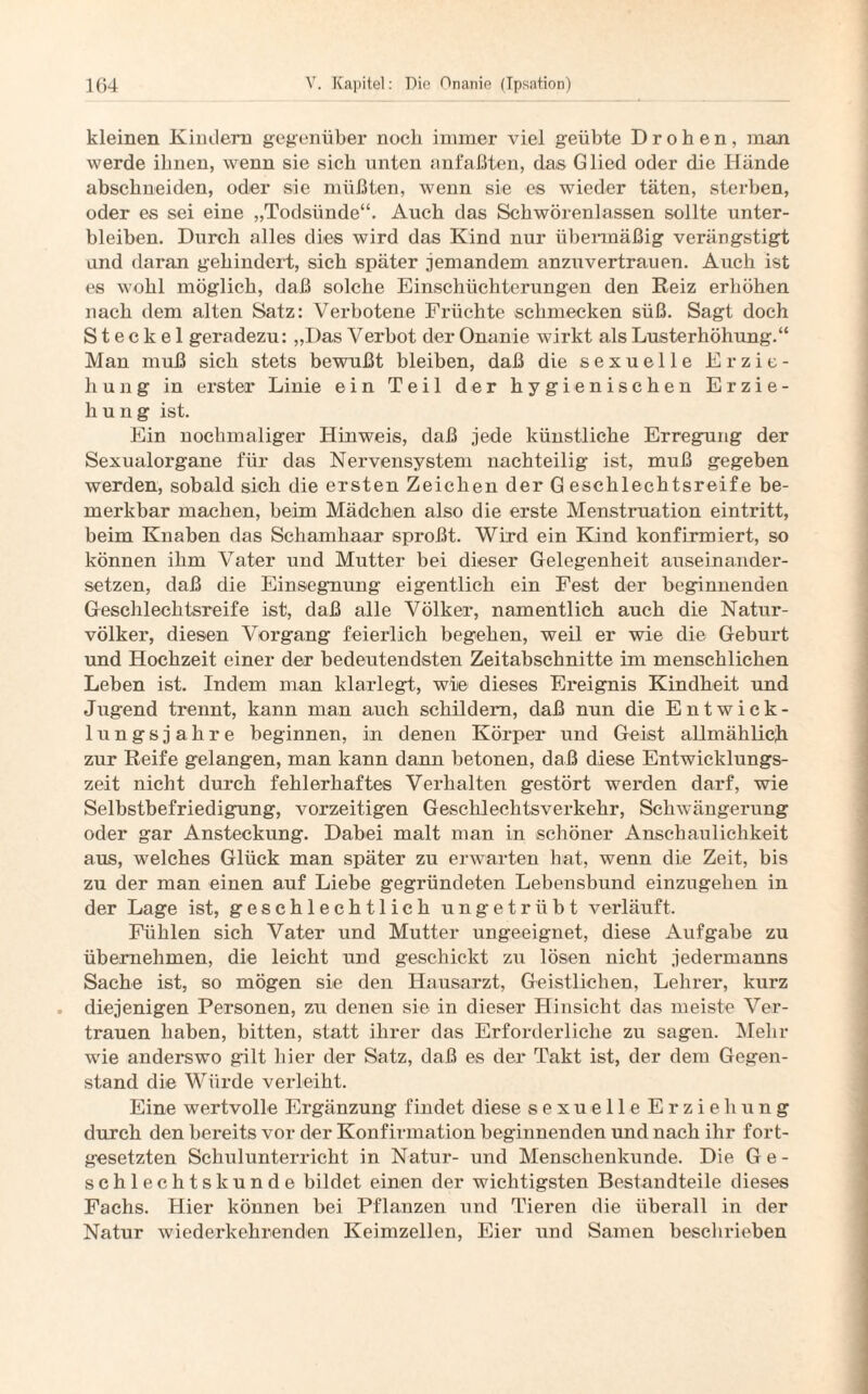 kleinen Kindern gegenüber noch immer viel geübte Drohen, man werde ihnen, wenn sie sich unten anfaßten, das Glied oder die Hände abschneiden, oder sie müßten, wenn sie es wieder täten, sterben, oder es sei eine „Todsünde“. Auch das Schwörenlassen sollte unter¬ bleiben. Durch alles dies wird das Kind nur übermäßig verängstigt and daran gehindert, sich später jemandem anzuvertrauen. Auch ist es wohl möglich, daß solche Einschüchterungen den Reiz erhöhen nach dem alten Satz: Verbotene Früchte schmecken süß. Sagt doch S t e c k e 1 geradezu: „Das Verbot der Onanie wirkt als Lusterhöhung.“ Man muß sich stets bewußt bleiben, daß die sexuelle Erzie¬ hung in erster Linie ein Teil der hygienischen Erzie¬ hung ist. Ein nochmaliger Hinweis, daß jede künstliche Erregung der Sexualorgane für das Nervensystem nachteilig ist, muß gegeben werden, sobald sich die ersten Zeichen der Geschlechtsreife be¬ merkbar machen, beim Mädchen also die erste Menstruation eintritt, beim Knaben das Schamhaar sproßt. Wird ein Kind konfirmiert, so können ihm Vater und Mutter bei dieser Gelegenheit auseinander¬ setzen, daß die Einsegnung eigentlich ein Fest der beginnenden Geschlechtsreife ist, daß alle Völker, namentlich auch die Natur¬ völker, diesen Vorgang feierlich begehen, weil er wie die Geburt und Hochzeit einer der bedeutendsten Zeitabschnitte im menschlichen Leben ist. Indem man klarlegt, wie dieses Ereignis Kindheit und Jugend trennt, kann man auch schildern, daß nun die Entwick¬ lungsjahre beginnen, in denen Körper und Geist allmählich zur Reife gelangen, man kann dann betonen, daß diese Entwicklungs¬ zeit nicht durch fehlerhaftes Verhalten gestört werden darf, wie Selbstbefriedigung, vorzeitigen Geschlechtsverkehr, Schwängerung oder gar Ansteckung. Dabei malt man in schöner Anschaulichkeit aus, welches Glück man später zu erwarten hat, wenn die Zeit, bis zu der man einen auf Liebe gegründeten Lebensbund einzugehen in der Lage ist, geschlechtlich ungetrübt verläuft. Fühlen sich Vater und Mutter ungeeignet, diese Aufgabe zu übernehmen, die leicht und geschickt zu lösen nicht jedermanns Sache ist, so mögen sie den Hausarzt, Geistlichen, Lehrer, kurz diejenigen Personen, zu denen sie in dieser Hinsicht das meiste Ver¬ trauen haben, bitten, statt ihrer das Erforderliche zu sagen. Mehr wie anderswo gilt hier der Satz, daß es der Takt ist, der dem Gegen¬ stand die Würde verleiht. Eine wertvolle Ergänzung findet diese sexuelle Erziehung durch den bereits vor der Konfirmation beginnenden und nach ihr fort¬ gesetzten Schulunterricht in Natur- und Menschenkunde. Die Ge¬ schlechtskunde bildet einen der wichtigsten Bestandteile dieses Fachs. Hier können bei Pflanzen und Tieren die überall in der Natur wiederkehrenden Keimzellen, Eier und Samen beschrieben