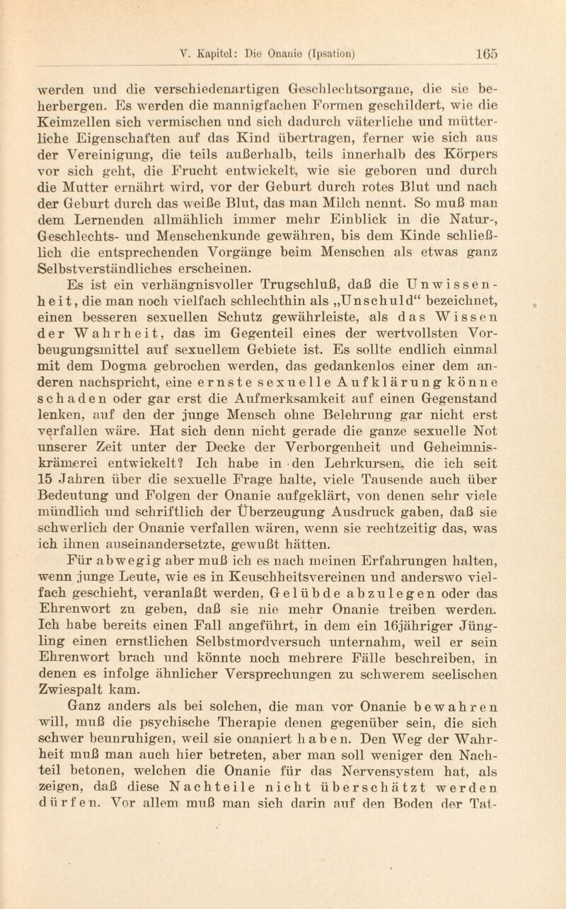 werden und die verschiedenartigen Geschlechtsorgane, die sie be¬ herbergen. Es werden die mannigfachen Formen geschildert, wie die Keimzellen sich vermischen und sich dadurch väterliche und mütter¬ liche Eigenschaften auf das Kind übertragen, ferner wie sich aus der Vereinigung, die teils außerhalb, teils innerhalb des Körpers vor sich geht, die Frucht entwickelt, wie sie geboren und durch die Mutter ernährt wird, vor der Geburt durch rotes Blut und nach der Gehurt durch das weiße Blut, das man Milch nennt. So muß mau dem Lernenden allmählich immer mehr Einblick in die Natur-, Geschlechts- und Menschenkunde gewähren, bis dem Kinde schließ¬ lich die entsprechenden Vorgänge beim Menschen als etwas ganz Selbstverständliches erscheinen. Es ist ein verhängnisvoller Trugschluß, daß die Unwissen¬ heit, die man noch vielfach schlechthin als „Unschuld“ bezeichnet, einen besseren sexuellen Schutz gewährleiste, als das Wissen der Wahrheit, das im Gegenteil eines der wertvollsten Vor¬ beugungsmittel auf sexuellem Gebiete ist. Es sollte endlich einmal mit dem Dogma gebrochen werden, das gedankenlos einer dem an¬ deren nachspricht, eine ernste sexuelle Aufklärung könne schaden oder gar erst die Aufmerksamkeit auf einen Gegenstand lenken, auf den der junge Mensch ohne Belehrung gar nicht erst verfallen wäre. Hat sich denn nicht gerade die ganze sexuelle Not unserer Zeit unter der Decke der Verborgenheit und Geheimnis¬ krämerei entwickelt? Ich habe in den Lehrkursem, die ich seit 15 Jahren über die sexuelle Frage halte, viele Tausende auch über Bedeutung und Folgen der Onanie aufgeklärt, von denen sehr viele mündlich und schriftlich der Überzeugung Ausdruck gaben, daß sie schwerlich der Onanie verfallen wären, wenn sie rechtzeitig das, was ich ihnen auseinandersetzte, gewußt hätten. Für abwegig aber muß ich es nach meinen Erfahrungen halten, wenn junge Leute, wie es in Keuschheitsvereinen und anderswo viel¬ fach geschieht, veranlaßt werden, Gelübde abzulegen oder das Ehrenwort zu geben, daß sie nie mehr Onanie treiben werden. Ich habe bereits einen Fall angeführt, in dem ein 16jähriger Jüng¬ ling einen ernstlichen Selbstmordversuch unternahm, weil er sein Ehrenwort brach und könnte noch mehrere Fälle beschreiben, in denen es infolge ähnlicher Versprechungen zu schwerem seelischen Zwiespalt kam. Ganz anders als bei solchen, die man vor Onanie bewahren will, muß die psychische Therapie denen gegenüber sein, die sich schwer beummhigen, weil sie onaniert haben. Den Weg der Wahr¬ heit muß man auch hier betreten, aber man soll weniger den Nach¬ teil betonen, welchen die Onanie für das Nervensystem hat, als zeigen, daß diese Nachteile nicht überschätzt werden dürfen. Vor allem muß man sich darin auf den Boden der Tat-