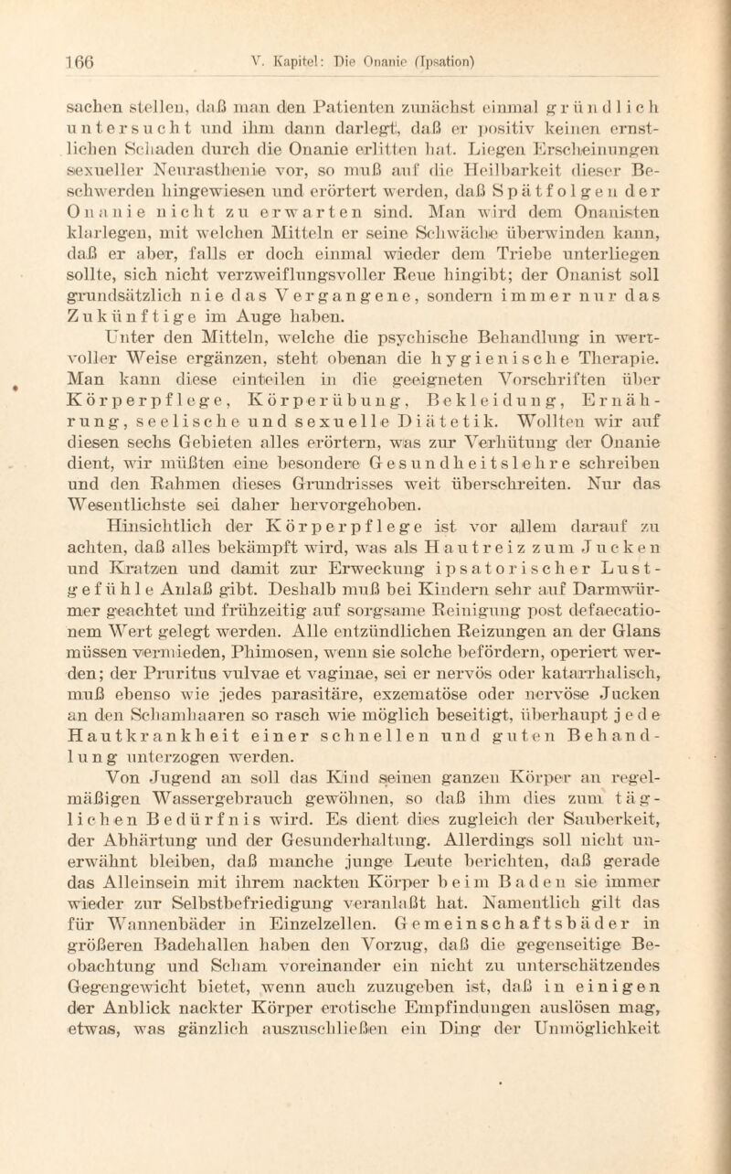 Sachen stellen, daß man den Patienten zunächst einmal grün dl ich untersucht und ihm daun darlegt!, daß er positiv keinen ernst¬ lichen Schaden durch die Onanie erlitten hat. Liegen Erscheinungen sexueller Neurasthenie vor, so muß auf die Heilbarkeit dieser Be¬ schwerden liingewiesen und erörtert werden, daß Spätfolgen der Onanie nicht zu erwarten sind. Man wird dem Onanisten klarlegen, mit welchen Mitteln er seine Schwäche überwinden kann, daß er aber, falls er doch einmal wieder dem Triebe unterliegen sollte, sich nicht verzweiflungsvoller Reue hingibt; der Onanist soll grundsätzlich nie das Vergangene, sondern immer nur das Zukünftige im Auge haben. Unter den Mitteln, welche die psychische Behandlung in wert¬ voller Weise ergänzen, steht obenan die hygienische Therapie. Man kann diese einteilen in die geeigneten Vorschriften über Körperpflege, Körper Übung, Bekleidung, Ernäh¬ rung, seelische und sexuelle Diätetik. Wollten wir auf diesen sechs Gebieten alles erörtern, was zur Verhütung der Onanie dient, wir müßten eine besondere Gesundheitslehre schreiben und den Rahmen dieses Grundrisses weit überschreiten. Nur das Wesentlichste sei daher hervorgehoben. Hinsichtlich der Körperpflege ist vor allem darauf zu achten, daß alles bekämpft wird, was als Hautreiz zum Jucke n und Kratzen und damit zur Erweckung ipsatorisch er Lust¬ gefühle Anlaß gibt. Deshalb muß bei Kindern sehr auf Darmwür¬ mer geachtet und frühzeitig auf sorgsame Reinigung post defaecatio- nem Wert gelegt werden. Alle entzündlichen Reizungen an der Glans müssen vermieden, Phimosen, wenn sie solche befördern, operiert wer¬ den; der Pruritus vulvae et vaginae, sei er nervös oder katarrhalisch, muß ebenso wie jedes parasitäre, exzematöse oder nervöse Jucken an den Schamhaaren so rasch wie möglich beseitigt, überhaupt jede Hautkrankheit einer schnellen und guten Behand¬ lung unterzogen werden. Von Jugend an soll das Kind seinen ganzen Körper an regel¬ mäßigen Wassergebrauch gewöhnen, so daß ihm dies zum täg¬ lichen Bedürfnis wird. Es dient dies zugleich der Sauberkeit, der Abhärtung und der Gesunderhaltung. Allerdings soll nicht un¬ erwähnt bleiben, daß manche junge Leute berichten, daß gerade das Alleinsein mit ihrem nackten Körper bei m B a d e n sie immer wieder zur Selbstbefriedigung veranlaßt hat. Namentlich gilt das für Wannenbäder in Einzelzellen. Gemeinschaftsbäder in größeren Badehallen haben den Vorzug, daß die gegenseitige Be¬ obachtung und Schani voreinander ein nicht zu unterschätzendes Gegengewicht bietet, wenn auch zuzugeben ist, daß in einigen der Anblick nackter Körper erotische Empfindungen auslösen mag, etwas, was gänzlich auszuschließen ein Ding der Unmöglichkeit