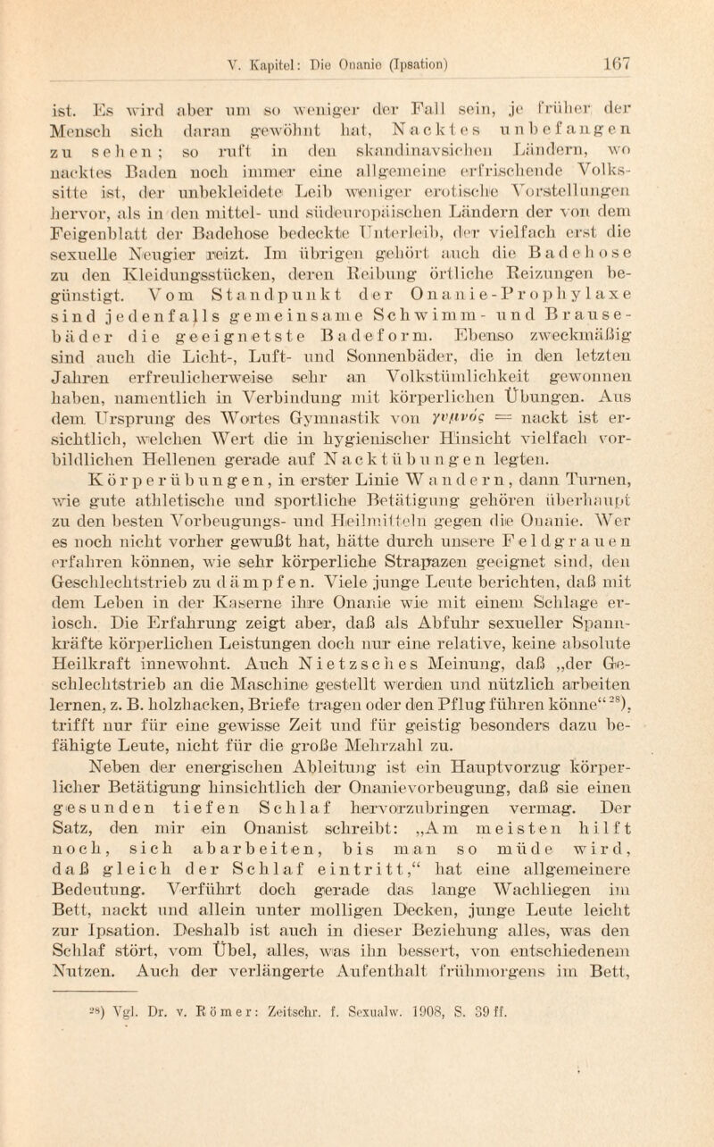 ist. Es wird aber um so weniger der Fall sein, je früher der Mensch sich daran gewöhnt hat, Nacktes unbefangen zu sehen; so ruft in den skand i navsie hen Ländern, wo nacktes Baden noch immer eine allgemeine erfrischende Volks¬ sitte ist, der unbekleidete Leib weniger erotische Vorstellungen hervor, als in den mittel- und südeuropäischen Ländern der von dem Feigenblatt der Badehose bedeckte Unterleib, der vielfach erst die sexuelle Neugier reizt. Im übrigen gehört auch die Badehose zu den Kleidungsstücken, deren Reibung örtliche Reizungen be¬ günstigt. Vom Standpunkt der Onanie-Prophylaxe sind jedenfalls gemeinsame Schwimm- und Brause¬ bäder die geeignetste Badeform. Ebenso zweckmäßig sind auch die Licht-, Luft- und Sonnenbäder, die in den letzten Jahren erfreulicherweise sehr an Volkstümlichkeit gewonnen haben, namentlich in Verbindung mit körperlichen Übungen. Aus dem Ursprung des Wortes Gymnastik von yv/ivog = nackt ist er¬ sichtlich, welchen Wert die in hygienischer Hinsicht vielfach vor¬ bildlichen Hellenen gerade auf Nackt Übungen legten. Körperübungen, in erster Linie W andern, dann Turnen, wie gute athletische und sportliche Betätigung gehören überhaupt zu den besten Vorbeugungs- und Heilmitteln gegen die Onanie. Wer es noch nicht vorher gewußt hat, hätte durch unsere Feld g r a u e n erfahren können, wie sehr körperliche Strapazen geeignet sind, den Geschlechtstrieb zu dämpfen. Viele junge Leute berichten, daß mit dem Leben in der Kaserne ihre Onanie wie mit einem Schlage er¬ losch. Die Erfahrung zeigt aber, daß als Abfuhr sexueller Spann¬ kräfte körperlichen Leistungen doch nur eine relative, keine absolute Heilkraft innewohnt. Auch Nietzsches Meinung, daß „der Ge¬ schlechtstrieb an die Maschine gestellt werden und nützlich arbeiten lernen, z. B. holzbacken, Briefe tragen oder den Pflug führen könne“2S), trifft nur für eine gewisse Zeit und für geistig besonders dazu be¬ fähigte Leute, nicht für die große Mehrzahl zu. Neben der energischen Ableitung ist ein Hauptvorzug körper¬ licher Betätigung hinsichtlich der Onanievorbeugung, daß sie einen gesunden tiefen Schlaf hervorzubringen vermag. Der Satz, den mir ein Onanist schreibt: „Am meisten hilft noch, sich abarbeiten, bis man so müde wird, daß gleich der Schlaf eint ritt,“ hat eine allgemeinere Bedeutung. Verführt doch gerade das lange Wachliegen im Bett, nackt und allein unter molligen Decken, junge Leute leicht zur Ipsation. Deshalb ist auch in dieser Beziehung alles, was den Schlaf stört, vom Übel, alles, was ihn bessert, von entschiedenem Nutzen. Auch der verlängerte Aufenthalt frühmorgens im Bett, 28) Vgl. Dr. v. Römer: Zeitschr. f. Scxualw. 1908, S. 39 ff.