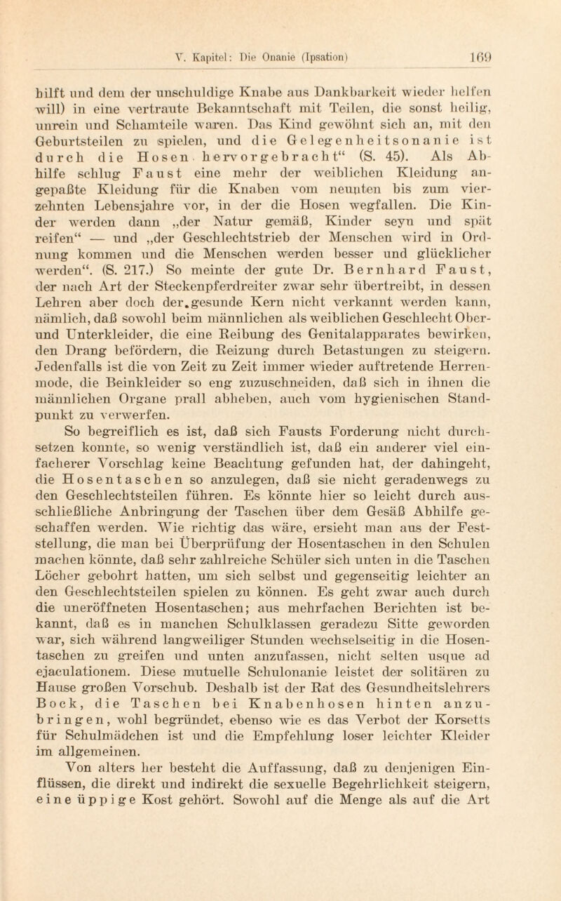 hilft und dem der unschuldige Knabe aus Dankbarkeit wieder helfen will) in eine vertraute Bekanntschaft mit Teilen, die sonst heilig-, unrein und Schamteile waren. Das Kind gewöhnt sich an, mit den Geburtsteilen zu spielen, und die Gelegenheitsonanie ist durch die Hosen, hervorgehracht“ (S. 45). Als Ab¬ hilfe schlug Faust eine mehr der weiblichen Kleidung an¬ gepaßte Kleidung für die Knaben vom neunten bis zum vier¬ zehnten Lebensjahre vor, in der die Hosen wegfallen. Die Kin¬ der werden dann „der Natur gemäß, Kinder seyn und spät reifen“ — und „der Geschlechtstrieb der Menschen wird in Ord¬ nung kommen und die Menschen werden besser und glücklicher werden“. (S. 217.) So meinte der gute Dr. Bernhard Faust, der nach Art der Steckenpferdreiter zwar sehr übertreibt, in dessen Lehren aber doch der.gesunde Kern nicht verkannt werden kann, nämlich, daß sowohl beim männlichen als weiblichen Geschlecht Ober¬ und Unterkleider, die eine Reibung des Genitalapparates bewirken, den Drang befördern, die Reizung durch Betastungen zu steigern. Jedenfalls ist die von Zeit zu Zeit immer wieder auftretende Herren¬ mode, die Beinkleider so eng zuzuschneiden, daß sich in ihnen die männlichen Organe prall abheben, auch vom hygienischen Stand¬ punkt zu verwarfen. So begreiflich es ist, daß sich Fausts Forderung nicht durch¬ setzen konnte, so wrenig verständlich ist, daß ein anderer viel ein¬ facherer Vorschlag keine Beachtung gefunden hat, der dahingeht, die Hosentaschen so anzulegen, daß sie nicht geradenwegs zu den Geschlechtsteilen führen. Es könnte hier so leicht durch aus¬ schließliche Anbringung der Taschen über dem Gesäß Abhilfe ge¬ schaffen werden. Wie richtig das w^äre, ersieht man aus der Fest¬ stellung, die man bei Überprüfung der Hosentaschen in den Schulen machen könnte, daß sehr zahlreiche Schüler sich unten in die Taschen Löcher gebohrt hatten, um sich selbst und gegenseitig leichter an den Geschlechtsteilen spielen zu können. Es geht zwar auch durch die uneröffneten Hosentaschen; aus mehrfachen Berichten ist be¬ kannt, daß es in manchen Schulklassen geradezu Sitte geworden war, sich während langweiliger Stunden wechselseitig in die Hosen¬ taschen zu greifen und unten anzufassen, nicht selten usque ad ejaculationem. Diese mutuelle Schulonanie leistet der solitären zu Hause großen Vorschub. Deshalb ist der Rat des Gesundheitslehrers Bock, die Taschen bei Knabenhosen hinten anzu- h ringen, wohl begründet, ebenso wie es das Verbot der Korsetts für Schulmädchen ist und die Empfehlung loser leichter Kleider im allgemeinen. Von alters her besteht die Auffassung, daß zu denjenigen Ein¬ flüssen, die direkt und indirekt die sexuelle Begehrlichkeit steigern, eine üppige Kost gehört. Sowohl auf die Menge als auf die Art