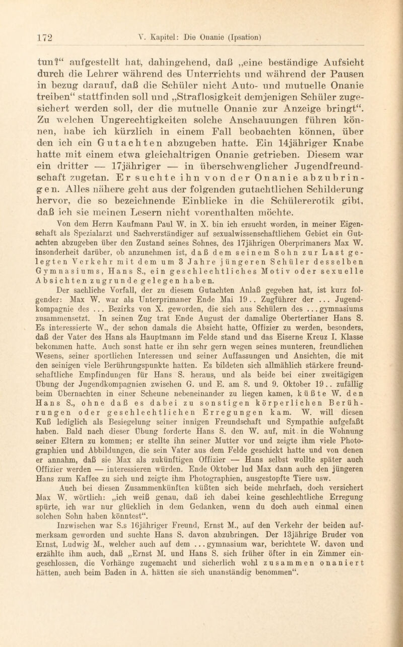 tun1?“ aufgestellt hat, dahingehend, daß „eine beständige Aufsicht durch die Lehrer während des Unterrichts und während der Pausen in bezug darauf, daß die Schüler nicht Auto- und mutuelle Onanie treiben“ stattfinden soll und „Straflosigkeit demjenigen Schüler zuge¬ sichert werden soll, der die mutuelle Onanie zur Anzeige bringt“. Zu welchen Ungerechtigkeiten solche Anschauungen führen kön¬ nen, habe ich kürzlich in einem Fall beobachten können, über den ich ein Gutachten abzugeben hatte. Ein 14jähriger Knabe hatte mit einem etwa gleichaltrigen Onanie getrieben. Diesem war ein dritter — lTjähriger — in überschwenglicher Jugendfreund¬ schaft zugetan. Er suchte ihn von der Onanie abzubrin- g e n. Alles nähere geht aus der folgenden gutachtlichen Schilderung hervor, die so bezeichnende Einblicke in die Schülererotik gibt, daß ich sie meinen Lesern nicht vorerithalten möchte. Von dem Herrn Kaufmann Paul W. in X. bin ich ersucht worden, in meiner Eigen¬ schaft als Spezialarzt und Sachverständiger auf sexualwissenschaftlichem Gebiet ein Gut¬ achten abzugeben über den Zustand seines Sohnes, des 17jährigen Oberprimaners Max W. insonderheit darüber, ob anzunehmen ist, daß dem seinem Sohn zur Last ge¬ legten Verkehr mit dem um 3 Jahre jüngeren Schüler desselben Gymnasiums, Hans S., ein geschlechtliches Motiv oder sexuelle Absichten zugrunde gelegen haben. Der sachliche Vorfall, der zu diesem Gutachten Anlaß gegeben hat, ist kurz fol¬ gender: Max W. war als Unterprimaner Ende Mai 19.. Zugführer der ... Jugend¬ kompagnie des ... Bezirks von X. geworden, die sich aus Schülern des ... gymnasiums zusammensetzt. In seinen Zug trat Ende August der damalige Obertertianer Hans S. Es interessierte W., der schon damals die Absicht hatte, Offizier zu werden, besonders, daß der Vater des Hans als Hauptmann im Felde stand und das Eiserne Kreuz I. Klasse bekommen hatte. Auch sonst hatte er ihn sehr gern wegen seines munteren, freundlichen Wesens, seiner sportlichen Interessen und seiner Auffassungen und Ansichten, die mit den seinigen viele Berührungspunkte hatten. Es bildeten sich allmählich stärkere freund¬ schaftliche Empfindungen für Hans S. heraus, und als beide bei einer zweitägigen Übung der Jugendkompagnien zwischen G. und E. am 8. und 9. Oktober 19.. zufällig beim Übernachten in einer Scheune nebeneinander zu liegen kamen, küßte W. den Hans S., ohne daß es dabei zu sonstigen körperlichen Berüh¬ rungen oder geschlechtlichen Erregungen kam. W. will diesen Kuß lediglich als Besiegelung seiner innigen Freundschaft und Sympathie aufgefaßt haben. Bald nach dieser Übung forderte Hans S. den W. auf, mit . in die Wohnung seiner Eltern zu kommen; er stellte ihn seiner Mutter vor und zeigte ihm viele Photo¬ graphien und Abbildungen, die sein Vater aus dem Felde geschickt hatte und von denen er annahm, daß sie Max als zukünftigen Offizier — Hans selbst wollte später auch Offizier werden — interessieren würden. Ende Oktober lud Max dann auch den jüngeren Hans zum Kaffee zu sich und zeigte ihm Photographien, ausgestopfte Tiere usw. Auch bei diesen Zusammenkünften küßten sich beide mehrfach, doch versichert Max W. wörtlich: „ich weiß genau, daß ich dabei keine geschlechtliche Erregung spürte, ich war nur glücklich in dem Gedanken, wenn du doch auch einmal einen solchen Sohn haben könntest“. Inzwischen war S.s lßjähriger Freund, Ernst M., auf den Verkehr der beiden auf¬ merksam geworden und suchte Hans S. davon abzubringen. Der 13jährige Bruder von Einst, Ludwig M., welcher auch auf dem ... gymnasium war, berichtete W. davon und erzählte ihm auch, daß „Ernst M. und Hans S. sich früher öfter in ein Zimmer ein¬ geschlossen, die Vorhänge zugemacht und sicherlich wohl zusammen onaniert hätten, auch beim Baden in A. hätten sie sich unanständig benommen“.