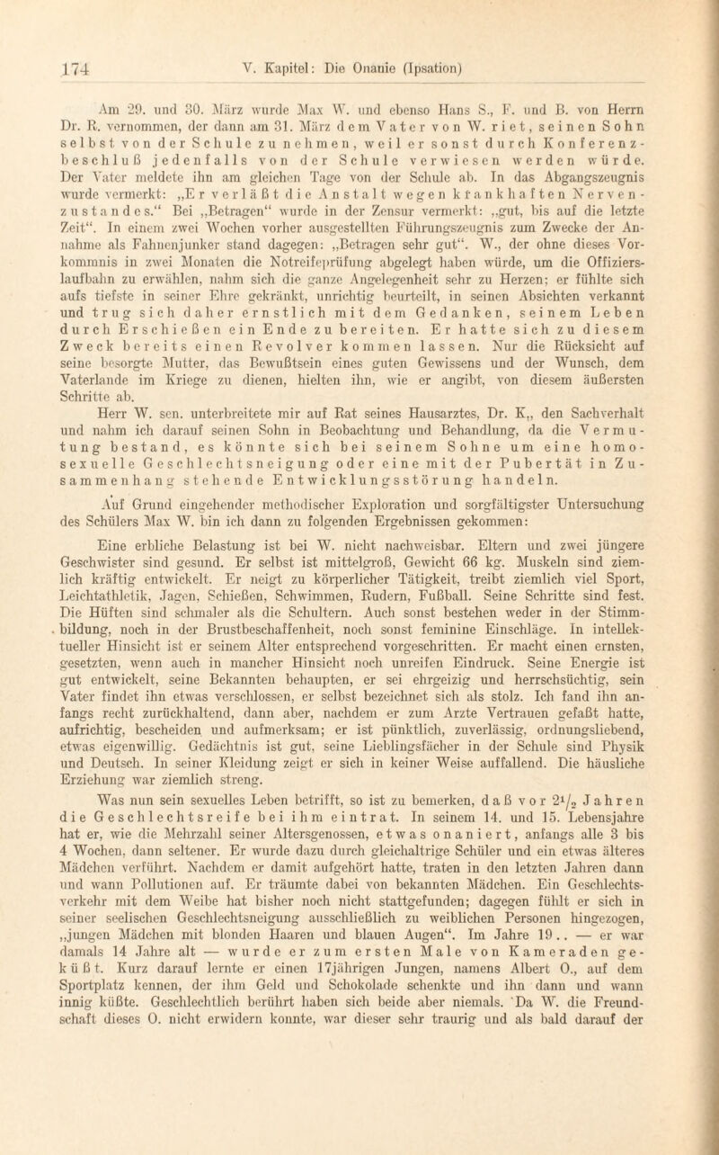 Am 29. und 80. März wurde Max W. und ebenso Hans S., F. und B. von Herrn Dr. R. vernommen, der dann am 31. März dem Vater von W. riet, seinen Sohn selbst von der Schule zu nehmen, weil er sonst durch Konferenz¬ beschluß jedenfalls von der Schule verwiesen werden würde. Der Vater meldete ihn am gleichen Tage von der Schule ab. In das Abgangszeugnis wurde vermerkt: „Er verläßt die Anstalt wegen ktankhaften Nerven- zustande s.“ Bei „Betragen“ wurde in der Zensur vermerkt: „gut, bis auf die letzte Zeit“. In einem zwei Wochen vorher ausgestellten Führungszeugnis zum Zwecke der An¬ nahme als Fahnenjunker stand dagegen: „Betragen sehr gut“. W., der ohne dieses Vor¬ kommnis in zwei Monaten die Notreifeprüfung abgelegt haben würde, um die Offiziers¬ laufbahn zu erwählen, nahm sich die ganze Angelegenheit sehr zu Herzen: er fühlte sich aufs tiefste in seiner Ehre gekränkt, unrichtig beurteilt, in seinen Absichten verkannt und trug sich daher ernstlich mit dem Gedanken, seinem Leben durch Erschießen ein Ende zu bereiten. Er hatte sich zu diesem Zweck bereits einen Revolver kommen lassen. Nur die Rücksicht auf seine besorgte Mutter, das Bewußtsein eines guten Gewissens und der Wunsch, dem Vaterlande im Kriege zu dienen, hielten ihn, wie er angibt, von diesem äußersten Schritte ab. Herr W. sen. unterbreitete mir auf Rat seines Hausarztes, Dr. K„ den Sachverhalt und nahm ich darauf seinen Sohn in Beobachtung und Behandlung, da die Vermu¬ tung bestand, es könnte sieh bei seinem Sohne um eine homo¬ sexuelle Geschlechtsneigung oder eine mit der Pubertät in Zu¬ sammenhang stehende Entwicklungsstörung handeln. Auf Grund eingehender methodischer Exploration und sorgfältigster Untersuchung des Schülers Max W. bin ich dann zu folgenden Ergebnissen gekommen: Eine erbliche Belastung ist bei W. nicht nachweisbar. Eltern und zwei jüngere Geschwister sind gesund. Er selbst ist mittelgroß, Gewicht 66 kg. Muskeln sind ziem¬ lich kräftig entwickelt. Er neigt zu körperlicher Tätigkeit, treibt ziemlich viel Sport, Leichtathletik, Jagen, Schießen, Schwimmen, Rudern, Fußball. Seine Schritte sind fest. Die Hüften sind schmaler als die Schultern. Auch sonst bestehen weder in der Stimm¬ bildung, noch in der Brustbeschaffenheit, noch sonst feminine Einschläge. In intellek¬ tueller Hinsicht ist er seinem Alter entsprechend vorgeschritten. Er macht einen ernsten, gesetzten, wenn auch in mancher Hinsicht noch unreifen Eindruck. Seine Energie ist gut entwickelt, seine Bekannten behaupten, er sei ehrgeizig und herrschsüchtig, sein Vater findet ihn etwas verschlossen, er selbst bezeichnet sich als stolz. Ich fand ihn an¬ fangs recht zurückhaltend, dann aber, nachdem er zum Arzte Vertrauen gefaßt hatte, aufrichtig, bescheiden und aufmerksam; er ist pünktlich, zuverlässig, ordnungsliebend, etwas eigenwillig. Gedächtnis ist gut, seine Lieblingsfächer in der Schule sind Physik und Deutsch. In seiner Kleidung zeigt er sich in keiner Weise auffallend. Die häusliche Erziehung war ziemlich streng. Was nun sein sexuelles Leben betrifft, so ist zu bemerken, daß vor ‘2l/„ Jahren die Geschlechtsreife bei ihm eintrat. In seinem 14. und 15. Lebensjahre hat er, wie die Mehrzahl seiner Altersgenossen, etwas onaniert, anfangs alle 3 bis 4 Wochen, dann seltener. Er wurde dazu durch gleichaltrige Schüler und ein etwas älteres Mädchen verführt. Nachdem er damit aufgehört hatte, traten in den letzten Jahren dann und wann Pollutionen auf. Er träumte dabei von bekannten Mädchen. Ein Geschlechts¬ verkehr mit dem Weibe hat bisher noch nicht stattgefunden; dagegen fülilt er sich in seiner seelischen Geschlechtsneigung ausschließlich zu weiblichen Personen hingezogen, „jungen Mädchen mit blonden Haaren und blauen Augen“. Im Jahre 19.. — er war damals 14 Jahre alt — wurde er zum ersten Male von Kameraden ge¬ küßt. Kurz darauf lernte er einen 17jährigen Jungen, namens Albert 0., auf dem Sportplatz kennen, der ihm Geld und Schokolade schenkte und ihn dann und wann innig küßte. Geschlechtlich berührt haben sich beide aber niemals. Da W. die Freund¬ schaft dieses 0. nicht erwidern konnte, war dieser sehr traurig und als bald darauf der