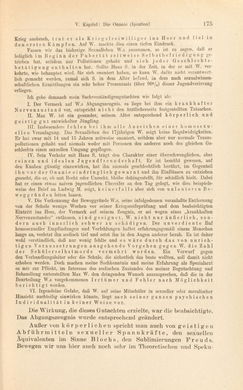 Krieg ausbrach, trat er als Kriegsfreiwilliger ins Heer und fiel in den ersten Kämpfen. Auf W. machte dies einen tiefen Eindruck. Fassen wir das bisherige Sexualleben W.s zusammen, so ist zu sagen, daß er lediglich im Beginn der Pubertät zeitweise Selbstbefriedigung ge¬ trieben hat, seitdem nur Pollutionen gehabt und sich .jeder Geschlechts¬ betätigung enthalten hat. Sollte Hans S. in der Zeit, in der er mit W. ver¬ kehrte, wie behauptet wird, für sich onaniert haben, so kann W. dafür nicht verantwort¬ lich gemacht werden, zumal sich S. in dem Alter befand, in dem nach sexualwissen¬ schaftlichen Ermittlungen ein sehr hoher Prozentsatz (über 90°/0) dieser Jugendverirrung erliegen. Ich gebe demnach mein Sachverständigengutachten wie folgt ab: I. Der Vermerk auf W.s Abgangszeugnis, es liege bei ihm ein krankhafter Nervenzustand vor, entspricht nicht den ärztlicherseits festgestellten Tatsachen. II. Max W. ist ein gesunder, seinem Alter entsprechend körperlich und geistig gut entwickelter Jüngling. III. Insbesondere fehlen bei ihm alle Anzeichen einer homosexu¬ ellen Veranlagung. Das Sexualleben des 17jährigen W. zeigt keine Regelwidrigkeiten. Er hat zwar mit 14 und 15 Jahren zeitweise onaniert, seitdem aber nur normale Traum¬ pollutionen gehabt und niemals weder mit Personen des anderen noch des gleichen Ge¬ schlechts einen sexuellen Umgang gepflogen. IV. Sein Verkehr mit Hans S. trägt den Charakter einer überschwenglichen, aber reinen und idealen Jugendfreundschaft. Er ist bemüht gewesen, auf den Knaben günstig einzuwirken, hat ihn niemals geschlechtlich berührt, im Gegenteil ihn vor der Onanie eindringlich gewarnt und ihn Einflüssen zu entziehen gesucht, die er, ob mit Recht oder Unrecht, bleibe dahingestellt, für schädlich hielt. Dabei hat er einen etwas naiven jugendlichen Übereifer an den Tag gelegt, wie dies beispiels¬ weise der Brief an Ludwig M. zeigt, keinesfalls aber sich von unlauteren Be¬ weggründen leiten lassen. V. Die Verkennung der Beweggründe W.s, seine infolgedessen veranlaßte Entfernung von der Schule wenige Wochen vor seiner Kriegsreifeprüfung und dem beabsichtigten Eintritt ins Heer, der Vermerk auf seinem Zeugnis, er sei wegen eines „krankhaften Nervenzustandes“ entlassen, sind geeignet, W. nicht nur äußerlich, son¬ dern auch innerlich schwer zu schädigen. Der unverdiente Ruf homosexueller Empfindungen und Verfehlungen haftet erfahrungsgemäß einem Menschen lange an, verletzt ihn seelisch tief und setzt, ihn in den Augen anderer herab. Es ist daher wohl verständlich, daß nur wenig fehlte und es wäre durch das von unrich¬ tigen Voraussetzungen ausgehende Vorgehen gegen W. die Zahl der Schüler Selbstmorde vermehrt worden. Ein Vorwurf gegen den Verhandlungsleiter oder die Schule, die sicherlich das beste wollten, soll damit nicht erhoben werden. Doch machen meine Sachkenntnis und meine Erfahrung als Spezialarzt es mir zur Pflicht, im Interesse des seelischen Zustandes des meiner Begutachtung und Behandlung unterstellten Max W. den dringenden Wunsch auszusprechen, daß die in der Beurteilung W.s vorgekommenen Irrtümer und Fehler nach Möglichkeit berichtigt werden. VI. Irgendeine Gefahr, daß W. auf seine Mitschüler in sexueller oder moralischer Hinsicht nachteilig einwirken könnte, liegt nach seiner ganzen psychischen Individualität in keiner Weise vor. Die Wirkung, die dieses Gutachten erzielte, war die beabsichtigte. Das Abgangszeugnis wurde entsprechend geändert. Außer von körperlic h e n spricht man auch von geistigen Abführmitteln sexueller Spannkräfte, den sexuellen Äquivalenten im Sinne Bl ochs, den Sublimierungen Freuds. Bewegen wir uns hier auch noch sehr im Theoretischen und Speku-