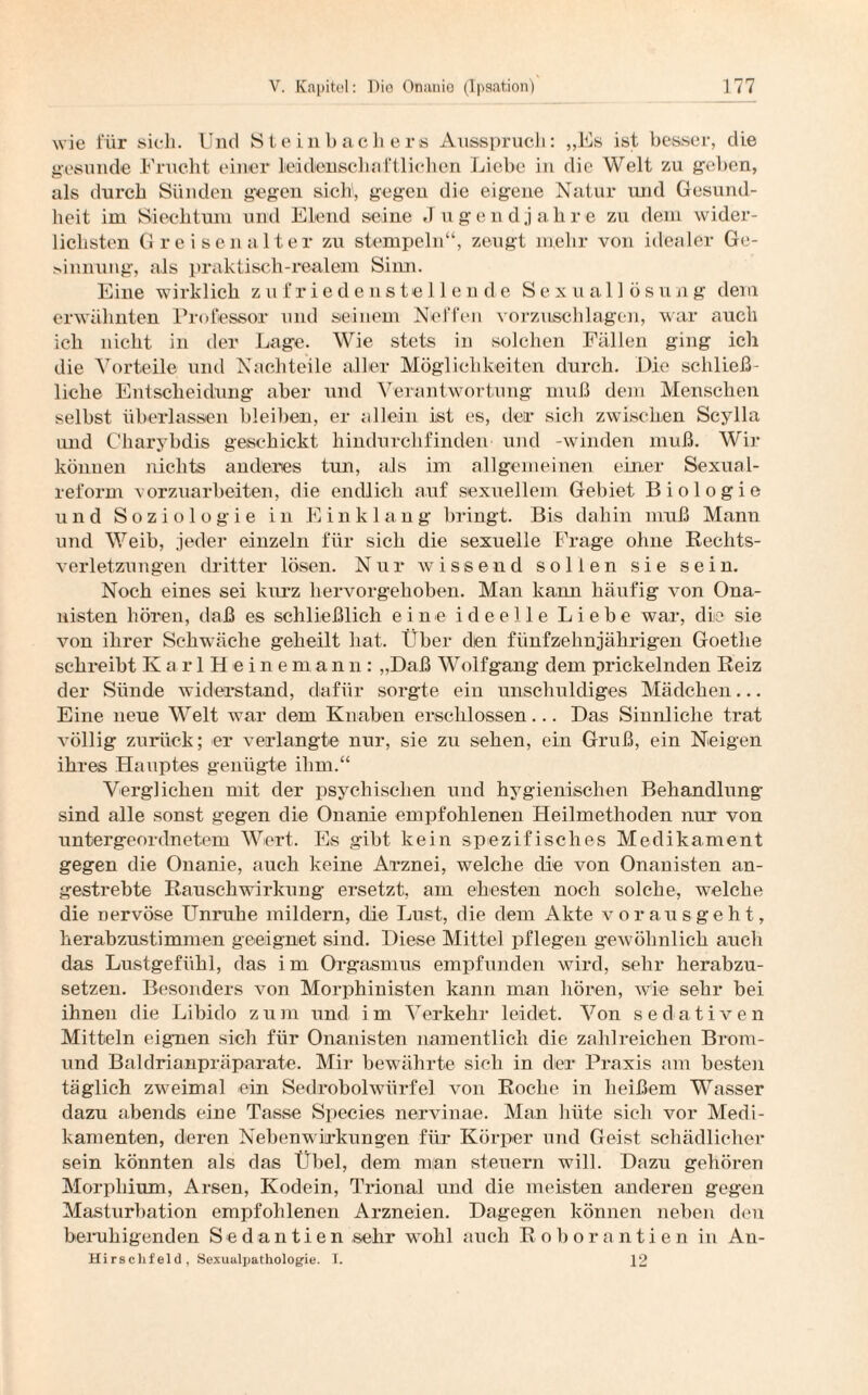 wie für sich. Und Steinbackere Ausspruch: „Es ist besser, die gesunde Frucht einer leidenschaftlichen Liebe in die Welt zu gehen, als durch Sünden gegen sielt, gegen die eigene Natur und Gesund¬ heit im Siechtum und Elend seine «1 ugendjahre zu dem wider¬ lichsten Greisen alter zu stempeln“, zeugt mehr von idealer Ge- sbnnung, als praktisch-realem Sinn. Eine wirklich zufriedenstellende Sexuallösung dem erwähnten Professor und seinem Neffen vorzuschlagen, war auch ich nicht in der Lage. Wie stets in solchen Fällen ging ich die Vorteile und Nachteile aller Möglichkeiten durch. Die schließ¬ licke Entscheidung aber und Verantwortung muß dem Menschen selbst überlassen bleiben, er allein ist es, der sich zwischen Scylla und Charybdis geschickt hindurchfinden und -winden muß. Wir können nichts anderes tun, ais im allgemeinen einer Sexual¬ reform vorzuarbeiten, die endlich auf sexuellem Gebiet Biologie und Soziologie in Einklang bringt. Bis dahin muß Mann und Weib, jeder einzeln für sich die sexuelle Frage ohne Rechts¬ verletzungen dritter lösen. Nur wissend sollen sie sein. Noch eines sei lurrz hervorgehoben. Man kann häufig von Ona¬ nisten hören, daß es schließlich eine ideelle Liebe war, die sie von ihrer Schwäche geheilt hat. Über den fünfzehnjährigen Goethe schreibt K arl Heinema n n: „Daß Wolf gang dem prickelnden Reiz der Sünde widerstand, dafür sorgte ein unschuldiges Mädchen... Eine neue Welt war dem Knaben erschlossen... Das Sinnliche trat völlig zurück; er verlangte nur, sie zu sehen, ein Gruß, ein Neigen ihres Hauptes genügte ihm.“ Verglichen mit der psychischen und hygienischen Behandlung' sind alle sonst gegen die Onanie empfohlenen Heilmethoden nur von untergeordnetem Wert. Es gibt kein spezifisches Medikament gegen die Onanie, auch keine Arznei, welche die von Onanisten an¬ gestrebte Rauschwirkung ersetzt, am ehesten noch solche, welche die nervöse Unruhe mildern, die Lust, die dem Akte vor aus geht, herabzustimmen geeignet sind. Diese Mittel pflegen gewöhnlich auch das Lustgefühl, das im Orgasmus empfunden wird, sehr herabzu¬ setzen. Besonders von Morphinisten kann man hören, Wie sehr bei ihnen die Libido zum und im Verkehr leidet. Von sedativen Mitteln eignen sich für Onanisten namentlich die zahlreichen Brom- und Baldrianpräparate. Mir bewährte sich in der Praxis am besten täglich zweimal ein Sedrobolwiirfel von Roche in heißem Wasser dazu abends eine Tasse Species nervinae. Man hüte sich vor Medi¬ kamenten, deren Nebenwirkungen für Körper und Geist schädlicher sein könnten als das Übel, dem man steuern will. Dazu gehören Morphium, Arsen, Kodein, Trional und die meisten anderen gegen Masturbation empfohlenen Arzneien. Dagegen können neben den beruhigenden Sed antien sehr wohl auch Roborantien in Au- Hirschfeld, Sexualpathologie. I. 12