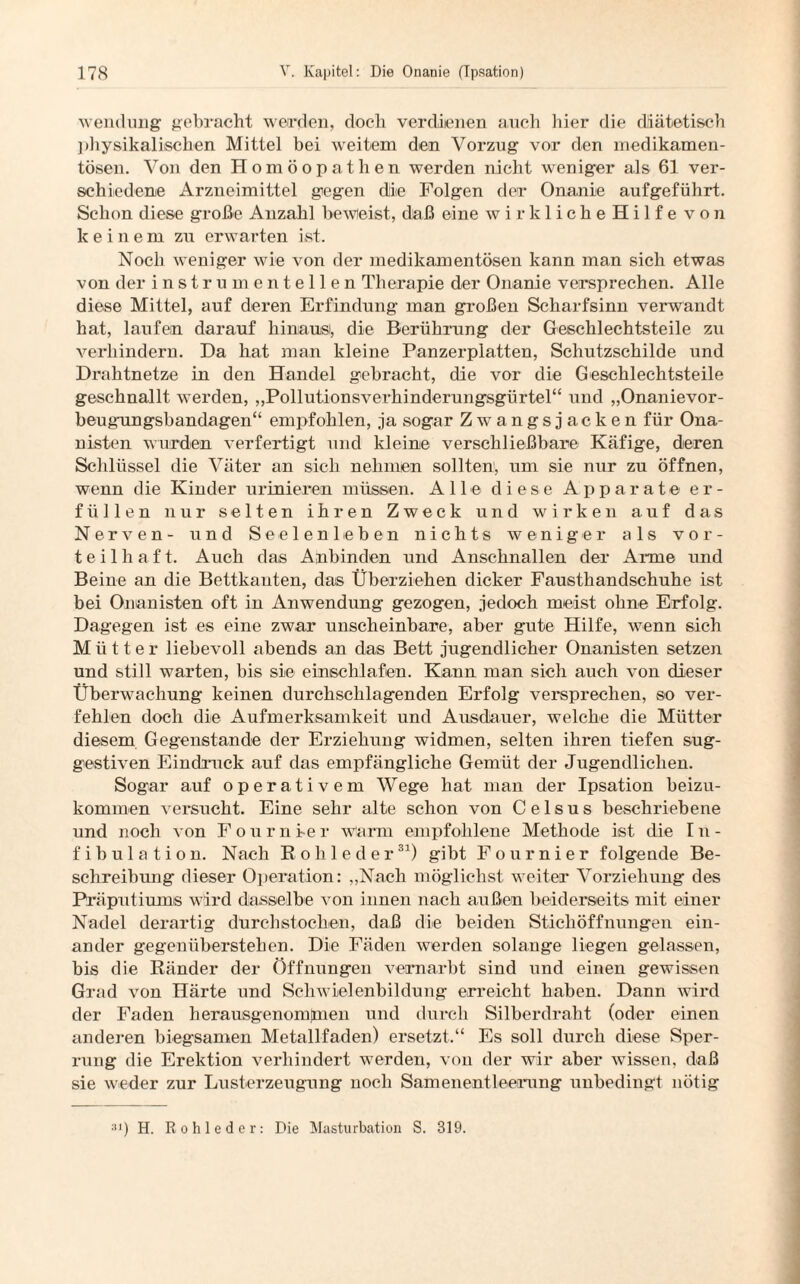 Wendung gebracht werden, doch verdienen auch hier die diätetisch physikalischen Mittel bei weitem den Vorzug vor den medikamen¬ tösen. Von den Homöopathen werden nicht weniger als 61 ver¬ schiedene Arzneimittel gegen die Folgen der Onanie aufgeführt. Schon diese große Anzahl beweist, daß eine wirkliche Hilfe v o n keinem zu erwarten ist. Noch weniger wie von der medikamentösen kann man sich etwas von der instrumenteilen Therapie der Onanie versprechen. Alle diese Mittel, auf deren Erfindung man großen Scharfsinn verwandt hat, laufen darauf hinaus, die Berührung der Geschlechtsteile zu verhindern. Da hat man kleine Panzerplatten, Schutzschilde und Drahtnetze in den Handel gebracht, die vor die Geschlechtsteile geschnallt werden, „Pollutionsverhinderungsgürtel“ und „Onanievor- beugnngsbandagen“ empfohlen, ja sogar Zwangsjacken für Ona¬ nisten wurden verfertigt und kleine verschließbare Käfige, deren Schlüssel die Väter an sich nehmen sollten, um sie nur zu öffnen, wenn die Kinder urinieren müssen. Alle diese Apparate er¬ füllen nur selten ihren Zweck und wirken auf das Nerven- und Seelenleben nichts weniger als vor¬ teilhaft. Auch das Anbinden und Anschnallen der Anne und Beine an die Bettkauten, das Überziehen dicker Fausthandschuhe ist bei Onanisten oft in Anwendung gezogen, jedoch meist ohne Erfolg. Dagegen ist es eine zwar unscheinbare, aber gute Hilfe, wenn sich Mütter liebevoll abends an das Bett jugendlicher Onanisten setzen und still warten, bis sie einschlafen. Kann man sich auch von dieser Überwachung keinen durchschlagenden Erfolg versprechen, so ver¬ fehlen doch die Aufmerksamkeit und Ausdauer, welche die Mütter diesem Gegenstände der Erziehung widmen, selten ihren tiefen sug¬ gestiven Eindruck auf das empfängliche Gemüt der Jugendlichen. Sogar auf operativem Wege hat man der Ipsation beizu¬ kommen versucht. Eine sehr alte schon von C e 1 s u s beschriebene und noch von F o u r n ie r warm empfohlene Methode ist die I n - fibulation. Nach Rohleder31) gibt Fournier folgende Be¬ schreibung dieser Operation: „Nach möglichst weiter Vorziehung des Präputiums wird dasselbe von innen nach außen beiderseits mit einer Nadel derartig durchstochen, daß die beiden Stichöffnungen ein¬ ander gegenüberstehen. Die Fäden werden solange liegen gelassen, bis die Ränder der Öffnungen vernarbt sind und einen gewissen Grad von Härte und Schwielenbildung erreicht haben. Dann wird der Faden herausgenomjmen und durch Silberdraht (oder einen anderen biegsamen Metallfaden) ersetzt.“ Es soll durch diese Sper¬ rung die Erektion verhindert werden, von der wir aber wissen, daß sie weder zur Lusterzeugung noch Samenentleerung unbedingt nötig 31) H. R o h 1 e d e r: Die Masturbation S. 319.