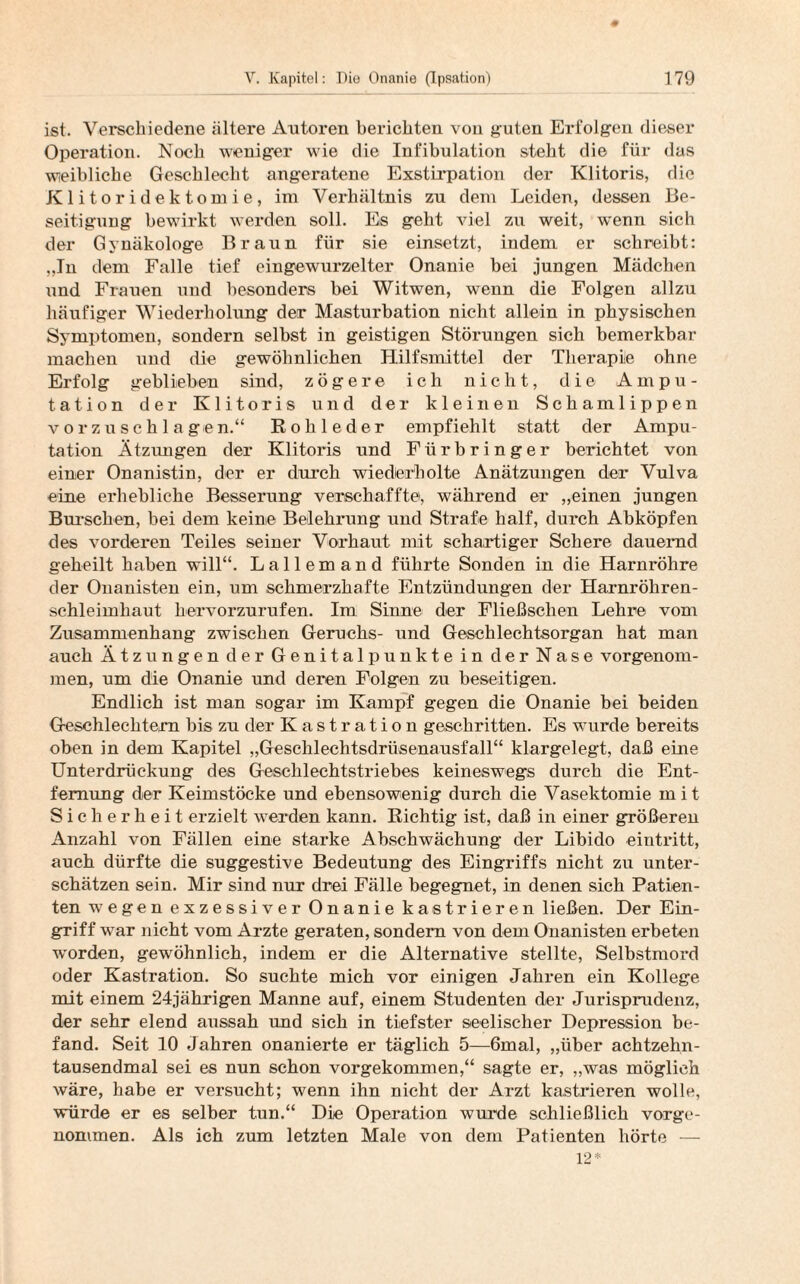 ist. Verschiedene ältere Antoren berichten von guten Erfolgen dieser Operation. Noch weniger wie die Infibulation steht die für das weibliche Geschlecht angeratene Exstirpation der Klitoris, die K 1 i t o r i d e k t o m i e, im Verhältnis zu dem Leiden, dessen Be¬ seitigung bewirkt werden soll. Es geht viel zu weit, w’enn sich der Gynäkologe Braun für sie einsetzt, indem er schreibt: „In dem Falle tief eingewurzelter Onanie bei jungen Mädchen und Frauen und besonders bei Witwen, wenn die Folgen allzu häufiger Wiederholung der Masturbation nicht allein in physischen Symptomen, sondern selbst in geistigen Störungen sich bemerkbar machen und die gewöhnlichen Hilfsmittel der Therapie ohne Erfolg geblieben sind, zögere ich nicht, die Ampu¬ tation der Klitoris und der kleinen Schamlippen vorzuschlagen.“ Rohleder empfiehlt statt der Ampu¬ tation Ätzungen der Klitoris und Fürbringer berichtet von einer Onanistin, der er durch wiederholte Anätzungen der Vulva eine erhebliche Besserung verschaffte, während er „einen jungen Burschen, bei dem keine Belehrung und Strafe half, durch Abköpfen des vorderen Teiles seiner Vorhaut mit schartiger Schere dauernd geheilt haben will“. Lallemand führte Sonden in die Harnröhre der Onanisten ein, um schmerzhafte Entzündungen der Harnröhren¬ schleimhaut hervorzurufen. Im Sinne der Fließsehen Lehre vom Zusammenhang zwischen Geruchs- und Geschlechtsorgan hat man auch Ätzungen der Genitalpunkte in der Nase vorgenom¬ men, um die Onanie und deren Folgen zu beseitigen. Endlich ist man sogar im Kampf gegen die Onanie bei beiden Geschlechtern bis zu der Kastration geschritten. Es wurde bereits oben in dem Kapitel „Geschlechtsdrüsenausfall“ klargelegt, daß eine Unterdrückung des Geschlechtstriebes keineswegs durch die Ent¬ fernung der Keimstöcke und ebensowenig durch die Vasektomie mit Sicherheit erzielt werden kann. Richtig ist, daß in einer größeren Anzahl von Fällen eine starke Abschwächung der Libido eintritt, auch dürfte die suggestive Bedeutung des Eingriffs nicht zu unter¬ schätzen sein. Mir sind nur drei Fälle begegnet, in denen sich Patien¬ ten wegen exzessiver Onanie kastrieren ließen. Der Ein¬ griff war nicht vom Arzte geraten, sondern von dem Onanisten erbeten w'orden, gewöhnlich, indem er die Alternative stellte, Selbstmord oder Kastration. So suchte mich vor einigen Jahren ein Kollege mit einem 24jährigen Manne auf, einem Studenten der Jurisprudenz, der sehr elend aussah und sich in tiefster seelischer Depression be¬ fand. Seit 10 Jahren onanierte er täglich 5—6mal, „über achtzehn¬ tausendmal sei es nun schon vorgekommen,“ sagte er, „was möglich wäre, habe er versucht; wenn ihn nicht der Arzt kastrieren wolle, würde er es selber tun.“ Die Operation wurde schließlich vorge¬ nommen. Als ich zum letzten Male von dem Patienten hörte —