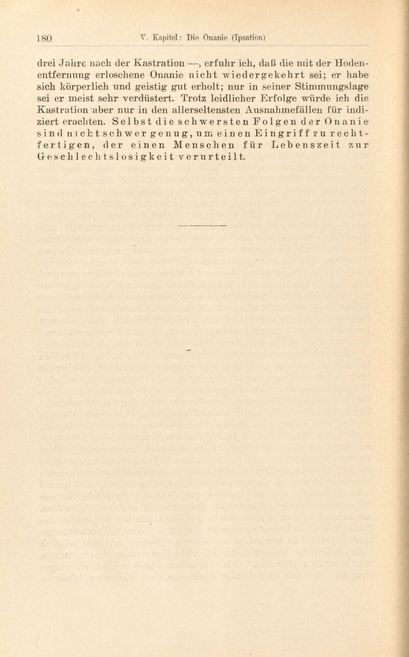 drei Jahre nach der Kastration —, erfuhr ich, daß die mit der Hoden- entfernung erloschene Onanie nicht wiedergekehrt sei; er habe sich körperlich und geistig gut erholt; nur in seiner Stimmungslage sei er meist sehr verdüstert. Trotz leidlicher Erfolge würde ich die Kastration aber nur in den allerseltensten Ausnahmefällen für indi¬ ziert erachten. Selbst die schwersten Folgen der Onanie sind nicht schwer genug, um einen Eingriff zu recht- fertigen, der einen Menschen für Lebenszreit zur Geschlechtslosigkeit verurteilt.