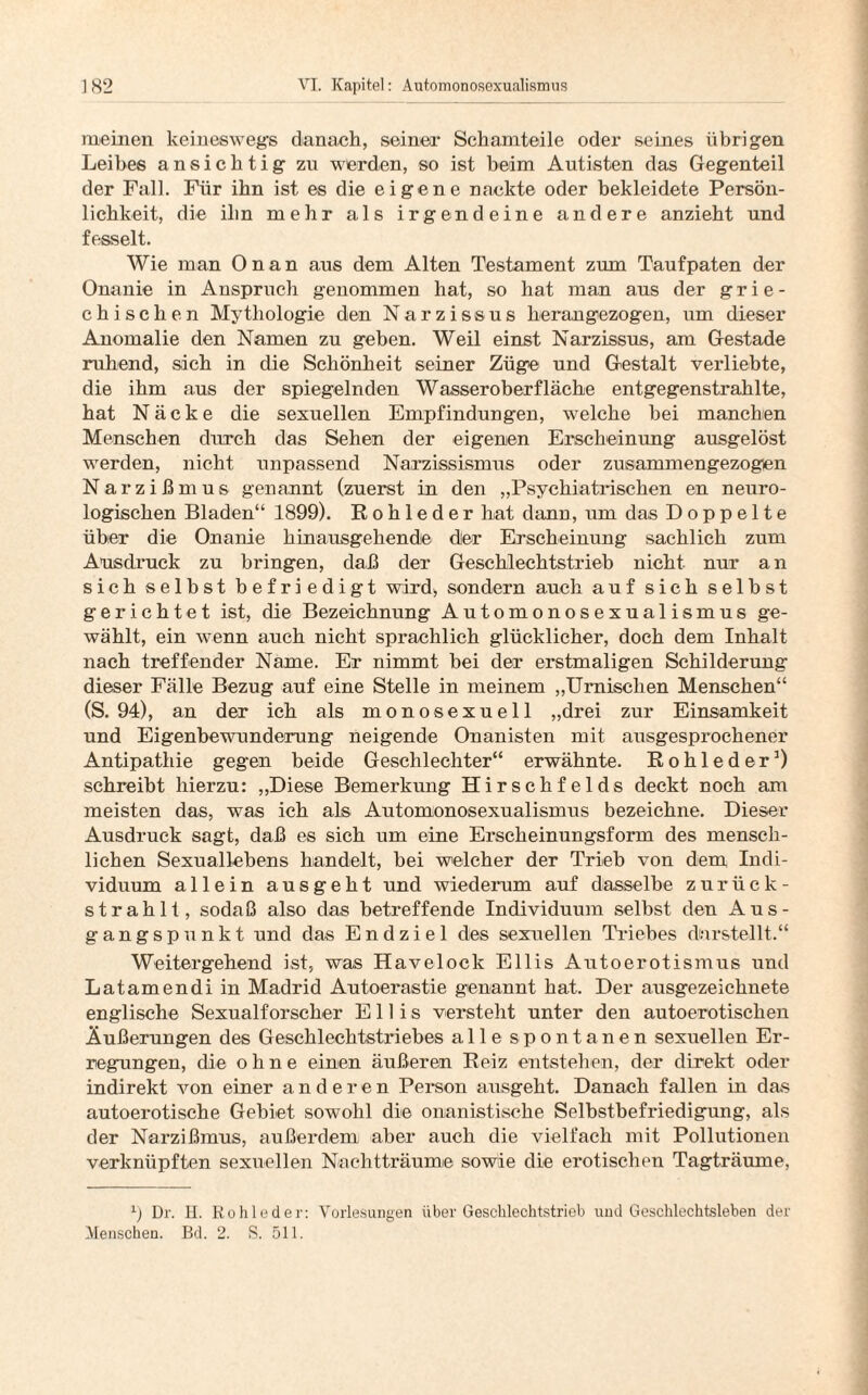 meinen keineswegs danach, seiner Schamteile oder seines übrigen Leibes ansichtig zn werden, so ist beim Autisten das Gegenteil der Fall. Für ihn ist es die eigene nackte oder bekleidete Persön¬ lichkeit, die ihn mehr als irgendeine andere anzieht und fesselt. Wie man Onan aus dem Alten Testament zum Taufpaten der Onanie in Anspruch genommen hat, so hat man aus der grie¬ chischen Mythologie den Narzissus herangezogen, um dieser Anomalie den Namen zu geben. Weil einst Narzissus, am Gestade ruhend, sich in die Schönheit seiner Züge und Gestalt verliebte, die ihm aus der spiegelnden Wasseroberfläche entgegenstrahlte, hat Näcke die sexuellen Empfindungen, welche bei manchen Menschen durch das Sehen der eigenen Erscheinung ausgelöst werden, nicht unpassend Narzissismus oder zusammengezogen Narzißmus genannt (zuerst in den „Psychiatrischen en neuro¬ logischen Bladen“ 1899). Rohleder hat danu, um das Doppelte über die Onanie hinausgehende dier Erscheinung sachlich zum Ausdruck zu bringen, daß der Geschlechtstrieb nicht nur an sich selbst befriedigt wird* sondern auch auf sich selbst gerichtet ist, die Bezeichnung Automonosexualismus ge¬ wählt, ein wenn auch nicht sprachlich glücklicher, doch dem Inhalt nach treffender Name. Er nimmt bei der erstmaligen Schilderung dieser Fälle Bezug auf eine Stelle in meinem „Umischen Menschen“ (S. 94), an der ich als monosexuell „drei zur Einsamkeit und Eigenbewunderung neigende Onanisten mit ausgesprochener Antipathie geg*en beide Geschlechter“ erwähnte. Rohleder1) schreibt hierzu: „Diese Bemerkung Hirschfelds deckt Doch am meisten das, was ich als Automonosexualismus bezeichne. Dieser Ausdruck sagt, daß es sich um eine Erscheinungsform des mensch¬ lichen Sexuallebens handelt, bei welcher der Trieb von dem Indi¬ viduum allein ausgeht und wiederum auf dasselbe zurück¬ strahlt, sodaß also das betreffende Individuum selbst den Aus¬ gangspunkt und das Endziel des sexuellen Triebes durstellt.“ Weitergehend ist, was Havelock Ellis Autoerotismus und Latamendi in Madrid Autoerastie genannt hat. Der ausgezeichnete englische Sexualforscher Ellis versteht unter den autoerotischen Äußerungen des Geschlechtstriebes alle spontanen sexuellen Er¬ regungen, die ohne einen äußeren Reiz entstehen, der direkt oder indirekt von einer anderen Person ausgeht. Danach fallen in das autoerotische Gebiet sowohl die onanistische Selbstbefriedigung, als der Narzißmus, außerdem aber auch die vielfach mit Pollutionen verknüpften sexuellen Nachtträume sowie die erotischen Tagträume, r) Dr. H. Rohleder: Vorlesungen über Geschlechtstrieb und Geschlechtsleben der Menschen. Bd. 2. S. 511.