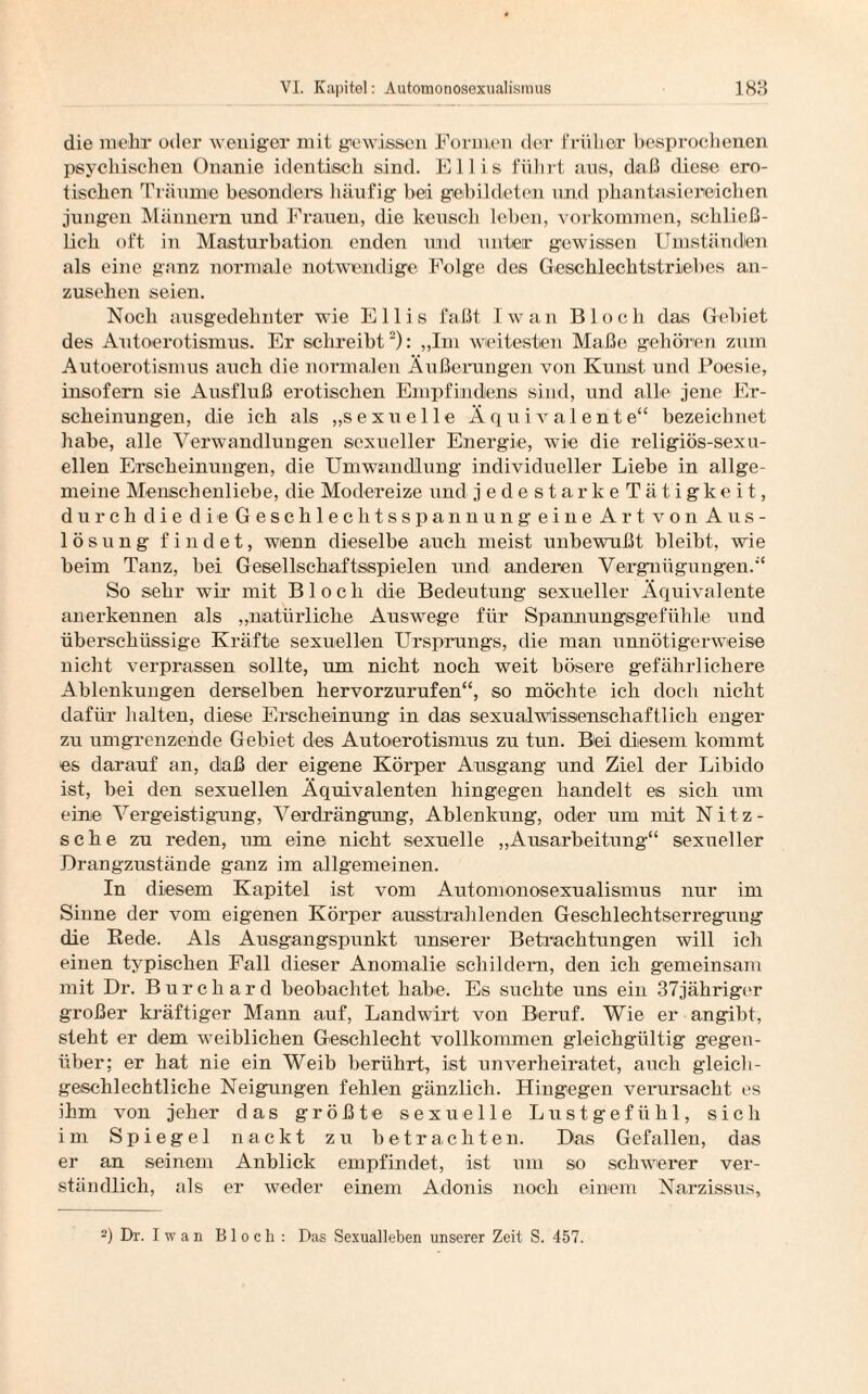 die mehr oder weniger mit gewissen Formen der früher besprochenen psychischen Onanie identisch sind. Ellis führt aus, daß diese ero¬ tischen Träume besonders häufig bei gebildeten und phantasiereichen jungen Männern und Frauen, die keusch leben, Vorkommen, schließ¬ lich oft in Masturbation enden und unter gewissen Umständen als eine ganz normale notwendige Folge des Geschlechtstriebes an¬ zusehen seien. Noch ausgedehnter wie Ellis faßt Iwan Bloch das Gebiet des Autoerotismus. Er schreibt2): „Im weitesten Maße gehören zum Autoerotismus auch die normalen Äußerungen von Kunst und Poesie, insofern sie Ausfluß erotischen Empfindens sind, und alle jene Er¬ scheinungen, die ich als „sexuelle Äquivalente“ bezeichnet habe, alle Verwandlungen sexueller Energie, wie die religiös-sexu¬ ellen Erscheinungen, die Umwandlung individueller Liebe in allge¬ meine Menschenliebe, die Modereize und jedestarkeTätigkeit, durch die die Geschlechtsspannung eine Art von Aus¬ lösung findet, wenn dieselbe auch meist unbewußt bleibt, wie beim Tanz, bei Gesellschaftsspielen und anderen Vergnügungen.“ So sehr wir mit Bloch die Bedeutung sexueller Äquivalente anerkennen als „natürliche Auswege für Spannungsgefühle und überschüssige Kräfte sexuellen Ursprungs, die man unnötigerweise nicht verprassen sollte, um nicht noch weit bösere gefährlichere Ablenkungen derselben hervorzurufen“, so möchte ich doch nicht dafür halten, diese Erscheinung in das sexualwissenschaftlich enger zu umgrenzende Gebiet des Autoerotismus zu tun. Bei diesem kommt es darauf an, daß der eigene Körper Ansgang und Ziel der Libido ist, bei den sexuellen Äquivalenten hingegen handelt es sich um eine Vergeistigung, Verdrängung, Ablenkung, oder um mit Nitz- sche zu reden, um eine nicht sexuelle „Ausarbeitung“ sexueller Drangzustände ganz im allgemeinen. In diesem Kapitel ist vom Automonosexualismus nur im Sinne der vom eigenen Körper ausstrahlenden Gesehlechtserreguug die Rede. Als Ausgangspunkt unserer Betrachtungen will ich einen typischen Fall dieser Anomalie schildern, den ich gemeinsam mit Dr. Burchard beobachtet habe. Es suchte uns ein 37jähriger großer kräftiger Mann auf, Landwirt von Beruf. Wie er angibt, steht er dem weiblichen Geschlecht vollkommen gleichgültig gegen¬ über; er hat nie ein Weib berührt, ist unverheiratet, auch gleich¬ geschlechtliche Neigungen fehlen gänzlich. Hingegen verursacht es ihm von jeher das größte sexuelle Lustgefühl, sich im Spiegel nackt zu betrachten. Das Gefallen, das er an seinem Anblick empfindet, ist um so schwerer ver¬ ständlich, als er weder einem Adonis noch einem Narzissus, 2) Dr. I wan Bloch: Das Sexualleben unserer Zeit S. 457.