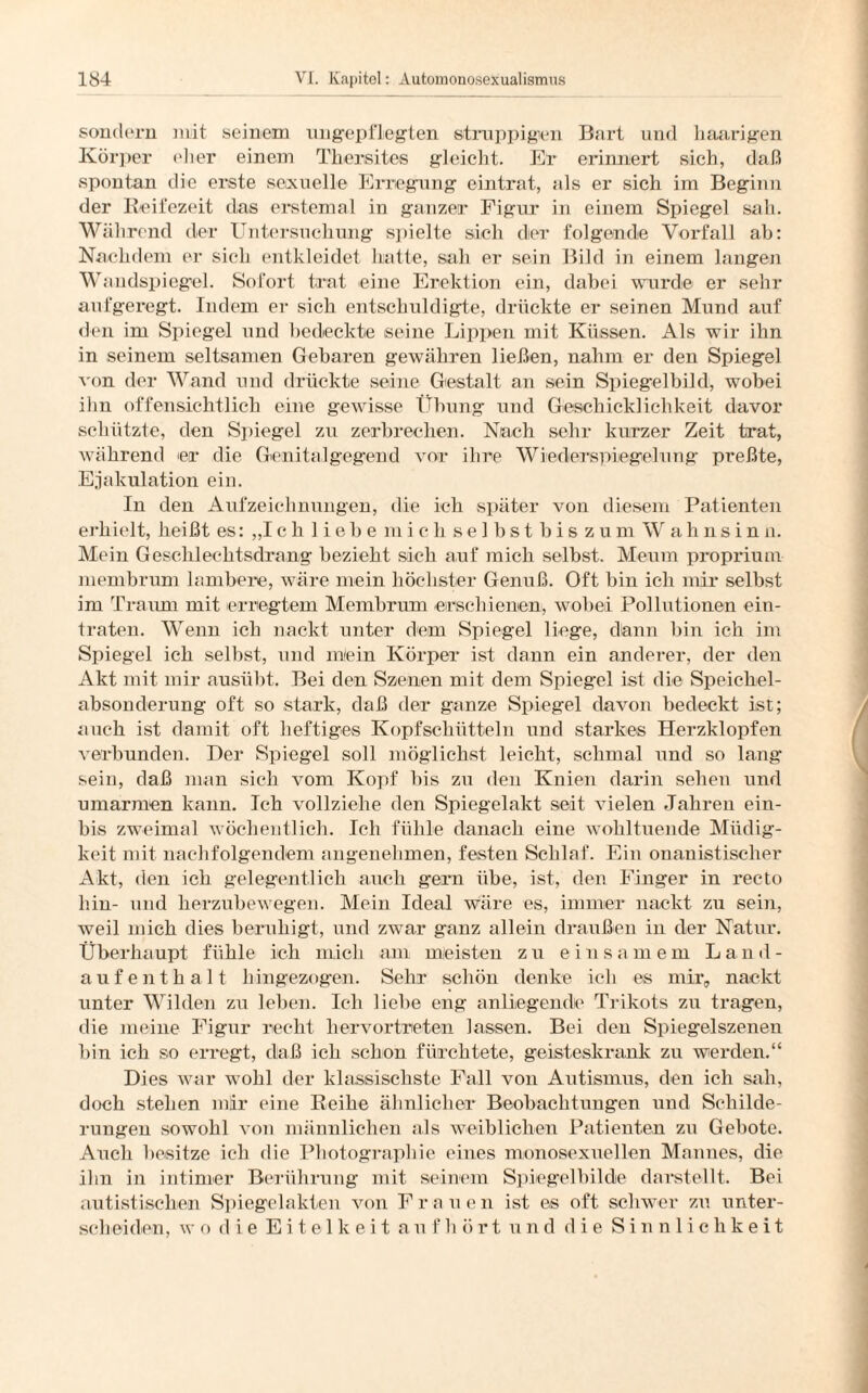 sondern mit seinem ungepflegten struppigen Bart und haarigen Körper eher einem Thersites gleicht. Er erinnert sich, daß spontan die erste sexuelle Erregung eintrat, als er sich im Beginn der Reifezeit das erstemal in ganzer Figur in einem Spiegel sah. Während der Untersuchung spielte sich der folgende Vorfall ab: Nachdem er sich entkleidet hatte, sah er sein Bild in einem langen Wandspiegel. Sofort trat eine Erektion ein, dabei wurde er sehr aufgeregt. Indem er sich entschuldigte, drückte er seinen Mund auf den im Spiegel und bedeckte seine Lippen mit Küssen. Als wir ihn in seinem seltsamen Gebaren gewähren ließen, nahm er den Spiegel von der Wand und drückte seine Gestalt an sein Spiegelbild, wobei ihn offensichtlich eine gewisse Übung und Geschicklichkeit davor schützte, den Spiegel zu zerbrechen. Nach sehr kurzer Zeit trat, während er die Genitalgegend vor ihre Wiederspiegelung preßte, Ejakulation ein. In den Aufzeichnungen, die ich später von diesem Patienten erhielt, heißt es: „Ich 1 iebe mich selbst bis zum Wahnsinn. Mein Geschlechtsdrang bezieht sich auf mich selbst. Meum proprium membrum lambene, wäre mein höchster Genuß. Oft bin ich mir selbst im Traum mit erregtem Membrum erschienen, wobei Pollutionen ein¬ traten. Wenn ich nackt unter dem Spiegel liege, dann bin ich im Spiegel ich selbst, und niein Körper ist dann ein anderer, der den Akt mit mir ausübt. Bei den Szenen mit dem Spiegel ist die Speichel¬ absonderung oft so stark, daß der ganze Spiegel davon bedeckt ist; auch ist damit oft heftiges Kopfschütteln und starkes Herzklopfen verbunden. Der Spiegel soll möglichst leicht, schmal und so lang sein, daß man sich vom Kopf bis zu den Knien darin sehen und umarmen kann. Ich vollziehe den Spiegelakt seit vielen Jahren ein- bis zweimal wöchentlich. Ich fühle danach eine wohltuende Müdig¬ keit mit nachfolgendem angenehmen, festen Schlaf. Ein onanistischer Akt, den ich gelegentlich auch gern übe, ist, den Finger in recto hin- und herzubewegen. Mein Ideal wäre es, immer nackt zu sein, weil mich dies beruhigt, und zwar ganz allein draußen in der Natur. Überhaupt fühle ich mich am meisten zu einsamem Land¬ aufenthalt hingezogen. Sehr schön denke ich es mir, nackt unter Wilden zu leben. Ich liebe eng anliegende Trikots zu tragen, die meine Figur recht hervortreten lassen. Bei den Spiegelszenen bin ich so erregt, daß ich schon fürchtete, geisteskrank zu werden.“ Dies war wohl der klassischste Fall von Autismus, den ich sah, doch stehen mir eine Reihe ähnlicher Beobachtungen und Schilde¬ rungen sowohl von männlichen als weiblichen Patienten z\i Gebote. Auch besitze ich die Photographie eines monosexuellen Mannes, die ihn in intimer Berührung mit seinem Spiegelbilde darstellt. Bei autistischen Spiegelakten von Frauen ist es oft schwer zu unter¬ scheiden, wo die Eitelkeit a u f h ö r t und die Sinnlichkeit
