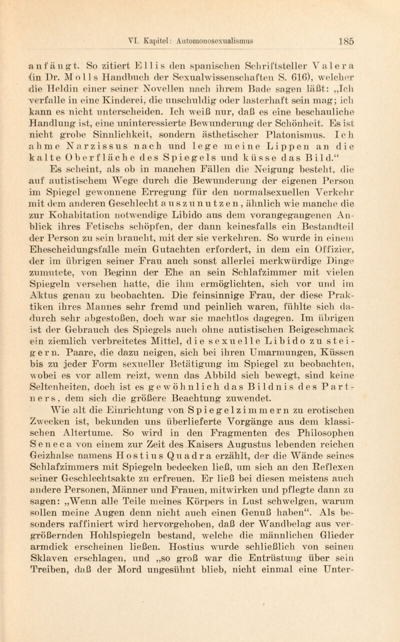 anfängt. So zitiert Ellis den spanischen Schriftsteller Valera (in Pr. Molls Handbuch dier Sexualwissenschaften S. 616), welcher die Heldin einer seiner Novellen nach ihrem Bade sagen läßt: „Ich verfalle in eine Kinderei, die unschuldig oder lasterhaft sein mag; ich kann es nicht unterscheiden. Ich weiß nur, daß es eine beschauliche Handlung ist, eine uninteressierte Bewunderung der Schönheit. Es ist nicht grobe Sinnlichkeit, sondern ästhetischer Platonismus. Ich ahme Narzissus nach und lege meine Lippen an die kalte Oberfläche des Spiegels und küsse das Bild.“ Es scheint, als ob in manchen Fällen die Neigung besteht, die auf autistischem Wege durch die Bewunderung der eigenen Person im Spiegel gewonnene Erregung für den normalsexuellen Verkehr mit dem anderen Geschlecht auszunutzen, ähnlich wie manche die zur Kohahitation notwendige Libido aus dem vorangegangenen An¬ blick ihres Fetischs schöpfen, der dann keinesfalls ein Bestandteil der Person zu sein braucht, mit der sie verkehren. So wurde in einem Ehescheidungsfalle mein Gutachten erfordert, in dem ein Offizier, der im übrigen seiner Frau auch sonst allerlei merkwürdige Dinge zumutete, von Beginn der Ehe an sein Schlafzimmer mit vielen Spiegeln versehen hatte, die ihm ermöglichten, sich vor und im Aktus genau zu beobachten. Die feinsinnige Frau, der diese Prak¬ tiken ihres Mannes sehr fremd und peinlich waren, fühlte sich da¬ durch sehr abgestoßen, doch war sie machtlos dagegen. Im übrigen ist der Gebrauch des Spiegels auch ohne autistischen Beigeschmack ein ziemlich verbreitetes Mittel, die sexuelle Libido zu stei- g e r n. Paare, die dazu neigen, sich bei ihren Umarmungen, Küssen bis zu jeder Form sexueller Betätigung im Spiegel zu beobachten, ■wobei es vor allem reizt, wenn das Abbild sich bewegt, sind keine Seltenheiten, doch ist es gewöhnlich das Bildnis des Part¬ ners, dem sich die größere Beachtung znwendet. Wie alt die Einrichtung von Spiegelzimmern zu erotischen Zwecken ist, bekunden uns überlieferte Vorgänge aus dem klassi¬ schen Altertume. So wird in den Fragmenten des Philosophen Seneca von einem zur Zeit des Kaisers Augustus lebenden reichen Geizhalse namens Hostius Quadra erzählt, der die Wände seines Schlafzimmers mit Spiegeln bedecken ließ, um sich an den Reflexen seiner Geschlechtsakte zn erfreuen. Er ließ bei diesen meistens auch andere Personen, Männer und Frauen, mitwirken und pflegte dann zu sagen: „Wenn alle Teile meines Körpers in Lust schwelgen, warum sollen meine Augen denn nicht auch einen Genuß haben“. Als be¬ sonders raffiniert wird hervorgehoben, daß der Wandbelag aus ver¬ größernden Hohlspiegeln bestand, welche die männlichen Glieder armdick erscheinen ließen. Hostius wurde schließlich von seinen Sklaven erschlagen, und „so groß war die Entrüstung über sein Treiben, daß der Mord ungesühnt blieb, nicht einmal eine Unter-