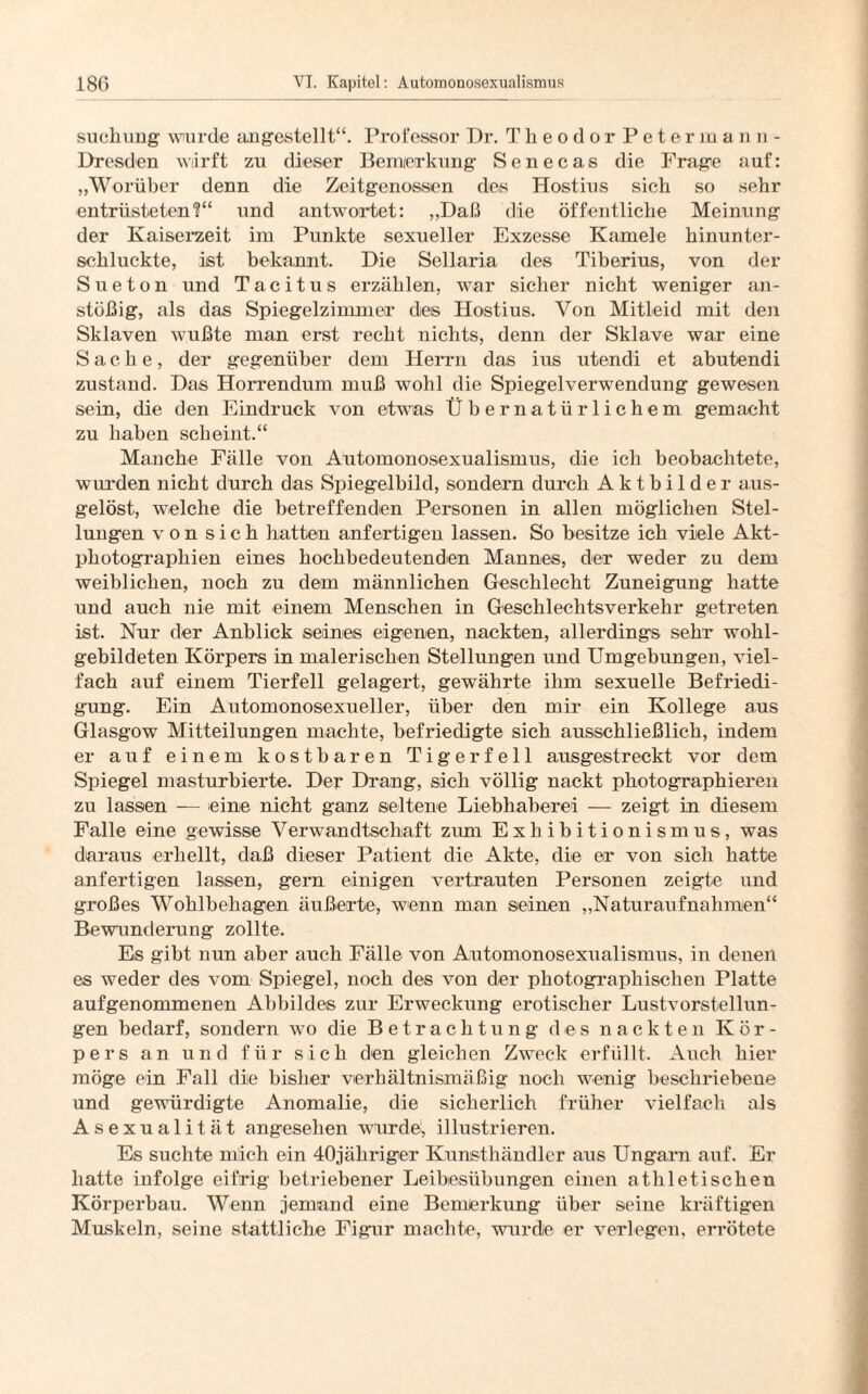 Stichling wurde angestellt“. Professor Dr. Theodor Peterman n - Dresden wirft zu dieser Bemerkung Senecas die Frage auf: „Worüber denn die Zeitgenossen des Hostius sich so sehr entrüsteten1?“ und antwortet: „Daß die öffentliche Meinung der Kaiserzeit im Punkte sexueller Exzesse Kamele hinunter¬ schluckte, ist bekannt. Die Sellaria des Tiberius, von der Sueton und Tacitus erzählen, war sicher nicht weniger an¬ stößig, als das Spiegelzimmer deis Hostius. Von Mitleid mit den Sklaven wußte man erst recht nichts, denn der Sklave war eine Sache, der gegenüber dem Herrn das ins utendi et abutendi zustand. Das Horrendum muß wohl die Spiegelverwendung gewesen sein, die den Eindruck von etwas Übernatürlichem gemacht zu haben scheint.“ Manche Fälle von Automonosexualismus, die ich beobachtete, wurden nicht durch das Spiegelbild, sondern durch Aktbilder aus¬ gelöst, welche die betreffenden Personen in allen möglichen Stel¬ lungen von sich hatten anfertigen lassen. So besitze ich viele Akt¬ photographien eines hochbedeutenden Mannes, der weder zu dem weiblichen, noch zu dem männlichen Geschlecht Zuneigung hatte und auch nie mit einem Menschen in Geschlechtsverkehr getreten ist. Nur der Anblick seines eigenen, nackten, allerdings sehr wohl- gebildeten Körpers in malerischen Stellungen und Umgebungen, viel¬ fach auf einem Tierfell gelagert, gewährte ihm sexuelle Befriedi¬ gung. Ein Automonosexueller, über den mir ein Kollege aus Glasgow Mitteilungen machte, befriedigte sich ausschließlich, indem er auf einem kostbaren Tigerfell ausgestreckt vor dem Spiegel masturbierte. Der Drang, sich völlig nackt photographieren zu lassen — eine nicht ganz seltene Liebhaberei — zeigt in diesem Falle eine gewisse Verwandtschaft zum Exhibitionismus, was daraus erhellt, daß dieser Patient die Akte, die er von sich hatte anfertigen lassen, gern einigen vertrauten Personen zeigte und großes Wohlbehagen äußerte, wenn man seinen „Naturaufnahmen“ Bewunderung zollte. Es gibt nun aber auch Fälle von Automonosexualismus, in denen es weder des vom Spiegel, noch des von der photographischen Platte aufgenommenen Abbildes zur Erweckung erotischer Lustvorstellun¬ gen bedarf, sondern wo die Betrachtung des nackten Kör¬ pers an und für sich den gleichen Zweck erfüllt. Auch hier möge ein Fall die bisher verhältnismäßig noch wenig beschriebene und gewürdigte Anomalie, die sicherlich früher vielfach als Asexualität angesehen wurde, illustrieren. Es suchte mich ein 40jähriger Kunsthändler aus Ungarn auf. Er hatte infolge eifrig betriebener Leibesübungen einen athletischen Körperbau. Wenn jemand eine Bemerkung über seine kräftigen Muskeln, seine stattliche Figur machte, wurdie er verlegen, errötete