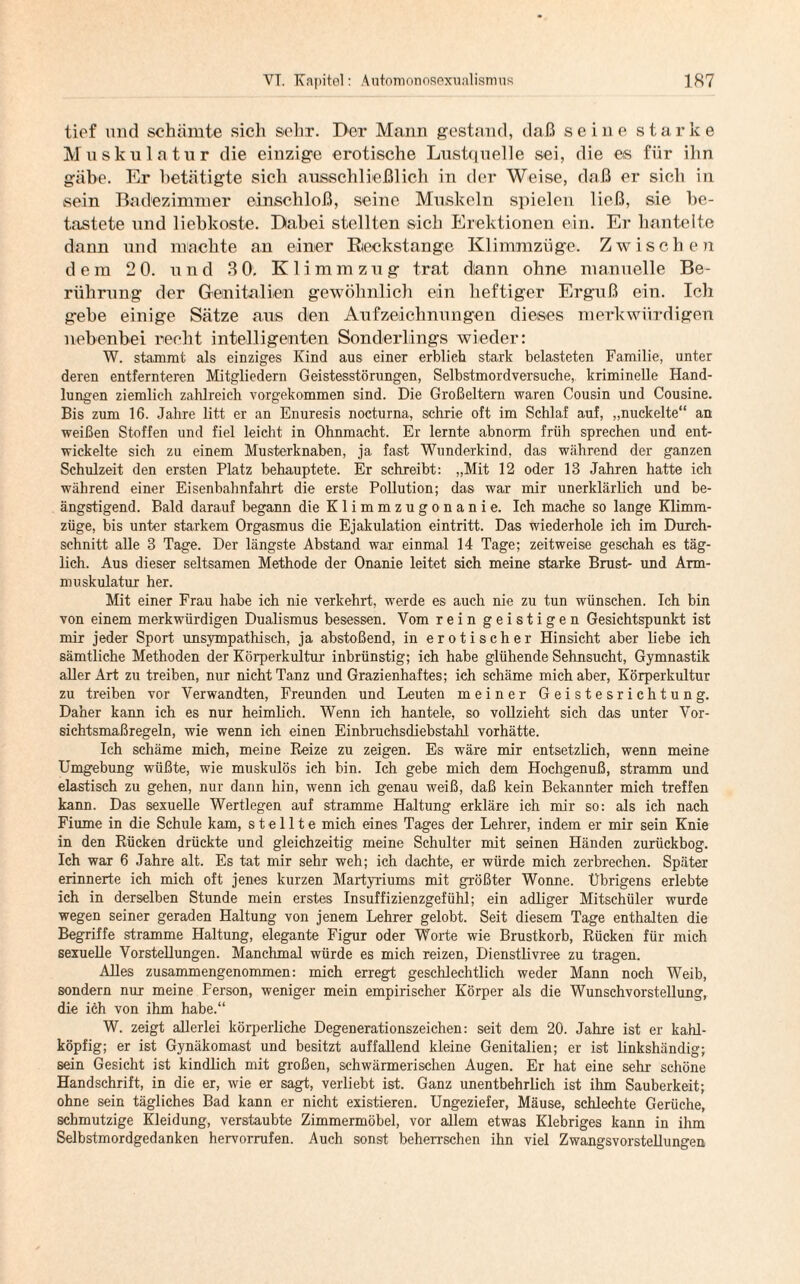 tief und schämte sich sehr. Der Mann gestand, daß seine starke Muskulatur die einzige erotische Lustquelle sei, die es für ihn gäbe. Er betätigte sich ausschließlich in der Weise, daß er sich in sein Badezimmer einschloß, seine Muskeln spielen ließ, sie be¬ tastete und liebkoste. Dabei stellten sich Erektionen ein. Er hantelte dann und machte au einer Reckstange Klimmzüge. Zwischen dem 2 0. und 3 0. Klimmzug trat diann ohne manuelle Be¬ rührung der Genitalien gewöhnlich ein heftiger Erguß ein. Ich gebe einige Sätze aus den Aufzeichnungen dieses merkwürdigen nebenbei recht intelligenten Sonderlings wieder: W. stammt als einziges Kind aus einer erblich stark belasteten Familie, unter deren entfernteren Mitgliedern Geistesstörungen, Selbstmordversuche, kriminelle Hand¬ lungen ziemlich zahlreich vorgekommen sind. Die Großeltern waren Cousin und Cousine. Bis zum 16. Jahre litt er an Enuresis nocturna, schrie oft im Schlaf auf, „nuckelte“ an weißen Stoffen und fiel leicht in Ohnmacht. Er lernte abnorm früh sprechen und ent¬ wickelte sich zu einem Musterknaben, ja fast Wunderkind, das während der ganzen Schulzeit den ersten Platz behauptete. Er schreibt: „Mit 12 oder 13 Jahren hatte ich während einer Eisenbahnfahrt die erste Pollution; das war mir unerklärlich und be¬ ängstigend. Bald darauf begann die Klimmzugonanie. Ich mache so lange Klimm¬ züge, bis unter starkem Orgasmus die Ejakulation eintritt. Das wiederhole ich im Durch¬ schnitt alle 3 Tage. Der längste Abstand war einmal 14 Tage; zeitweise geschah es täg¬ lich. Aus dieser seltsamen Methode der Onanie leitet sich meine starke Brust- und Arm¬ muskulatur her. Mit einer Frau habe ich nie verkehrt, werde es auch nie zu tun wünschen. Ich bin von einem merkwürdigen Dualismus besessen. Vom rein geistigen Gesichtspunkt ist mir jeder Sport unsympathisch, ja abstoßend, in erotischer Hinsicht aber liebe ich sämtliche Methoden der Körperkultur inbrünstig; ich habe glühende Sehnsucht, Gymnastik aller Art zu treiben, nur nicht Tanz und Grazienhaftes; ich schäme mich aber, Körperkultur zu treiben vor Verwandten, Freunden und Leuten meiner Geistesrichtung. Daher kann ich es nur heimlich. Wenn ich hantele, so vollzieht sich das unter Vor¬ sichtsmaßregeln, wie wenn ich einen Einbruchsdiebstahl vorhätte. Ich schäme mich, meine Reize zu zeigen. Es wäre mir entsetzlich, wenn meine Umgebung wüßte, wie muskulös ich bin. Ich gebe mich dem Hochgenuß, stramm und elastisch zu gehen, nur dann hin, wenn ich genau weiß, daß kein Bekannter mich treffen kann. Das sexuelle Wertlegen auf stramme Haltung erkläre ich mir so: als ich nach Fiume in die Schule kam, stellte mich eines Tages der Lehrer, indem er mir sein Knie in den Rücken drückte und gleichzeitig meine Schulter mit seinen Händen zurückbog. Ich war 6 Jahre alt. Es tat mir sehr weh; ich dachte, er würde mich zerbrechen. Später erinnerte ich mich oft jenes kurzen Martyriums mit größter Wonne. Übrigens erlebte ich in derselben Stunde mein erstes Insuffizienzgefühl; ein adliger Mitschüler wurde wegen seiner geraden Haltung von jenem Lehrer gelobt. Seit diesem Tage enthalten die Begriffe stramme Haltung, elegante Figur oder Worte wie Brustkorb, Rücken für mich sexuelle Vorstellungen. Manchmal würde es mich reizen, Dienstlivree zu tragen. Alles zusammengenommen: mich erregt geschlechtlich weder Mann noch Weib, sondern nur meine Person, weniger mein empirischer Körper als die Wunschvorstellung, die ich von ihm habe.“ W. zeigt allerlei körperliche Degenerationszeichen: seit dem 20. Jahre ist er kahl¬ köpfig; er ist Gynäkomast und besitzt auffallend kleine Genitalien; er ist linkshändig; sein Gesicht ist kindlich mit großen, schwärmerischen Augen. Er hat eine sehr schöne Handschrift, in die er, wie er sagt, verliebt ist. Ganz unentbehrlich ist ihm Sauberkeit; ohne sein tägliches Bad kann er nicht existieren. Ungeziefer, Mäuse, schlechte Gerüche, schmutzige Kleidung, verstaubte Zimmermöbel, vor allem etwas Klebriges kann in ihm Selbstmordgedanken hervorrufen. Auch sonst beherrschen ihn viel Zwangsvorstellungen