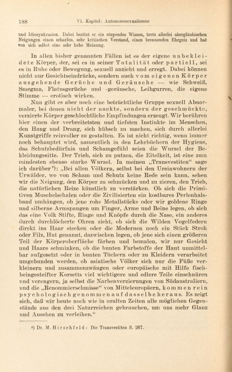 und Idiosynkrasien. Dabei besitzt er ein stupendes Wissen, trotz allerlei abergläubischen Neigungen einen scharfen, sehr kritischen Verstand, einen brennenden Ehrgeiz und hat von sich selbst eine sehr hohe Meinung. In allen bisher genannten Fällen ist es der eigene unbeklei¬ dete Körper, der, sei es in seiner Totalität oder partiell, sei es in Ruhe oder Bewegung, sexuell anzieht und erregt. Dabei können nicht nur Gesiclitseindrücke, sondern auch vom eigenen Körper ausgehende Gerüche und Geräusche — wie Schweiß, Smegma, Flatusgerüche und -geräusche, Leibgurren, die eigene Stimme — erotisch wirken. Nun gibt es aber noch eine beträchtliche Gruppe sexuell Abnor¬ maler, bei denen nicht der nackte, sondern der geschmückte, verzierte Körper geschlechtliche Empfindungen erzeugt. Wir berühren hier einen der verbreitetsten und tiefsten Instinkte im Menschen, den Hang und Drang, sich hübsch zu machen, sich durch allerlei Kunstgriffe reizvoller zu gestalten. Es ist nicht richtig, wenn immer noch behauptet wird, namentlich in den Lehrbüchern der Hygiene, das Schutzbedürfnis und Schamgefühl seien die Wurzel der Be¬ kleidungssitte. Der Trieb, sich zu putzen, die Eitelkeit, ist eine zum mindesten ebenso starke Wurzel. In meinen „Transvestiten“ sage ich darüber3): „Bei allen Völkern, selbst bei den Ureinwohnern der Urwälder, wo von Scham und Schutz keine Rede sein kann, sehen wir die Neigung, den Körper zu schmücken und zu zieren, den Trieb, die natürlichen Reize künstlich zu verstärken. Ob sich die Primi¬ tiven Muschelschalen oder die Zivilisierten ein kostbares Perlenhals¬ band umhängen, ob jene rohe Metallstücke oder wir goldene Ringe und silberne Armspangen um Finger, Arme und Beine legen, ob sich das eine Volk Stifte, Ringe und Knöpfe durch die Nase, ein anderes durch durchlöcherte Ohren zieht, ob sich die Wilden Vogelfedern direkt ins Haar stecken oder die Modernen noch ein Stück Stroh oder Filz, Hut genannt, dazwischen legen, ob jene sich einen größeren Teil der Körperoberfläche färben und bemalen, wir nur Gesicht und Haare schminken, ob die bunten Farbstoffe der Haut unmittel¬ bar aufgesetzt oder in bunten Tüchern oder zu Kleidern verarbeitet umgebunden werden, ob asiatische Völker sich nur die Füße ver¬ kleinern und zusammenzwängen oder europäische mit Hilfe fisch¬ beingesteifter Korsetts viel wichtigere und edlere Teile einschnüren und verengern, ja selbst die Na eben Verzierungen von Südaustraliern, und die „Renommiersehmisse“ von Mitteleuropäern, kommen rein psychologisch genommen auf dasselbe heraus. Es zeigt sich, daß wjir heute noch wie in uralten Zeiten alle möglichen Gegen¬ stände aus den drei Naturreichen gebrauchen, um uns mehr Glanz und Ansehen zu verleihen.“ ») Dr. M. H i r s c h f e 1 d : Die Transvestiten S. 267.