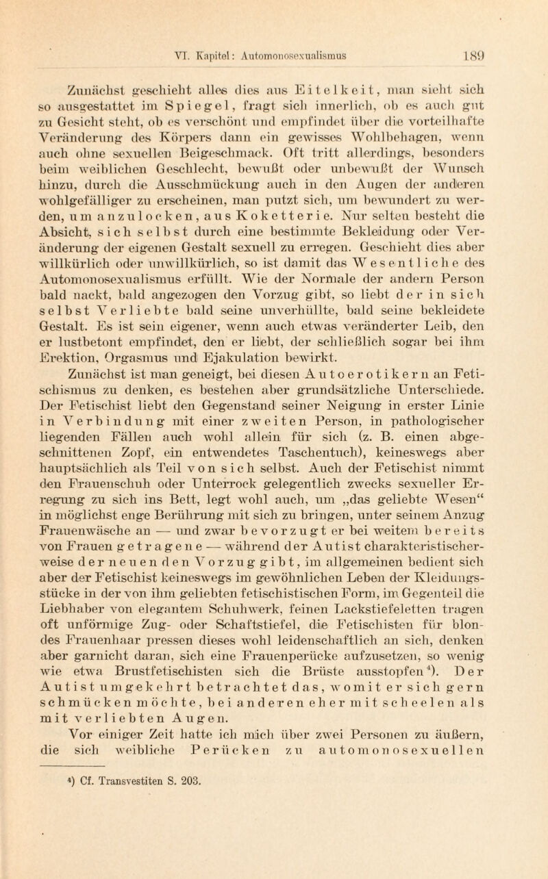 Zunächst geschieht alles dies aus Eitelkeit, man sieht sich so ausgestattet ini Spiegel, fragt sich innerlich, ob es auch gut zu Gesicht steht, ob es verschönt und empfindet über die vorteilhafte Veränderung des Körpers dann ein gewisses Wohlbehagen, wenn auch ohne sexuellen Beigeschmack. Oft tritt allerdings, besonders beim weiblichen Geschlecht, bewußt oder unbewußt der Wunsch hinzu, durch die Ausschmückung auch in den Augen der anderen wohlgefälliger zu erscheinen, man putzt sich, um bewundert zu wer¬ den, um anzulocken, aus Koketterie. Nur selten besteht die Absicht, sich selbst durch eine bestimmte Bekleidung oder Ver¬ änderung der eigenen Gestalt sexuell zu erregen. Geschieht dies aber willkürlich oder unwillkürlich, so ist damit das Wesentliche des Automonosexualismus erfüllt. Wie der Normale der andern Person bald nackt, bald angezogen den Vorzug gibt, so liebt der in sich selbst Verliebte bald seine unverhüllte, bald seine bekleidete Gestalt. Es ist sein eigener, wenn auch etwas veränderter Leib, den er lustbetont empfindet, den er liebt, der schließlich sogar bei ihm Erektion, Orgasmus und Ejakulation bewirkt. Zunächst ist man geneigt, bei diesen Autoerotikern an Feti¬ schismus zu denken, es bestehen aber grundsätzliche Unterschiede. Der Fetischist liebt den Gegenstand seiner Neigung in erster Linie in Verbindung mit einer zweiten Person, in pathologischer liegenden Fällen auch wohl allein für sich (z. B. einen abge¬ schnittenen Zopf, ein entwendetes Taschentuch), keineswegs aber hauptsächlich als Teil von sich selbst. Auch der Fetischist nimmt den Frauenschuh oder Unterrock gelegentlich zwecks sexueller Er¬ regung zu sich ins Bett, legt wohl auch, um „das geliebte Wesen“ in möglichst enge Berührung mit sich zu bringen, unter seinem Anzug Frauenwäsche an — und zwar bevorzugt er bei weitem bereits von Frauen getragene — während der Autist charakteristischer¬ weise d e r neuen den V o r z u g gibt, im allgemeinen bedient sich aber der Fetischist keineswegs im gewöhnlichen Leben der Kleidungs¬ stücke in der von ihm geliebten fetischistischen Form, im Gegenteil die Liebhaber von elegantem Schuhwerk, feinen Lackstiefeletten tragen oft unförmige Zug- oder Schaftstiefel, die Fetiscliisten für blon¬ des Frauenhaar pressen dieses wohl leidenschaftlich an sich, denken aber garnicht daran, sich eine Frauenperücke aufzusetzen, so wenig wie etw7a Brustfetischisten sich die Brüste ausstopfen4). Der Autist umgekehrt betrachtet das, womit er sich gern schmücken möchte, bei anderen ehermit scheelen als mit verliebten Augen. Vor einiger Zeit hatte ich mich über zwei Personen zu äußern, die sich weibliche Perücken zu automonosexuellen ') Cf. Transvestiten S. 203.