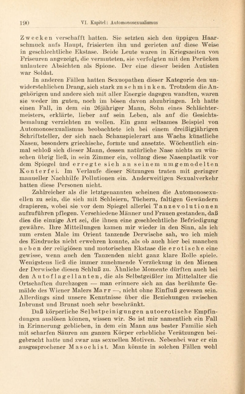 Zwecken verschafft hatten. Sie setzten sich den üppigen Haar- schmuck aufs Haupt, frisierten ihn und gerieten auf diese Weise in geschlechtliche Ekstase. Beide Leute waren in Kriegszeiten von Friseuren angezeigt, die vermuteten, sie verfolgten mit den Perücken unlautere Absichten als Spione. Der eine dieser beiden Autisten war Soldat. In anderen Fällen batten Sexuopathen dieser Kategorie den un¬ widerstehlichen Drang, sich stark zu schminken. Trotzdem die An¬ gehörigen und andere sich mit aller Energie dagegen wandten, waren sie weder im guten, noch im bösen davon abzubringen. Ich hatte einen Fall, in dem ein 26jähriger Mann, Sohn eines Schlächter¬ meisters, erklärte, lieber auf sein Leben, als auf die Gesichts- bemalung verzichten zu wollen. Ein ganz seltsames Beispiel von Automonosexualismus beobachtete ich bei einem dreißigjährigen Schriftsteller, der sich nach Schauspielerart aus Wachs künstliche Nasen, besonders griechische, formte und ansetzte. Wöchentlich ein¬ mal schloß sich dieser Mann, dessen natürliche Nase nichts zu wün¬ schen übrig ließ, in sein Zimmer ein, vollzog diese Nasenplastik vor dem Spiegel und erregte sich an seinem umgemodelten Konterfei. Im Verlaufe dieser Sitzungen traten mit geringer manueller Nachhilfe Pollutionen ein. Anderweitigen Sexualverkehr hatten diese Personen nicht. Zahlreicher als die letztgenannten scheinen die Automonosexu- ellen zu sein, die sich mit Schleiern, Tüchern, faltigen Gewändern drapieren, wobei sie vor dem Spiegel allerlei Tanzevolutionen aufzuführen pflegen. Verschiedene Männer und Frauen gestanden, daß dies die einzige Art sei, die ihnen eine geschlechtliche Befriedigung gewähre. Ihre Mitteilungen kamen mir wieder in den Sinn, als ich zum ersten Male im Orient tanzende Derwische sah, wo ich mich des Eindrucks nicht erwehren konnte, als ob auch hier bei manchen neben der religiösen und motorischen Ekstase die erotische eine gewisse, wenn auch den Tanzenden nicht ganz klare Rolle spiele. Wenigstens ließ die immer zunehmende Verzückung in den Mienen der Derwische diesen Schluß zu. Ähnliche Momente dürften auch bei den Autoflagellanten, die als Selbstgeißler im Mittelalter die Ortschaften durchzogen — man erinnere sich an das berühmte Ge¬ mälde des Wiener Malers Marr —, nicht ohne Einfluß gewesen sein. Allerdings sind unsere Kenntnisse über die Beziehungen zwischen Inbrunst und Brunst noch sehr beschränkt. Daß körperliche Selbstpeinigungen autoerotische Empfin¬ dungen auslösen können, wissen wir. So ist mir namentlich ein Fall in Erinnerung geblieben, in dem ein Mann aus bester Familie sich mit scharfen Säuren am ganzen Körper erhebliche Verätzungen bei¬ gebracht hatte und zwar aus sexuellen Motiven. Nebenbei war er ein ausgesprochener Masochist. Man könnte in solchen Fällen wohl