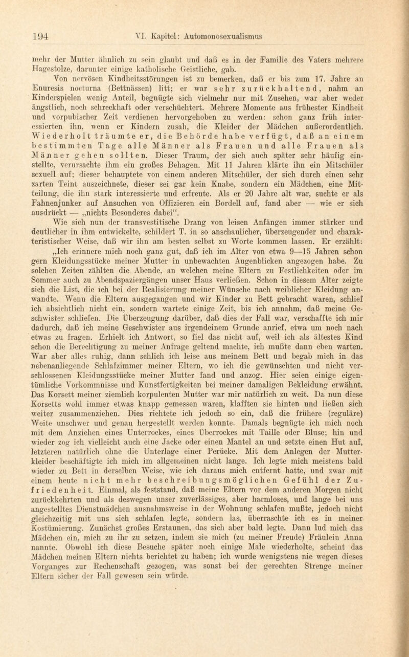 mehr der Mutter ähnlich zu sein glaubt und daß es in der Familie des Vaters mehrere Hagestolze, darunter einige katholische Geistliche, gab. Von nervösen Kindheitsstörungen ist zu bemerken, daß er bis zum 17. Jahre an Enuresis nocturna (Bettnässen) litt; er war sehr zurückhaltend, nahm an Kinderspielen wenig Anteil, begnügte sich vielmehr nur mit Zusehen, war aber weder ängstlich, noch schreckhaft oder verschüchtert. Mehrere Momente aus frühester Kindheit und vorpubischer Zeit verdienen hervorgehoben zu werden: schon ganz früh inter¬ essierten ihn, wenn er Kindern zusah, die Kleider der Mädchen außerordentlich. Wiederholt träumte er, die Behörde habe verfügt, daß an einem bestimmten Tage alle Männer als Frauen und alle Frauen als Männer gehen sollten. Dieser Traum, der sich auch später sehr häufig ein¬ stellte, verursachte ihm ein großes Behagen. Mit 11 Jahren klärte ihn ein Mitschüler sexuell auf; dieser behauptete von einem anderen Mitschüler, der sich durch einen sehr zarten Teint auszeichnete, dieser sei gar kein Knabe, sondern ein Mädchen, eine Mit¬ teilung, die ihn stark interessierte und erfreute. Als er 20 Jahre alt war, suchte er als Fahnenjunker auf Ansuchen von Offizieren ein Bordell auf, fand aber — wie er sich ausdrückt — „nichts Besonderes dabei“. Wie sich nun der transvestitische Drang von leisen Anfängen immer stärker und deutlicher in ihm entwickelte, schildert T. in so anschaulicher, überzeugender und charak¬ teristischer Weise, daß wir ihn am besten selbst zu Worte kommen lassen. Er erzählt: „Ich erinnere mich noch ganz gut, daß ich im Alter von etwa 9—15 Jahren schon gern Kleidungsstücke meiner Mutter in unbewachten Augenblicken angezogen habe. Zu solchen Zeiten zählten die Abende, an welchen meine Eltern zu Festlichkeiten oder im Sommer auch zu Abendspaziergängen unser Haus verließen. Schon in diesem Alter zeigte sich die List, die ich bei der Realisierung meiner Wünsche nach weiblicher Kleidung an¬ wandte. Wenn die Eltern ausgegangen und wir Kinder zu Bett gebracht waren, schlief ich absichtlich nicht ein, sondern wartete einige Zeit, bis ich annahm, daß meine Ge¬ schwister schliefen. Die Überzeugung darüber, daß dies der Fall war, verschaffte ich mir dadurch, daß ich meine Geschwister aus irgendeinem Grunde anrief, etwa um noch nach etwas zu fragen. Erhielt ich Antwort, so fiel das nicht auf, weil ich als ältestes Kind schon die Berechtigung zu meiner Anfrage geltend machte, ich mußte dann eben warten. War aber alles ruhig, dann schlich ich leise aus meinem Bett und begab mich in das nebenanliegende Schlafzimmer meiner Eltern, wo ich die gewünschten und nicht ver¬ schlossenen Kleidungsstücke meiner Mutter fand und anzog. Hier seien einige eigen¬ tümliche Vorkommnisse und Kunstfertigkeiten bei meiner damaligen Bekleidung erwähnt. Das Korsett meiner ziemlich korpulenten Mutter war mir natürlich zu weit. Da nun diese Korsetts wohl immer etwas knapp gemessen waren, klafften sie hinten und ließen sich weiter zusammenziehen. Dies richtete ich jedoch so ein, daß die frühere (reguläre) Weite unschwer und genau hergestellt werden konnte. Damals begnügte ich mich noch mit dem Anziehen eines Unterrockes, eines Überrockes mit Taille oder Bluse; hin und wieder zog ich vielleicht auch eine Jacke oder einen Mantel an und setzte einen Hut auf, letzteren natürlich ohne die Unterlage einer Perücke. Mit dem Anlegen der Mutter¬ kleider beschäftigte ich mich im allgemeinen nicht lange. Ich legte mich meistens bald wieder zu Bett in derselben Weise, wie ich daraus mich entfernt hatte, und zwar mit einem heute nicht mehr beschreibungsmöglichen Gefühl der Zu¬ friedenheit. Einmal, als feststand, daß meine Eltern vor dem anderen Morgen nicht zurückkehrten und als deswegen unser zuverlässiges, aber harmloses, und lange bei uns angestelltes Dienstmädchen ausnahmsweise in der Wohnung schlafen mußte, jedoch nicht gleichzeitig mit uns sich schlafen legte, sondern las, überraschte ich es in meiner Kostümierung. Zunächst großes Erstaunen, das sich aber bald legte. Dann lud mich das Mädchen ein, mich zu ihr zu setzen, indem sie mich (zu meiner Freude) Fräulein Anna nannte. Obwohl ich diese Besuche später noch einige Male wiederholte, scheint das Mädchen meinen Eltern nichts berichtet zu haben; ich wurde wenigstens nie wegen dieses Vorganges zur Rechenschaft gezogen, was sonst bei der gerechten Strenge meiner Eltern sicher der Fall gewesen sein würde.