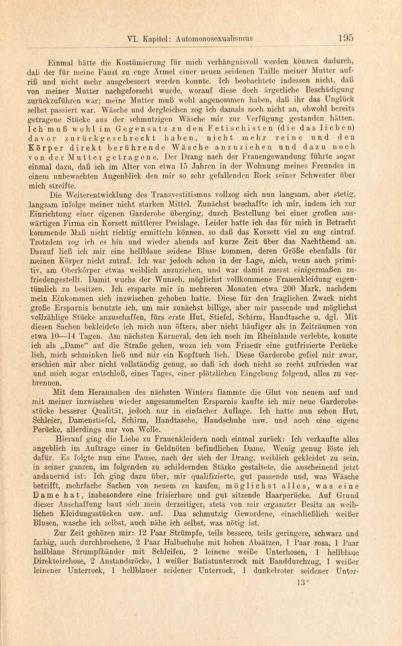 Einmal hätte die Kostümierung für mich verhängnisvoll werden können dadurch, •daß der für meine Faust zu enge Ärmel einer neuen seidenen Taille meiner Mutter auf- riß und nicht mehr ausgebessert werden konnte. Ich beobachtete indessen nicht, daß von meiner Mutter nachgeforscht wurde, worauf diese doch ärgerliche Beschädigung zurückzuführen war; meine Mutter muß wohl angenommen haben, daß ihr das Unglück selbst passiert war. Wäsche und dergleichen zog ich damals noch nicht an, obwohl bereits getragene Stücke aus der schmutzigen Wäsche mir zur Verfügung gestanden hätten. Ich muß wohl im Gegensatz zu den Fetischisten (die das lieben) davor zurückgeschreckt haben, nicht mehr reine und den Körper direkt berührende Wäsche anzuziehen und dazu noch von der Mutter getragene. Der Drang nach der Frauengewandung führte sogar einmal dazu, daß ich im Alter von etwa 15 Jahren in der Wohnung meines Freundes in einem unbewachten Augenblick den mir so sehr gefallenden Rock seiner Schwester über mich streifte. Die Weiterentwicklung des Transvestitismus vollzog sich nun langsam, aber stetig, langsam infolge meiner nicht starken Mittel. Zunächst beschaffte ich mir, indem ich zur Einrichtung einer eigenen Garderobe überging, durch Bestellung bei einer großen aus¬ wärtigen Firma ein Korsett mittlerer Preislage. Leider hatte ich das für mich in Betracht kommende Maß nicht richtig ermitteln können, so daß das Korsett viel zu eng eintraf. Trotzdem zog ich es hin und wieder abends auf kurze Zeit über das Nachthemd an. Darauf ließ ich mir eine hellblaue seidene Bluse kommen, deren Größe ebenfalls für meinen Körper nicht zutraf. Ich war jedoch schon in der Lage, mich, wenn auch primi¬ tiv, am Oberkörper etwas weiblich anzuziehen, und war damit zuerst einigermaßen zu¬ friedengestellt. Damit wuchs der Wunsch, möglichst vollkommene Frauenkleidung eigen¬ tümlich zu besitzen. Ich ersparte mir in mehreren Monaten etwa 200 Mark, nachdem mein Einkommen sieh inzwischen gehoben hatte. Diese für den fraglichen Zweck nicht große Ersparnis benutzte ich, um mir zunächst billige, aber mir passende und möglichst vollzählige Stücke anzuschaffen, fürs erste Hut, Stiefel, Schirm, Handtasche u. dgl. Mit diesen Sachen bekleidete ich mich nun öfters, aber nicht häufiger als in Zeiträumen von etwa 10—14 Tagen. Am nächsten Karneval, den ich noch im Rheinlande verlebte, konnte ich als „Dame“ auf die Straße gehen, wozu ich vom Friseifr eine gutfrisierte Perücke lieh, mich schminken ließ und mir ein Kopftuch lieh. Diese Garderobe gefiel mir zwar, erschien mir aber nicht vollständig genug, so daß ich doch nicht so recht zufrieden war und mich sogar entschloß, eines Tages, einer plötzlichen Eingebung folgend, alles zu ver¬ brennen. Mit dem Herannahen des nächsten Winters flammte die Glut von neuem auf und mit meiner inzwischen wieder angesammelten Ersparnis kaufte ich mir neue Garderobe¬ stücke besserer Qualität, jedoch nur in einfacher Auflage. Ich hatte nun schon Hut, Schleier, Damenstiefel, Schirm, Handtasche, Handschuhe usw. und auch eine eigene Perücke, allerdings nur von Wolle. Hierauf ging die Liebe zu Frauenkleidern noch einmal zurück: Ich verkaufte alles angeblich im Aufträge einer in Geldnöten befindlichen Dame. Wenig genug löste ich dafür. Es folgte nun eine Pause, nach der sich der Drang, weiblich gekleidet zu sein, in seiner ganzen, im folgenden zu schildernden Stärke gestaltete, die anscheinend jetzt andauernd ist: Ich ging dazu über, mir qualifizierte, gut passende und, was Wäsche betrifft, mehrfache Sachen von neuem zu kaufen, möglichst alles, was eine Dame hat, insbesondere eine frisierbare und gut sitzende Haarperücke. Auf Grund dieser Anschaffung baut sich mein derzeitiger, stets von mir ergänzter Besitz an weib¬ lichen Kleidungsstücken usw. auf. Das schmutzig Gewordene, einschließlich weißer Blusen, wasche ich selbst, auch nähe ich selbst, was nötig ist. Zur Zeit gehören mir: 12 Paar Strümpfe, teils bessere, teils geringere, schwarz und farbig, auch durchbrochene, 2 Paar Halbschuhe mit hohen Absätzen, 1 Paar rosa, 1 Paar hellblaue Strumpfbänder mit Schleifen, 2 leinene weiße Unterhosen, 1 hellblaue Pirektoirehose, 2 Anstandsröcke, 1 weißer Batistunterrock mit Banddurchzug, 1 weißer leinener Unterrock, 1 hellblauer seidener Unterrock, 1 dunkelroter seidener Unter- IS'1'