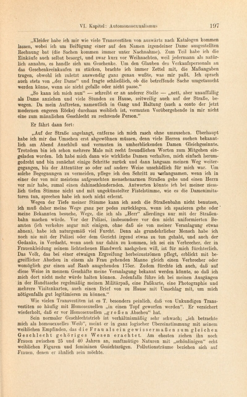 „Kleider habe ich mir wie viele Transvestiten von auswärts nach Katalogen kommen lassen, wobei ich um Beifügung einer auf den Namen irgendeiner Dame ausgestellten Rechnung bat (die Sachen kommen immer unter Nachnahme). Zum Teil habe ich die Einkäufe auch selbst besorgt, und zwar kurz vor Weihnachten, weil jedermann als natür¬ lich annahm, es handle sich um Geschenke. Um den Glauben des Verkaufspersonals an das Geschenkeeinkaufen zu stärken, brachte ich immer Zettel mit, die Maßangaben trugen, obwolil ich zuletzt auswendig ganz genau wußte, was mir paßt. Ich sprach auch stets von „der Dame“ und fragte schließlich, ob die betreffende Sache umgetauscht werden könne, wenn sie nicht gefalle oder nicht passe.“ „So kann ich mich nun“ — schreibt er an anderer Stelle — „nett, aber unauffällig als Dame anziehen und viele Stunden zu Hause, zeitweilig auch auf der Straße, be¬ wegen. Da mein Auftreten, namentlich in Gang und Haltung (auch a conto der jetzt modernen engeren Röcke) durchaus weiblich ist, vermuten Vorübergehende in mir nicht eine zum männlichen Geschlecht zu rechnende Person.“ Er fährt dann fort: „Auf der Straße angelangt, entferne ich mich rasch ohne umzusehen, überhaupt habe ich mir das Umsehen erst abgewöhnen müssen, denn viele Herren suchen bekannt¬ lich am Abend Anschluß und vermuten in umherblickenden Damen Gleichgesinnte. Trotzdem bin ich schon mehrere Male mit recht freundlichen Worten zum Mitgehen ein¬ geladen worden. Ich habe mich dann wie wirkliche Damen verhalten, mich einfach herum- gedreht und bin zunächst einige Schritte zurück und dann langsam meinen Weg weiter¬ gegangen, bis der Attentäter so oder auf andere Weise unschädlich für mich war. Um solche Begegnungen zu vermeiden, pflege ich den Schritt zu verlangsamen, wenn ich in einer der von mir meistens aufgesuchten menschenarmen Straßen gehe und einen Herrn vor mir habe, zumal einen dahinschlendernden. Antworten könnte ich bei meiner ziem¬ lich tiefen Stimme nicht und mit ungekünstelter Fistelstimme, wie es die Damenimita¬ toren tun, sprechen habe ich noch nicht erlernt. Wegen der Tiefe meiner Stimme kann ich auch die Straßenbahn nicht benutzen, ich muß daher meine Wege ganz per pedes zurücklegen, wenn ich spazieren gehe oder meine Bekannten besuche, Wege, die ich als „Herr“ allerdings nur mit der Straßen¬ bahn machen würde. Vor der Polizei, insbesondere vor den nicht uniformierten Be¬ amten (ich verkehre sogar mit einigen, ohne daß sie von meiner Veranlagung etwas ahnen), habe ich naturgemäß viel Furcht. Denn als grundehrlicher Mensch habe ich noch nie mit der Polizei oder dem Gericht irgend etwas zu tun gehabt, und auch der Gedanke, in Verdacht, wenn auch nur dahin zu kommen, ich sei ein Verbrecher, der in Frauenkleidung seinem lichtscheuen Handwerk nachgehen will, ist für mich fürchterlich. Das Volk, das bei einer etwaigen Ergreifung herbeizuströmen pflegt, erblickt mit be¬ greiflicher Abscheu in einem als Frau gehenden Manne gleich einen Verbrecher oder womöglich gar einen auf Raub ausgehenden 175er. Zudem fürchte ich auch, daß auf diese Weise in meinem Geschäfte meine Veranlagung bekannt werden könnte, so daß ich mich dort nicht mehr würde halten können. Jedenfalls führe ich bei meinen Ausgängen in der Handtasche regelmäßig meinen Militärpaß, eine Paßkarte, eine Photographie und mehrere Visitenkarten, auch einen Brief von zu Hause mit Umschlag mit, um mich nötigenfalls gut legitimieren zu können.“ Wie vielen Transvestiten ist es T. besonders peinlich, daß von Unkundigen Trans¬ vestiten so häufig mit Homosexuellen „in einen Topf geworfen werden“. Er versichert wiederholt, daß er vor Homosexuellen „großen Abscheu“ hat. Sein normaler Geschlechtstrieb ist verhältnismäßig sehr schwach; „ich betrachte mich als homosexuelles Weib“, meint er in ganz logischer Übereinstimmung mit seinem weiblichen Empfinden, das die Frau als ein gewissermaßen zum gleichen Geschlecht gehöriges Wesen erachtet. Am ehesten ziehen ihn noch Frauen zwischen 25 und 40 Jahren an, sanftmütige Naturen mit „schönlinigen“ echt weiblichen Figuren und femininen Gesichtszügen. Pollutionsträume beziehen sich auf Frauen, denen er ähnlich sein möchte.