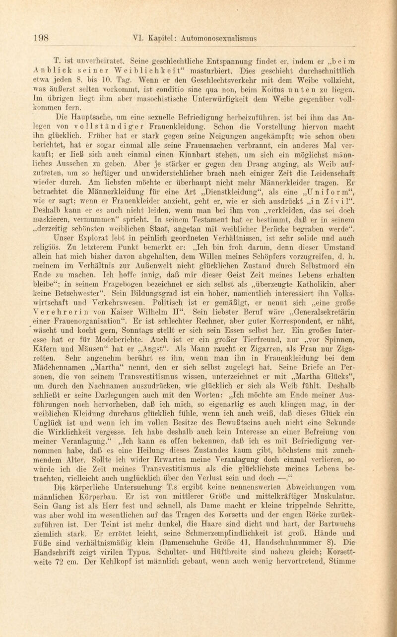 T. ist unverheiratet. Seine geschlechtliche Entspannung fiiulot er, indem er „beim Anblick seiner Weiblichkeit“ masturbiert. Dies geschieht durchschnittlich etwa jeden 8. bis 10. Tag. Wenn er den Geschlechtsverkehr mit dem Weibe vollzieht, was äußerst selten vorkommt, ist conditio sine qua non, beim Koitus unten zu liegen. Im übrigen liegt ihm aber masochistische Unterwürfigkeit dem Weibe gegenüber voll¬ kommen fern. Die Hauptsache, um eine sexuelle Befriedigung herbeizuführen, ist bei ihm das An¬ legen von vollständiger Frauenkleidung. Schon die Vorstellung hiervon macht ihn glücklich. Früher hat er stark gegen seine Neigungen angekämpft; wie schon oben berichtet, hat er sogar einmal alle seine Frauensachen verbrannt, ein anderes Mal ver¬ kauft; er ließ sich auch einmal einen Kinnbart stehen, um sich ein möglichst männ¬ liches Aussehen zu geben. Aber je stärker er gegen den Drang anging, als Weib auf¬ zutreten, um so heftiger und unwiderstehlicher brach nach einiger Zeit die Leidenschaft wieder durch. Am liebsten möchte er überhaupt nicht mehr Männerklcider tragen. Er betrachtet die Männerkleidung für eine Art „Dienstkleidung“, als eine „U n i f o r m“, wie er sagt; wenn er Frauenkleider anzieht, geht er, wie er sich ausdrückt „in Zivi 1“. Deshalb kann er es auch nicht leiden, wenn man bei ihm von „verkleiden, das sei doch maskieren, vermummen“ spricht. In seinem Testament hat er bestimmt, daß er in seinem „derzeitig schönsten weiblichen Staat, angetan mit weiblicher Perücke begraben werde“. Unser Explorat- lebt in peinlich geordneten Verhältnissen, ist sehr solide und auch religiös. Zu letzterem Punkt bemerkt er: „Ich bin froh darum, denn dieser Umstand allein hat mich bisher davon abgehalten, dem Willen meines Schöpfers vorzugreifen, d. h. meinem im Verhältnis zur Außenwelt nicht glücklichen Zustand durch Selbstmord ein Ende zu machen. Ich hoffe innig, daß mir dieser Geist Zeit meines Lebens erhalten bleibe“: in seinem Fragebogen bezeichnet er sich selbst als „überzeugte Katholikin, aber keine Betschwester“. Sein Bildungsgrad ist ein hoher, namentlich interessiert ihn Volks¬ wirtschaft und Verkehrswesen. Politisch ist er gemäßigt, er nennt sich „eine große V e r e h r e r i n von Kaiser Wilhelm II“. Sein liebster Beruf wäre „Generalsekretärin einer Frauenorganisation“. Er ist schlechter Rechner, aber guter Korrespondent, er näht, wäscht und kocht gern, Sonntags stellt er sich sein Essen selbst, her. Ein großes Inter¬ esse hat er für Modeberichte. Auch ist er ein großer Tierfreund, nur „vor Spinnen, Käfern und Mäusen“ hat er „Angst“. Als Mann raucht er Zigarren, als Frau nur Ziga¬ retten. Sehr angenehm berührt es ihn, wenn man ihn in Frauenkleidung bei dem Mädchennamen „Martha“ nennt, den er sich selbst zugelegt hat. Seine Briefe an Per¬ sonen, die von seinem Transvestitismus wissen, unterzeichnet er mit „Martha Glücks“, um durch den Nachnamen auszudrücken, wie glücklich er sich als Weib fühlt. Deshalb schließt er seine Darlegungen auch mit den Worten: „Ich möchte am Ende meiner Aus¬ führungen noch hervorheben, daß ich mich, so eigenartig es auch klingen mag, in der weiblichen Kleidung durchaus glücklich fühle, wenn ich auch weiß, daß dieses Glück ein Unglück ist und wenn ich im vollen Besitze des Bewußtseins auch nicht eine Sekunde die Wirklichkeit vergesse. Ich habe deshalb auch kein Interesse an einer Befreiung von meiner Veranlagung.“ „Ich kann es offen bekennen, daß ich es mit Befriedigung ver¬ nommen habe, daß es eine Heilung dieses Zustandes kaum gibt, höchstens mit zuneh¬ mendem Alter. Sollte ich wider Erwarten meine Veranlagung doch einmal verlieren, so würde ich die Zeit meines Transvestitismus als die glücklichste meines Lebens be¬ trachten, vielleicht auch unglücklich über den Verlust sein und doch —.“ Die körperliche Untersuchung T.s ergibt keine nennenswerten Abweichungen vom männlichen Körperbau. Er ist von mittlerer Größe und mittelkräftiger Muskulatur. Sein Gang ist als Herr fest und schnell, als Dame macht er kleine trippelnde Schritte, was aber wohl im wesentlichen auf das Tragen des Korsetts und der engen Röcke zurück¬ zuführen ist. Der Teint ist mehr dunkel, die Haare sind dicht und hart, der Bartwuchs ziemlich stark. Er errötet leicht, seine Schmerzempfindlichkeit ist groß. Hände und Füße sind verhältnismäßig klein (Damenschuhe Grüße 41, Handschuhnummer 8). Die Handschrift zeigt virilen Typus. Schulter- und Hüftbreite sind nahezu gleich; Korsett¬ weite 72 cm. Der Kehlkopf ist männlich gebaut, wenn auch wenig hervortretend, Stimme-