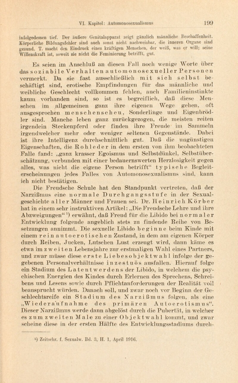 infolgedessen tief. Der äußere Genitalapparat zeigt gänzlich männliche Beschaffenheit. Körperliche Bildungsfehler sind auch sonst nicht nachweisbar, <1 ie inneren Organe sind gesund. T. macht den Eindruck eines kräftigen Menschen, der weiß, was er will; seine Willenskraft ist, soweit sie nicht die Fcminiemng betrifft, gut. Es seien im Anschluß an diesen Fall noch wenige Worte über das soziabileVer halten auto m onosexueller Personen vermerkt. Da sie fast ausschließlich mit sich selbst be¬ schäftigt sind, erotische Empfindungen für das männliche und weibliche Geschlecht vollkommen fehlen, auch Familieninstinkte kaum vorhanden sind, so ist es begreiflich, daß diese Men¬ schen im allgemeinen glanz ihre eigenen Wege gehen, oft ausgesprochen menschenscheu, Sonderlinge und Eigenbröd- ler sind. Manche leben ganz zurückgezogen, die meisten reiten irgendein Steckenpferd oder finden ihre Freude im Sammeln irgendwelcher mehr oder weniger seltenen Gegenstände. Dabei ist ihre Intelligenz durchschnittlich gut. Daß die ungünstigen Eigenschaften, die Rohleder in dem ersten von ihm beobachteten Falle fand: ,,gnnz krasser Egoismus und Selbstdünkel, Selbstüber¬ schätzung, verbunden mit einer bedauernswerten Herzlosigkeit gegen alles, was nicht die eigene Person betrifft“ typische Begleit¬ erscheinungen jedes Falles von Automonosexualismus sind, kann ich nicht bestätigen. Die Freudsehe Schule hat den Standpunkt vertreten, daß der Narzißmus eine normale Durchgangsstufe in der Sexual¬ geschichte alle r Männer und Frauen sei. Dr. Heinrich Korber hat in einem sehr instruktiven Artikel: „Die Freu dsclie Lehre und ihre Abzweigungen“ 5) erwähnt, daß Freud für die Libido bei normaler Entwicklung folgende angeblich stets zu findende Reihe von Be¬ setzungen annimmt. Die sexuelle Libido beginne beim Kinde mit einem rein autoerotischen Zustand, in dem am eigenen Körper durch Reiben, Jucken, Lutschen Lust erzeugt wird, dann käme es etwa im zweiten Lebensjahre zur erstmaligen Wahl eines Partners, und zwar müsse diese erste Liebesobjektwahl infolge der ge¬ gebenen Personalverhältnisse inzestuös nusfallen. Hierauf folge ein Stadium des Latent werdens der Libido, in welchem die psy¬ chischen Energien des Kindes durch Erlernen des Sprechens, Schrei¬ bens und Lesens sowie durch Pflichtanforderungen der Realität voll beansprucht würden. Danach soll, und zwar noch vor Beginn der Ge¬ schlechtsreife ein Stadium des Na r z i ßm us folgen, als eine „Wiederaufnahme des primären Autoerotismus“. Dieser Narzißmus werde dann abgelöst durch die Pubertät, in welcher es zum zweiten Male zu einer Objektwahl kommt, und zwar scheine diese in der ersten Hälfte des Entwicklungsstadiums durch- 5) Zeitsehr. f. Sexualw. Bd. 3, H. 1, April 1916.