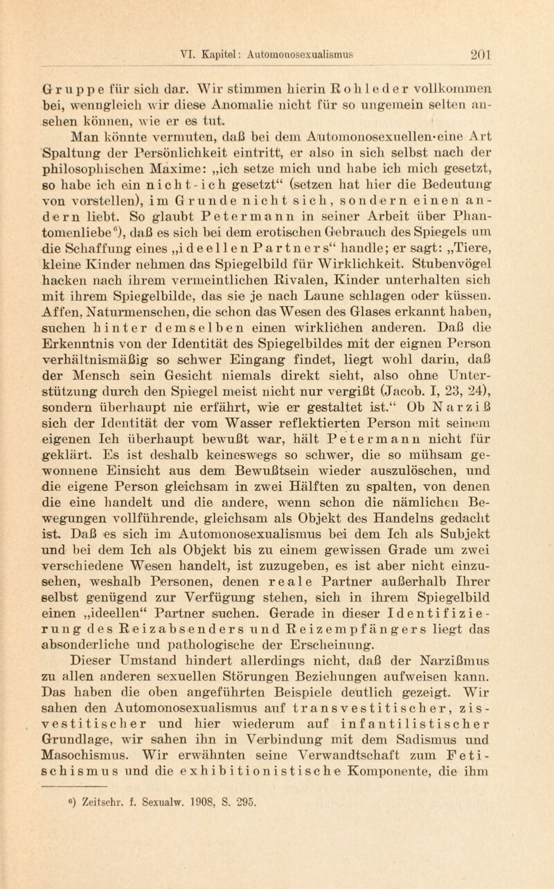 Gruppe für sich dar. Wir stimmen hierin Rohleder vollkommen bei, wenngleich wir diese Anomalie nicht für so ungemein selten an- sehen können, wie er es tut. Man könnte vermuten, daß bei dem Auto monosexuellen* eine Art Spaltung der Persönlichkeit eintritt, er also in sich selbst nach der philosophischen Maxime: „ich setze mich und habe ich mich gesetzt, so habe ich ein nicht-ich gesetzt“ (setzen hat hier die Bedeutung von vorstellen), im Grunde nicht sich, sondern einen an¬ dern liebt. So glaubt Peter mann in seiner Arbeit über Plian- tomenlieber>), daß es sich bei dem erotischen Gebrauch des Spiegels um die Schaffung eines „ideellenPartners“ handle; er sagt: „Tiere, kleine Kinder nehmen das Spiegelbild für Wirklichkeit. Stubenvögel hacken nach ihrem vermeintlichen Rivalen, Kinder unterhalten sich mit ihrem Spiegelbilde, das sie je nach Laune schlagen oder küssen. Affen, Naturmenschen, die schon das Wesen des Glases erkannt haben, suchen hinter demselben einen wirklichen anderen. Daß die Erkenntnis von der Identität des Spiegelbildes mit der eignen Person verhältnismäßig so schwer Eingang findet, liegt wohl darin, daß der Mensch sein Gesicht niemals direkt sieht, also ohne Unter¬ stützung durch den Spiegel meist nicht nur vergißt (Jacob. I, 23, 24), sondern überhaupt nie erfährt, wie er gestaltet ist.“ Ob Narziß sich der Identität der vom Wasser reflektierten Person mit seinem eigenen Ich überhaupt bewußt war, hält Peter mann nicht für geklärt. Es ist deshalb keineswegs so schwer, die so mühsam ge¬ wonnene Einsicht aus dem Bewußtsein wieder auszulöschen, und die eigene Person gleichsam in zwei Hälften zu spalten, von denen die eine handelt und die andere, wenn schon die nämlichen Be¬ wegungen vollführende, gleichsam als Objekt des Handelns gedacht ist. Daß es sich im Automonosexualismus bei dem Ich als Subjekt und bei dem Ich als Objekt bis zu einem gewissen Grade um zwei verschiedene Wesen handelt, ist zuzugeben, es ist aber nicht einzu¬ sehen, weshalb Personen, denen reale Partner außerhalb Ihrer selbst genügend zur Verfügung stehen, sich in ihrem Spiegelbild einen „ideellen“ Partner suchen. Gerade in dieser Identifizie¬ rung des Reizabsenders und Reizempfängers liegt das absonderliche und pathologische der Erscheinung. Dieser Umstand hindert allerdings nicht, daß der Narzißmus zu allen anderen sexuellen Störungen Beziehungen aufweisen kann. Das haben die oben angeführten Beispiele deutlich gezeigt. Wir sahen den Automonosexualismus auf transvestitischer, zis- vestitischer und hier wiederum auf infantilistischer Grundlage, wir sahen ihn in Verbindung mit dem Sadismus und Masochismus. Wir erwähnten seine Verwandtschaft zum Feti¬ schismus und die exhibitionistische Komponente, die ihm °) Zeitschr. f. Sexualw. 1908, S. 295.