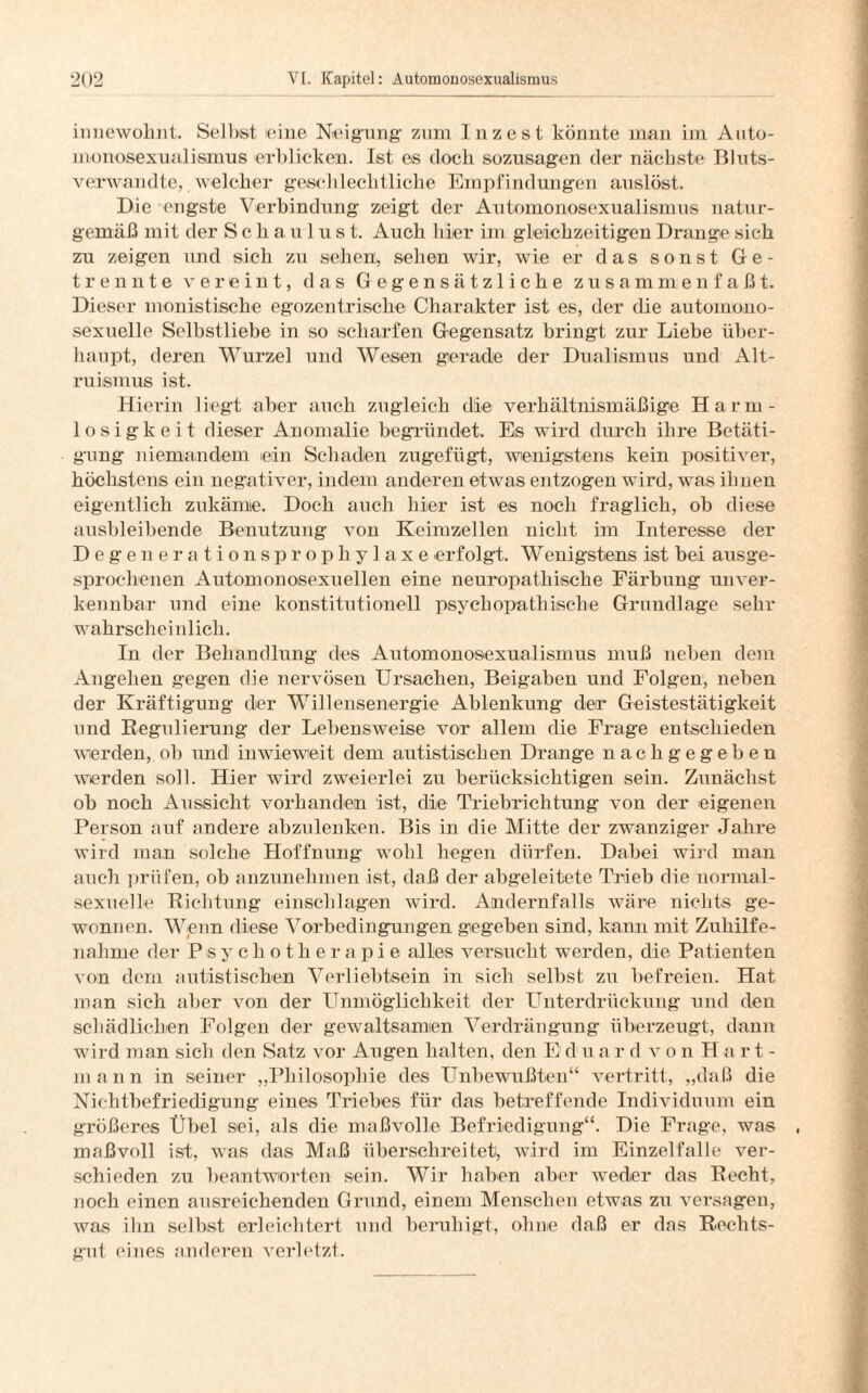 innewohnt. Selbst eine Neigung zum Inzest könnte man im Auto- monosexualismus erblicken. Ist es doch sozusagen der nächste Bluts¬ verwandte, welcher geschlechtliche Empfindungen anslöst. Die engste Verbindung zeigt der Automonosexualismus natur¬ gemäß mit der Schaulust. Auch hier im gleichzeitigen Drange sich zu zeigen und sich zu sehen, sehen wir, wie er das sonst Ge¬ trennte vereint, das Gegensätzliche zusammenfaßt. Dieser monistische egozentrische Charakter ist es, der die automono¬ sexuelle Selbstliebe in so scharfen Gegensatz bringt zur Liebe über¬ haupt, deren Wurzel und Wesen gerade der Dualismus und Alt¬ ruismus ist. Hierin liegt aber auch zugleich die verhältnismäßige Harm¬ losigkeit dieser Anomalie begründet. Es wird durch ihre Betäti¬ gung niemandem ein Schaden zu ge fügt, wenigstens kein positiver, höchstens ein negativer, indem anderen etwas entzogen wird, was iliuen eigentlich zu käme. Doch auch hier ist es noch fraglich, ob diese ausbleibende Benutzung von Keimzellen nicht im Interesse der Degenerationsprophylaxe erfolgt. W enigstens ist bei ausge¬ sprochenen Automonosexuellen eine neuropathische Färbung unver¬ kennbar und eine konstitutionell psychopathische Grundlage sehr wahrscheinlich. In der Behandlung des Automonosexualismus muß neben dem Angehen gegen die nervösen Ursachen, Beigaben und Folgen, neben der Kräftigung der Willensenergie Ablenkung der Geistestätigkeit und Regulierung der Lebensweise vor allem die Frage entschieden werden, ob und inwieweit dem autistischen Drange nach ge geben werden soll. Hier wird zweierlei zu berücksichtigen sein. Zunächst ob noch Aussicht vorhanden ist, die Triebrichtung von der eigenen Person auf andere abzulenken. Bis in die Mitte der zwanziger Jahre wird man solche Hoffnung wohl hegen dürfen. Dabei wird man auch prüfen, ob anzunehmen ist, daß der abgeleitete Trieb die normal¬ sexuelle Richtung einschlagen wird. Andernfalls wäre nichts ge¬ wonnen. Wenn diese Vorbedingungen gegeben sind, kann mit Zuhilfe¬ nahme der Psychotherapie alles versucht werden, die Patienten von dem autistischen Verliebtsein in sich selbst zu befreien. Hat man sich aber von der Unmöglichkeit der Unterdrückung und den schädlichen Folgen der gewaltsamen Verdrängung überzeugt, dann wird man sich den Satz vor Augen halten, den E d u a r d v o n H a r t - mann in seiner „Philosophie des Unbewußten“ vertritt, „daß die Nichtbefriedigung eines Triebes für das betreffende Individuum ein größeres Übel sei, als die maßvolle Befriedigung“. Die Frage, was maßvoll ist, was das Maß überschreitet, wird im Einzelfalle ver¬ schieden zu beantworten sein. Wir haben aber weder das Recht, noch einen ausreichenden Grund, einem Menschen etwas zu versagen, was ihn selbst erleichtert und beruhigt, ohne daß er das Rechts- gut eines anderen verletzt.