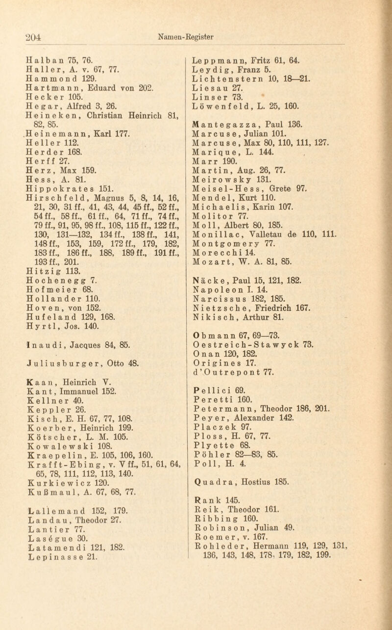 Halb an 75, 76. Haller, A. v. 67, 77. H a m m o n d 129. Hartmann, Eduard von 202. Hecker 105. Hegar, Alfred 3, 26. Heineken, Christian Heinrich 81, 82, 85. .Heinemann, Karl 177. Heller 112. Herder 168. H e r f f 27. Herz, Max 159. Hess, A. 81. Hippokrates 151. Hirschfeld, Magnus 5, 8, 14, 16, 21, 30, 31 ff., 41, 43, 44, 45 ff., 52 ff., 54 ff., 58 ff., 61 ff., 64, 71 ff., 74 ff., 79 ff., 91, 95, 98 ff., 108, 115 ff., 122 ff., 130, 131—132, 134 ff., 138 ff., 141, 148 ff., 153, 159, 172 ff., 179, 182, 183 ff., 186 ff., 188. 189 ff., 191 ff., 193 ff., 201. Hitzig 113. Hochenegg 7. Hofmeier 68. Holländer 110. Hoven, von 152. Hufeland 129, 168. H y r tl, Jos. 140. I n a u d i, Jacques 84, 85. Juliusburger, Otto 48. Kaan, Heinrich Y. Kant, Immanuel 152. Kellner 40. K e p p 1 e r 26. K i s c h , E. H. 67, 77, 108. K o e r b e r, Heinrich 199. Kötscher, L. M. 105. Kowalewski 108. Kraepelin, E. 105, 106, 160. Krafft-Ebing, v. Y ff., 51, 61, 64, 65, 78, 111, 112, 113, 140. Kurkie wicz 120. K u ß m a u 1, A. 67, 68, 77. Lallemand 152, 179. Landau, Theodor 27. Lautier 77. L a s 6 g u e 30. Latamendi 121, 182. Lepinasse 21. Le p p m a n n, Fritz 61, 64. L e y d i g , Franz 5. Lichtenstern 10, 18—21. L i e s a u 27. L i n s e r 73. L ö w e n f e 1 d , L. 25, 160. Mantegazza, Paul 136. M a r c u s e , Julian 101. M a r c u s e , Max 80, 110, 111, 127. Marique, L. 144. M a r r 190. Martin, Aug. 26, 77. Meirowsky 131. Meisel-Hess, Grete 97. Mendel, Kurt 110. Michaelis, Karin 107. M o 1 i t o r 77. Moll, Albert 80, 185. Monillac, Valletau de 110, 111. Montgomery 77. Morecchi 14. Mozart, W. A. 81, 85. N ä c k e , Paul 15, 121, 182. Napoleon I. 14. Narcissus 182, 185. Nietzsche, Friedrich 167. N i k i s c h , Arthur 81. Obmann 67, 69—73. Oestreich-Stawyck 73. O n a n 120, 182. 0 r i g i n e s 17. d’Outrepont 77. P e 11 i c i 69. P e r e 11 i 160. Petermann, Theodor 186, 201. P e y e r, Alexander 142. P 1 a c z e k 97. P 1 o s s , H. 67, 77. P1 y e 11 e 68. Pöhler 82—83, 85. Poll, H. 4. Q u a d r a , Hostius 185. Rank 145. R e i k , Theodor 161. R i b b i n g 160. Robinson, Julian 49. R o e m e r, v. 167. Rohleder, Hermann 119, 129, 131, 136, 143, 148, 178. 179, 182, 199.