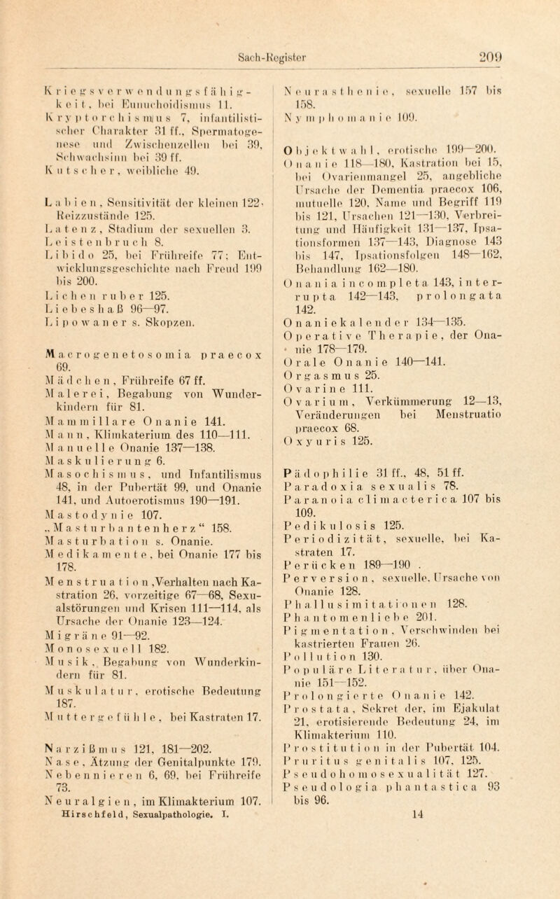 K r i e g s v e r w o n d « n g s [ ii li i g - k eit. hei Eunuchoidismus 11. K i- y p t o r c li i s uv u s 7, infantilisti- sclier Charakter dl ff., Spermatoge- nese mul Zwischenzellen hei 39, Schwachsinn hei 39 ff. K n t s c h e r , weibliche 49. L a h i e n . Sensitivität der kleinen 122^ Reizzustände 125. Latenz, Stadium der sexuellen 3. L e i s t e n b r u c h 8. Libido 25. bei Frühreife 77; Ent¬ wicklungsgeschichte nach Freud 199 bis 200. Lichen r über 125. Liebes haß 96—97. L i p o w a n e r s. Skopzen. Macrogenetosomia praecox 69. M ii d c h e n , Frühreife 67 ff. Malerei, Begabung von Wunder¬ kindern für 81. M a mm illare Onanie 141. M a n n , Klimkateriuin des 110—111. M a n u e 11 e Onanie 137—138. M a s k u 1 i e r u n g 6. M a s o c h i s m u s , und Tnfantilismus 48, in der Pubertät 99. und Onanie 141, und Autoerotismus 190—-191. M a s t o d y ii i e 107. .. M a s t u r bantenhe r z “ 158. Masturbation s. Onanie. M e d i k a mente, bei Onanie 177 bis 178. Menstruati o n ,Verhalten nach Ka¬ stration 26. vorzeitige 67—68, Sexu¬ alstörungen und Krisen 111—114. als Ursache der Onanie 123—124. M i g r ä n e 91—92. Monosex u eil 182. Musik, Begabung von Wunderkin¬ dern für 81. M u s k u 1 a t u r . erotische Bedeutung 187. Mutter g e fühle, bei Kastraten 17. Narzißmus 121. 181—202. N as e , Ätzung der Genitalpunkte 179. Nebennieren 6, 69. bei Frühreife 73. Neuralgien, im Klimakterium 107. Hirs c hfel d , Sexualpathologie. I. N e u r a s t Ii e n i e , sexuelle 157 bis 158. N y m p Ii o in a n i e 109. O b j e k t w a b I , erotische. 199 200. Onanie 118—180, Kastration bei 15, lud Ovarienmangel 25, angebliche Ursache der Dementia, praecox 106, mutuelle 120, Name und Begriff 119 bis 121. Ursachen 121—130, Verbrei¬ tung und Häufigkeit 131 137, Ipsa- tionsformen 137—143, Diagnose 143 bis 147, Ipsationsfolgen 148 162, Behandlung 162—180. () ii a n i a i n c o m p 1 e t a 143, inte r- r u ii t a 142—143. prolongata 142. Onaniekale n d o r 134—135. Operative Therapie, der Ona- • nie 178—179. Orale Onanie 140—141. I O r g a s m u s 25. O v a r i n e 111. Ovariuin, Verkümmerung 12—13, Veränderungen bei Menstruatio praecox 68. O xyuris 125. Pädophilie 31 ff., 48. 51 ff. P a. r a d o x i a s e x u a 1 i s 78. P a r a n o i a c 1 i m a c t e r i c a 107 bis 109. Pedikulosis 125. Periodizität, sexuelle, bei Ka¬ straten 17. Perücken 189—190 . Perversion, sexuelle. I rsaehe von Onanie 128. P h a 11 u s i m i t a t i o n e n 128. P h a n t o m e n 1 i e b e 201. P i g m e n t a t i o n , Verschwinden hei kastrierten Frauen 26. Pollution 130. P o p u 1 ä r e Lite r a t u r . über Ona¬ nie 151—152. P rolongierte 0 n an i c 142. P r o s t at a , Sekret der, im Ejakulat 21, erotisierende Bedeutung 24, im Klimakterium 110. P r o s t i t u t i o n in der Pubertät 104. Pruritus g e n i t a I i s 107, 125. P s e u d o h o in o s e x u a 1 i t ä t 127. Pseudologia p h a n t a s t i c a 93 bis 96. 14