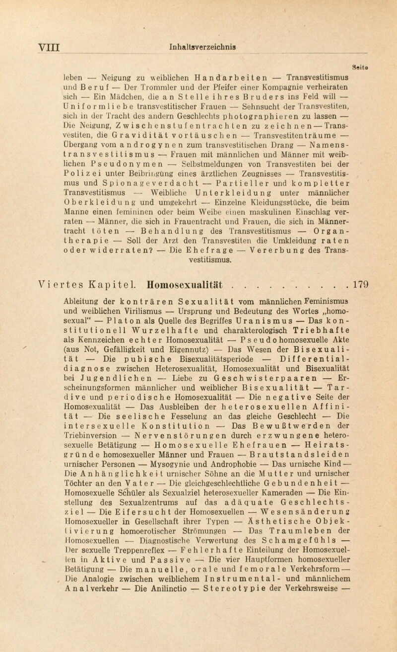 Seita leben — Neigung zu weiblichen Handarbeiten — Transvestitismus und Beruf — Der Trommler und der Pfeifer einer Kompagnie verheiraten sich — Ein Mädchen, die an Stelle ihres Bruders ins Feld will — Uniform liebe transvestitischer Frauen — Sehnsucht der Transvestiten, sich in der Tracht des andern Geschlechts photographieren zu lassen — Die Neigung, Zwischenstufentrachten zu zeichnen — Trans¬ vestiten, die Gravidität Vortäuschen — Transvestiten träume — Übergang vom androgynen zum transvestitischen Drang — Namens¬ transvestitismus — Frauen mit männlichen und Männer mit weib¬ lichen Pseudonymen —• Selbstmeldungen von Transvestiten bei der Polizei unter Beibringung eines ärztlichen Zeugnisses — Transvestitis¬ mus und Spionageverdacht — Partieller und kompletter Transvestitismus — Weibliche Unterkleidung unter männlicher Oberkleidung und umgekehrt — Einzelne Kleidungsstücke, die beim Manne einen femininen oder beim Weibe einen maskulinen Einschlag ver¬ raten — Männer, die sich in Frauentracht und Frauen, die sich in Männer¬ tracht töten — Behandlung des Transvestitismus — Organ¬ therapie — Soll der Arzt den Transvestiten die Umkleidung raten oder widerraten? — Die Ehefrage — Vererbung des Trans¬ vestitismus. Viertes Kapitel. Homosexualität.179 Ableitung der konträren Sexualität vom männlichen Feminismus und weiblichen Virilismus — Ursprung und Bedeutung des Wortes „homo- sexual“ — P1 a t o n als Quelle des Begriffes Uranismus — Das kon¬ stitutionell Wurzelhafte und charakterologisch Triebhafte als Kennzeichen echter Homosexualität — Pseudo homosexuelle Akte (aus Not, Gefälligkeit und Eigennutz) — Das Wesen der Bisexuali¬ tät — Die p u b i s c h e Bisexualitätsperiode — Differential¬ diagnose zwischen Heterosexualität, Homosexualität und Bisexualität bei Jugendlichen — Liebe zu Geschwisterpaaren — Er¬ scheinungsformen männlicher und weiblicher Bisexualität — Tar- dive und periodische Homosexualität — Die negative Seite der Homosexualität — Das Ausbleiben der heterosexuellen Affini¬ tät-— Die seelische Fesselung an das gleiche Geschlecht — Die intersexuelle Konstitution — Das Bewußtwerden der Triebinversion — Nervenstörungen durch erzwungene hetero¬ sexuelle Betätigung — Homosexuelle Ehefrauen — Heirats¬ gründe homosexueller Männer und Frauen — Brautstandsleiden urnischer Personen — Mysogynie und Androphobie — Das urnische Kind — Die Anhänglichkeit urnischer Söhne an die Mutter und urnischer Töchter an den Vater — Die gleichgeschlechtliche Gebundenheit — Homosexuelle Schüler als Sexualziel heterosexueller Kameraden — Die Ein¬ stellung des Sexualzentrums auf das adäquate Geschlechts¬ ziel — Die Eifersucht der Homosexuellen — Wesensänderung Homosexueller in Gesellschaft ihrer Typen — Ästhetische Objek¬ tivierung homoerotischer Strömungen — Das Traumleben der Homosexuellen — Diagnostische Verwertung des Schamgefühls — Der sexuelle Treppenreflex — Fehlerhafte Einteilung der Homosexuel¬ len in Aktive und Passive — Die vier Hauptformen homosexueller Betätigung — Die manuelle, orale und f e m o r a 1 e Verkehrsform — Die Analogie zwischen weiblichem Instrumental - und männlichem Anal verkehr — Die Anilinctio — Stereotypie der Verkehrsweise —