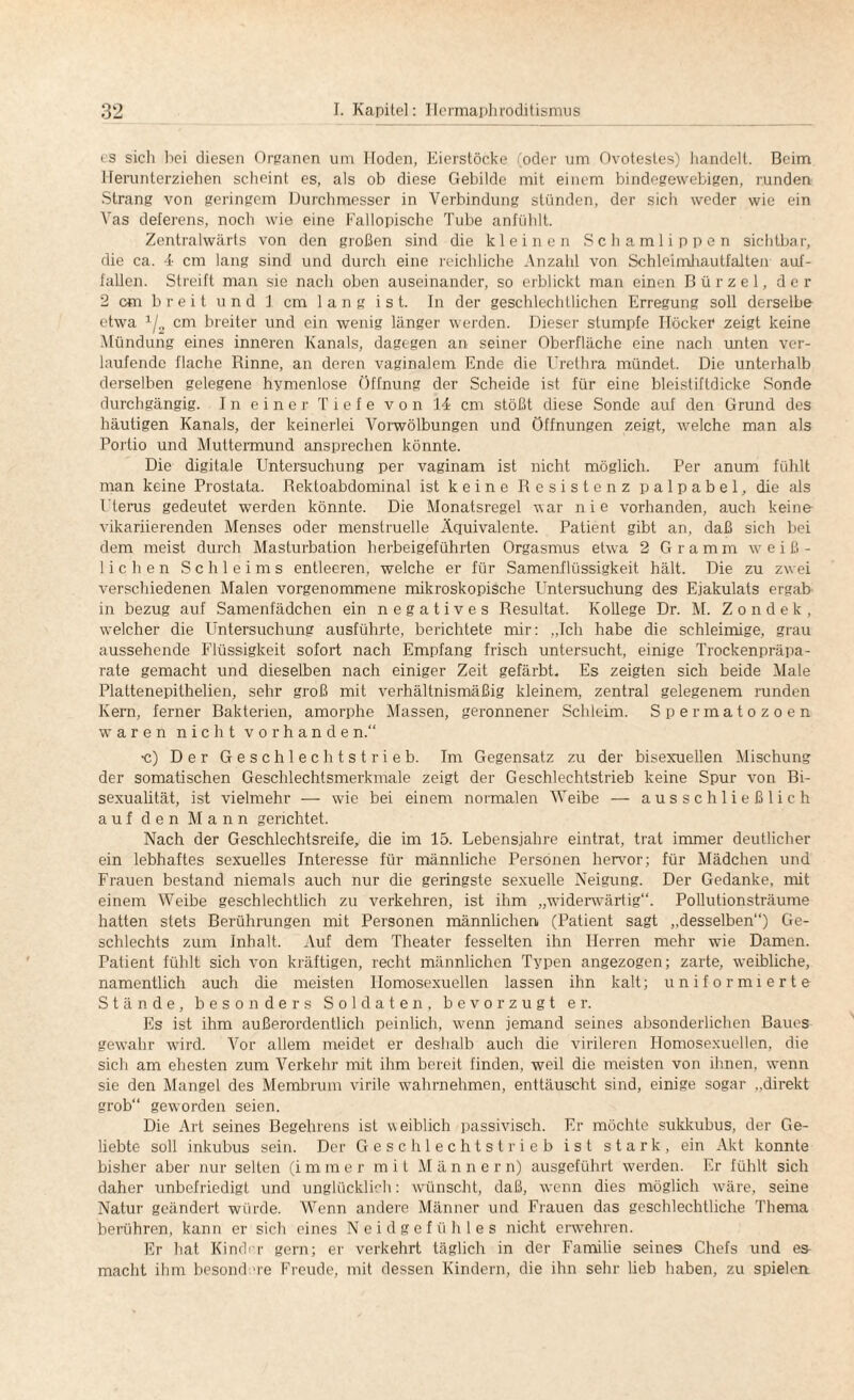 es sich bei diesen Organen um Hoden, Eierstöcke (oder um Ovotesles) handelt. Beim Herunterziehen scheint es, als ob diese Gebilde mit einem bindegewebigen, runden Strang von geringem Durchmesser in Verbindung stünden, der sich weder wie ein Vas deferens, noch wie eine Fallopische Tube anfühlt. Zentralwärts von den großen sind die kleinen Schamlippen sichtbar, die ca. 4 cm lang sind und durch eine reichliche Anzahl von Schleimhautfalten auf¬ fallen. Streift man sie nach oben auseinander, so erblickt man einen Bürzel, der 2 cm breit und J cm 1 a n g i s t. ln der geschlechtlichen Erregung soll derselbe etwa 1/2 cm breiter und ein wenig länger werden. Dieser stumpfe Höcker zeigt keine Mündung eines inneren Kanals, dagegen an seiner Oberfläche eine nach unten ver¬ laufende flache Rinne, an deren vaginalem Ende die Urethra mündet. Die unterhalb derselben gelegene hymenlose Öffnung der Scheide ist für eine bleistiftdicke Sonde durchgängig. In einer Tiefe von 14 cm stößt diese Sonde auf den Grund des häutigen Kanals, der keinerlei Vorwölbungen und Öffnungen zeigt, welche man als Portio und Muttermund ansprechen könnte. Die digitale Untersuchung per vaginam ist nicht möglich. Per anum fühlt man keine Prostata. Rektoabdominal ist keine Resistenz palpabel, die als Uterus gedeutet werden könnte. Die Monatsregel war nie vorhanden, auch keine vikariierenden Menses oder menstruelle Äquivalente. Patient gibt an, daß sich bei dem meist durch Masturbation herbeigeführten Orgasmus etwa 2 Gramm weiß¬ lichen Schleims entleeren, welche er für Samenflüssigkeit hält. Die zu zwei verschiedenen Malen vorgenommene mikroskopische Untersuchung des Ejakulats ergab in bezug auf Samenfädchen ein negatives Resultat. Kollege Dr. M. Z o n d e k , welcher die Untersuchung ausführte, berichtete mir: „Tch habe die schleimige, grau aussehende Flüssigkeit sofort nach Empfang frisch untersucht, einige Trockenpräpa¬ rate gemacht und dieselben nach einiger Zeit gefärbt. Es zeigten sich beide Male Plattenepithelien, sehr groß mit verhältnismäßig kleinem, zentral gelegenem runden Kern, ferner Bakterien, amorphe Massen, geronnener Schleim. S permatozoen waren nicht Vorhände n.“ •c) Der Geschlechtstrieb. Im Gegensatz zu der bisexuellen Mischung der somatischen Geschlechtsmerkmale zeigt der Geschlechtstrieb keine Spur von Bi¬ sexualität, ist vielmehr — wie bei einem normalen Weibe — ausschließlich auf den Mann gerichtet. Nach der Geschlechtsreife, die im 15. Lebensjahre eintrat, trat immer deutlicher ein lebhaftes sexuelles Interesse für männliche Personen hervor; für Mädchen und Frauen bestand niemals auch nur die geringste sexuelle Neigung. Der Gedanke, mit einem Weibe geschlechtlich zu verkehren, ist ihm „widerwärtig“. Pollutionsträume hatten stets Berührungen mit Personen männlichen (Patient sagt „desselben“) Ge¬ schlechts zum Inhalt. Auf dem Theater fesselten ihn Herren mehr wie Damen. Patient fühlt sich von kräftigen, recht männlichen Typen angezogen; zarte, weibliche, namentlich auch die meisten Homosexuellen lassen ihn kalt; uniformierte Stände, besonders Soldaten, bevorzugt er. Es ist ihm außerordentlich peinlich, wenn jemand seines absonderlichen Baues gewahr wird. Vor allem meidet er deshalb auch die virileren Homosexuellen, die sich am ehesten zum Verkehr mit ihm bereit finden, weil die meisten von ihnen, wenn sie den Mangel des Membrum virile wahrnehmen, enttäuscht sind, einige sogar „direkt grob“ geworden seien. Die Art seines Begehrens ist weiblich passivisch. Er möchte sukkubus, der Ge¬ liebte soll inkubus sein. Der Geschlechtstrieb ist stark, ein Akt konnte bisher aber nur selten (immer mit Männern) ausgeführt werden. Er fühlt sich daher unbefriedigt und unglücklich: wünscht, daß, wenn dies möglich wäre, seine Natur geändert würde. Wenn andere Männer und Frauen das geschlechtliche Thema berühren, kann er sich eines Neidgefühles nicht erwehren. Er hat Kinder gern; er verkehrt täglich in der Familie seines Chefs und es- macht ihm besondere Freude, mit dessen Kindern, die ihn sehr lieb haben, zu spielen
