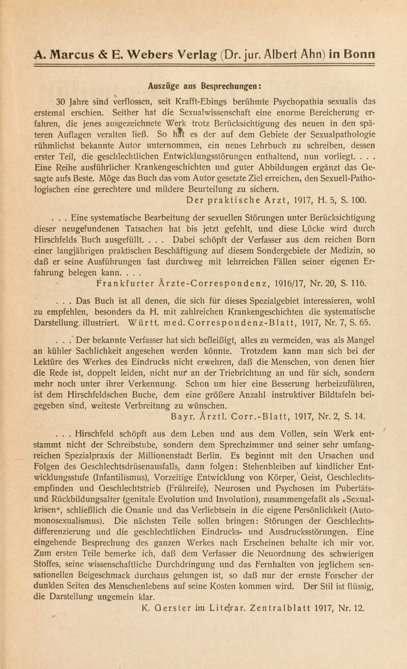 Auszüge aus Besprechungen: * 30 Jahre sind verflossen, seit Krafft-Ebings berühmte Psychopathia sexualis das erstemal erschien. Seither hat die Sexualwissenschaft eine enorme Bereicherung er¬ fahren, die jenes ausgezeichnete Werk trotz Berücksichtigung des neuen in den spä¬ teren Auflagen veralten ließ. So h?t es der auf dem Gebiete der Sexualpathologie rühmlichst bekannte Autor unternommen, ein neues Lehrbuch zu schreiben, dessen erster Teil, die geschlechtlichen Entwicklungsstörungen enthaltend, nun vorliegt. . . . Eine Reihe ausführlicher Krankengeschichten und guter Abbildungen ergänzt das Ge¬ sagte aufs Beste. Möge das Buch das vom Autor gesetzte Ziel erreichen, den Sexuell-Patho¬ logischen eine gerechtere und mildere Beurteilung zu sichern. Der praktische Arzt, 1917, H. 5, S. 100. . . . Eine systematische Bearbeitung der sexuellen Störungen unter Berücksichtigung dieser neugefundenen Tatsachen hat bis jetzt gefehlt, und diese Lücke wird durch Hirschfelds Buch ausgefüllt. . . . Dabei schöpft der Verfasser aus dem reichen Born einer langjährigen praktischen Beschäftigung auf diesem Sondergebiete der Medizin, so daß er seine Ausführungen fast durchweg mit lehrreichen Fällen seiner eigenen Er¬ fahrung belegen kann. . . . Frankfurter Ärzte-Correspondenz, 1916/17, Nr. 20, S. 116. . . . Das Buch ist all denen, die sich für dieses Spezialgebiet interessieren, wohl zu empfehlen, besonders da H. mit zahlreichen Krankengeschichten die systematische Darstellung illustriert. Württ. med. Correspondenz-Blatt, 1917, Nr. 7, S. 65. . . . Der bekannte Verfasser hat sich befleißigt, alles zu vermeiden, was als Mangel an kühler Sachlichkeit angesehen werden könnte. Trotzdem kann man sich bei der Lektüre des Werkes des Eindrucks nicht erwehren, daß die Menschen, von denen hier die Rede ist, doppelt leiden, nicht nut* an der Triebrichtung an und für sich, sondern mehr noch unter ihrer Verkennung. Schon um hier eine Besserung herbeizuführen, ist dem Hirschfeldschen Buche, dem eine größere Anzahl instruktiver Bildtafeln bei¬ gegeben sind, weiteste Verbreitung zu wünschen. Bayr. Ärztl. Corr.-Blatt, 1917, Nr. 2, S. 14. . . . Hirschfeld schöpft aus dem Leben und aus dem Vollen, sein Werk ent¬ stammt nicht der Schreibstube, sondern dem Sprechzimmer Und seiner sehr umfang¬ reichen Spezialpraxis der Millionenstadt Berlin. Es beginnt mit den Ursachen und Folgen des Geschlechtsdrüsenausfalls, dann folgen: Stehenbleiben auf kindlicher Ent¬ wicklungsstufe (Infantilismus), Vorzeitige Entwicklung von Körper, Geist, Geschlechts¬ empfinden und Geschlechtstrieb (Frühreife), Neurosen und Psychosen im Pubertäts¬ und Rückbildungsalter (genitale Evolution und Involution), zusammengefaßt als „Sexual¬ krisen, schließlich die Onanie und das Verliebtsein in die eigene Persönlichkeit (Auto¬ monosexualismus). Die nächsten Teile sollen bringen: Störungen der Geschlechts¬ differenzierung und die geschlechtlichen Eindrucks- und Ausdrucksstörungen. Eine eingehende Besprechung des ganzen Werkes nach Erscheinen behalte ich mir vor. Zum ersten Teile bemerke ich, daß dem Verfasser die Neuordnung des schwierigen Stoffes, seine wissenschaftliche Durchdringung und das Fernhalten von jeglichem sen¬ sationellen Beigeschmack durchaus gelungen ist, so daß nur der ernste Forscher der dunklen Seiten des Menschenlebens auf seine Kosten kommen wird. Der Stil ist flüssig, die Darstellung ungemein klar. K. Gerster im Liteijrar. Zentralblatt 1917, Nr. 12.