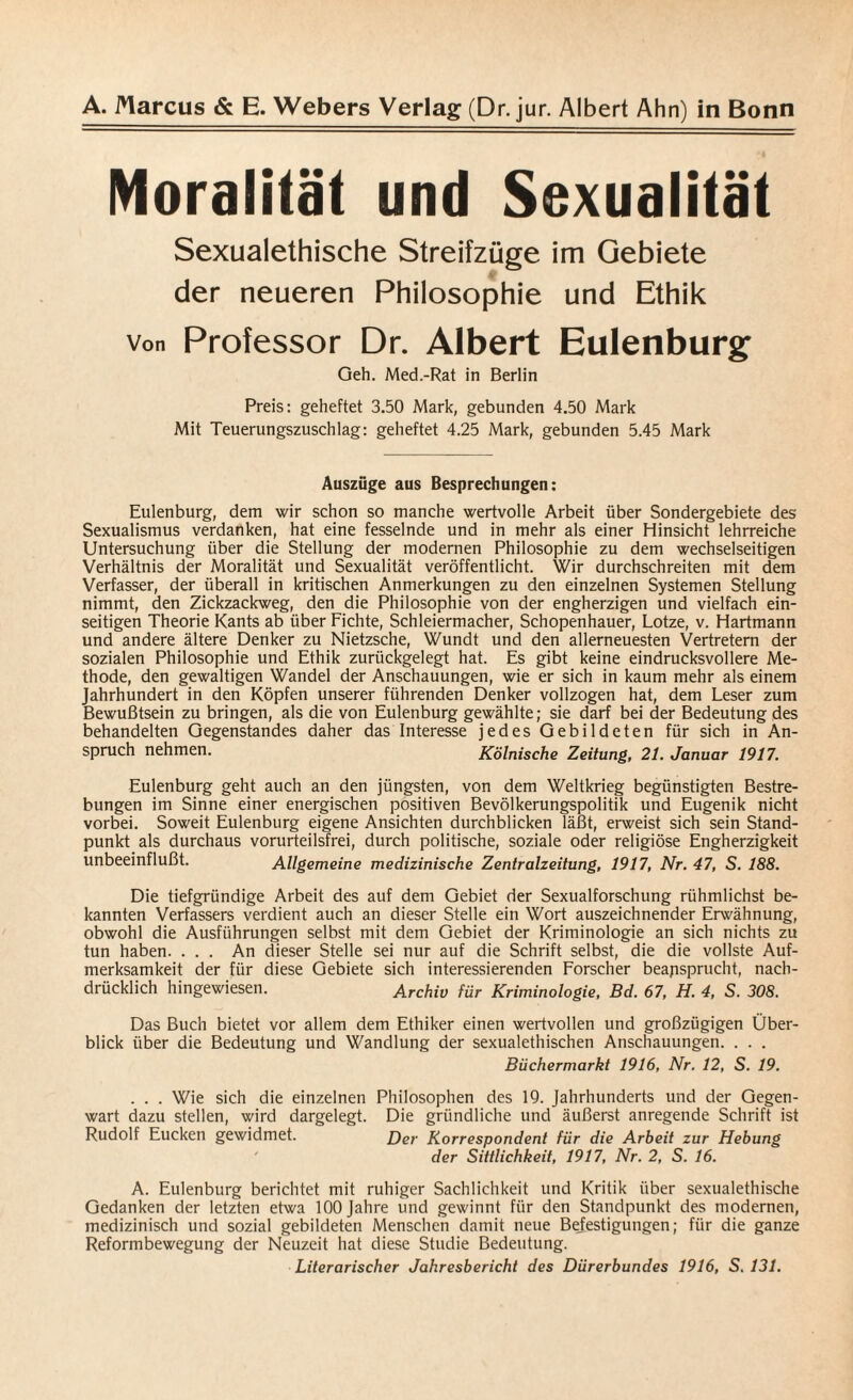 Moralität und Sexualität Sexualethische Streifzüge im Gebiete der neueren Philosophie und Ethik von Professor Dr. Albert Eulenburg Geh. Med.-Rat in Berlin Preis: geheFtet 3.50 Mark, gebunden 4.50 Mark Mit Teuerungszuschlag: geheftet 4.25 Mark, gebunden 5.45 Mark Auszüge aus Besprechungen: Eulenburg, dem wir schon so manche wertvolle Arbeit über Sondergebiete des Sexualismus verdanken, hat eine fesselnde und in mehr als einer Hinsicht lehrreiche Untersuchung über die Stellung der modernen Philosophie zu dem wechselseitigen Verhältnis der Moralität und Sexualität veröffentlicht. Wir durchschreiten mit dem Verfasser, der überall in kritischen Anmerkungen zu den einzelnen Systemen Stellung nimmt, den Zickzackweg, den die Philosophie von der engherzigen und vielfach ein¬ seitigen Theorie Kants ab über Fichte, Schleiermacher, Schopenhauer, Lotze, v. Hartmann und andere ältere Denker zu Nietzsche, Wundt und den allerneuesten Vertretern der sozialen Philosophie und Ethik zurückgelegt hat. Es gibt keine eindrucksvollere Me¬ thode, den gewaltigen Wandel der Anschauungen, wie er sich in kaum mehr als einem Jahrhundert in den Köpfen unserer führenden Denker vollzogen hat, dem Leser zum Bewußtsein zu bringen, als die von Eulenburg gewählte; sie darf bei der Bedeutung des behandelten Gegenstandes daher das Interesse jedes Gebildeten für sich in An¬ spruch nehmen. Kölnische Zeitung, 21. Januar 1917. Eulenburg geht auch an den jüngsten, von dem Weltkrieg begünstigten Bestre¬ bungen im Sinne einer energischen positiven Bevölkerungspolitik und Eugenik nicht vorbei. Soweit Eulenburg eigene Ansichten durchblicken läßt, erweist sich sein Stand¬ punkt als durchaus vorurteilsfrei, durch politische, soziale oder religiöse Engherzigkeit unbeeinflußt. Allgemeine medizinische Zentralzeitung, 1917, Nr. 47, S. 188. Die tiefgründige Arbeit des auf dem Gebiet der Sexualforschung rühmlichst be¬ kannten Verfassers verdient auch an dieser Stelle ein Wort auszeichnender Erwähnung, obwohl die Ausführungen selbst mit dem Gebiet der Kriminologie an sich nichts zu tun haben. ... An dieser Stelle sei nur auf die Schrift selbst, die die vollste Auf¬ merksamkeit der für diese Gebiete sich interessierenden Forscher beansprucht, nach¬ drücklich hingewiesen. Archiv für Kriminologie, Bd. 67, H. 4, S. 308. Das Buch bietet vor allem dem Ethiker einen wertvollen und großzügigen Über¬ blick über die Bedeutung und Wandlung der sexualethischen Anschauungen. . . . Büchermarkt 1916, Nr. 12, S. 19. . . . Wie sich die einzelnen Philosophen des 19. Jahrhunderts und der Gegen¬ wart dazu stellen, wird dargelegt. Die gründliche und äußerst anregende Schrift ist Rudolf Eucken gewidmet. Der Korrespondent für die Arbeit zur Hebung der Sittlichkeit, 1917, Nr. 2, S. 16. A. Eulenburg berichtet mit ruhiger Sachlichkeit und Kritik über sexualethische Gedanken der letzten etwa 100 Jahre und gewinnt für den Standpunkt des modernen, medizinisch und sozial gebildeten Menschen damit neue Bejestigungen; für die ganze Reformbewegung der Neuzeit hat diese Studie Bedeutung.