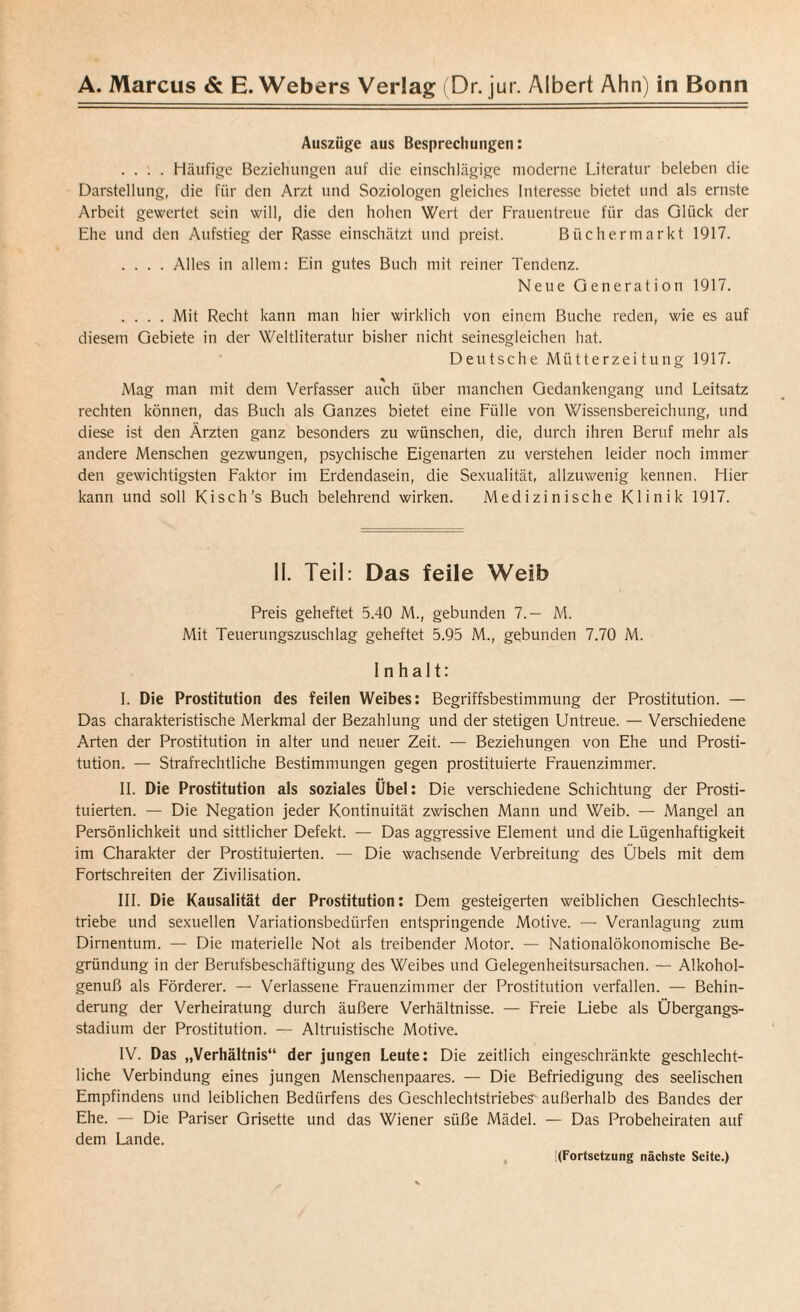 Auszüge aus Besprechungen: .... Häufige Beziehungen auf die einschlägige moderne Literatur beleben die Darstellung, die für den Arzt und Soziologen gleiches Interesse bietet und als ernste Arbeit gewertet sein will, die den hohen Wert der Frauentreue für das Glück der Ehe und den Aufstieg der Rasse einschätzt und preist. Büchermarkt 1917. .... Alles in allem: Ein gutes Buch mit reiner Tendenz. Neue Generation 1917. .... Mit Recht kann man hier wirklich von einem Buche reden, wie es auf diesem Gebiete in der Weltliteratur bisher nicht seinesgleichen hat. Deutsche Mütterzeitung 1917. Mag man mit dem Verfasser auch über manchen Gedankengang und Leitsatz rechten können, das Buch als Ganzes bietet eine Fülle von Wissensbereichung, und diese ist den Ärzten ganz besonders zu wünschen, die, durch ihren Beruf mehr als andere Menschen gezwungen, psychische Eigenarten zu verstehen leider noch immer den gewichtigsten Faktor im Erdendasein, die Sexualität, allzuwenig kennen. Hier kann und soll Kisch’s Buch belehrend wirken. Medizinische Klinik 1917. II. Teil: Das feile Weib Preis geheftet 5.40 M., gebunden 7.— M. Mit Teuerungszuschlag geheftet 5.95 M., gebunden 7.70 M. Inhalt: I. Die Prostitution des feilen Weibes: Begriffsbestimmung der Prostitution. — Das charakteristische Merkmal der Bezahlung und der stetigen Untreue. — Verschiedene Arten der Prostitution in alter und neuer Zeit. — Beziehungen von Ehe und Prosti¬ tution. — Strafrechtliche Bestimmungen gegen prostituierte Frauenzimmer. II. Die Prostitution als soziales Übel: Die verschiedene Schichtung der Prosti¬ tuierten. — Die Negation jeder Kontinuität zwischen Mann und Weib. — Mangel an Persönlichkeit und sittlicher Defekt. — Das aggressive Element und die Lügenhaftigkeit im Charakter der Prostituierten. — Die wachsende Verbreitung des Übels mit dem Fortschreiten der Zivilisation. III. Die Kausalität der Prostitution: Dem gesteigerten weiblichen Geschlechts¬ triebe und sexuellen Variationsbedürfen entspringende Motive. — Veranlagung zum Dirnentum. — Die materielle Not als treibender Motor. — Nationalökonomische Be¬ gründung in der Berufsbeschäftigung des Weibes und Gelegenheitsursachen. — Alkohol¬ genuß als Förderer. — Verlassene Frauenzimmer der Prostitution verfallen. — Behin¬ derung der Verheiratung durch äußere Verhältnisse. — Freie Liebe als Übergangs¬ stadium der Prostitution. — Altruistische Motive. IV. Das „Verhältnis“ der jungen Leute: Die zeitlich eingeschränkte geschlecht¬ liche Verbindung eines jungen Menschenpaares. — Die Befriedigung des seelischen Empfindens und leiblichen Bedtirfens des Geschlechtstriebes' außerhalb des Bandes der Ehe. — Die Pariser Grisette und das Wiener süße Mädel. — Das Probeheiraten auf dem Lande. !(Fortsetzung nächste Seite.)