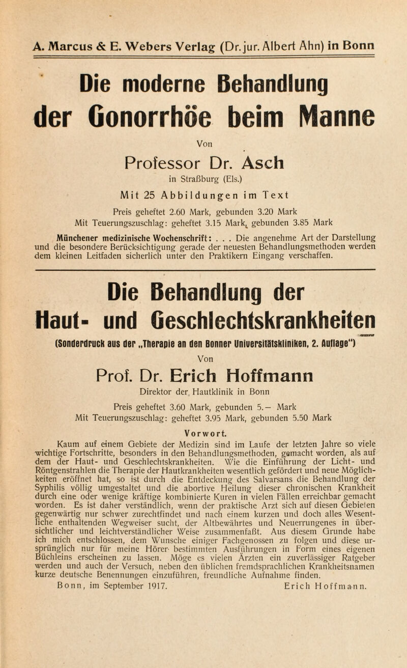 Die moderne Behandlung der Gonorrhöe beim Manne Von Professor Dr. Asch in Straßburg (Eis.) Mit 25 Abbildungen im Text Preis geheftet 2.60 Mark, gebunden 3.20 Mark Mit Teuerungszuschlag: geheftet 3.15 Mark,, gebunden 3.85 Mark Münchener medizinische Wochenschrift: . . . Die angenehme Art der Darstellung und die besondere Berücksichtigung gerade der neuesten Behandlungsmethoden werden dem kleinen Leitfaden sicherlich unter den Praktikern Eingang verschaffen. Die Behandlung der Haut- und Geschlechtskrankheiten (Sonderdruck aus der „Therapie an den Bonner Uniuersitötskliniken, 2. Auflage“) Von Prof. Dr. Erich Hoffmann Direktor der Hautklinik in Bonn Preis geheftet 3.60 Mark, gebunden 5.— Mark Mit Teuerungszuschlag: geheftet 3.95 Mark, gebunden 5.50 Mark Vorwort. Kaum auf einem Gebiete der Medizin sind im Laufe der letzten Jahre so viele wichtige Fortschritte, besonders in den Behandlungsmethoden, gemacht worden, als auf dem der Haut- und Geschlechtskrankheiten. Wie die Einführung der Licht- und Röntgenstrahlen die Therapie der Hautkrankheiten wesentlich gefördert und neue Möglich¬ keiten eröffnet hat, so ist durch die Entdeckung des Salvarsans die Behandlung der Syphilis völlig umgestaltet und die abortive Heilung dieser chronischen Krankheit durch eine oder wenige kräftige kombinierte Kuren in vielen Fällen erreichbar gemacht worden. Es ist daher verständlich, wenn der praktische Arzt sich auf diesen Gebieten gegenwärtig nur schwer zurechtfindet und nach einem kurzen und doch alles Wesent¬ liche enthaltenden Wegweiser sucht, der Altbewährtes und Neuerrungenes in über¬ sichtlicher und leichtverständlicher Weise zusammenfaßt. Aus diesem Grunde habe ich mich entschlossen, dem Wunsche einiger Fachgenossen zu folgen und diese ur¬ sprünglich nur für meine Hörer bestimmten Ausführungen in Form eines eigenen Büchleins erscheinen zu lassen. Möge es vielen Ärzten ein zuverlässiger Ratgeber werden und auch der Versuch, neben den üblichen fremdsprachlichen Krankheitsnamen kurze deutsche Benennungen einzuführen, freundliche Aufnahme finden. Bonn, im September 1917. Erich Hoffmann.