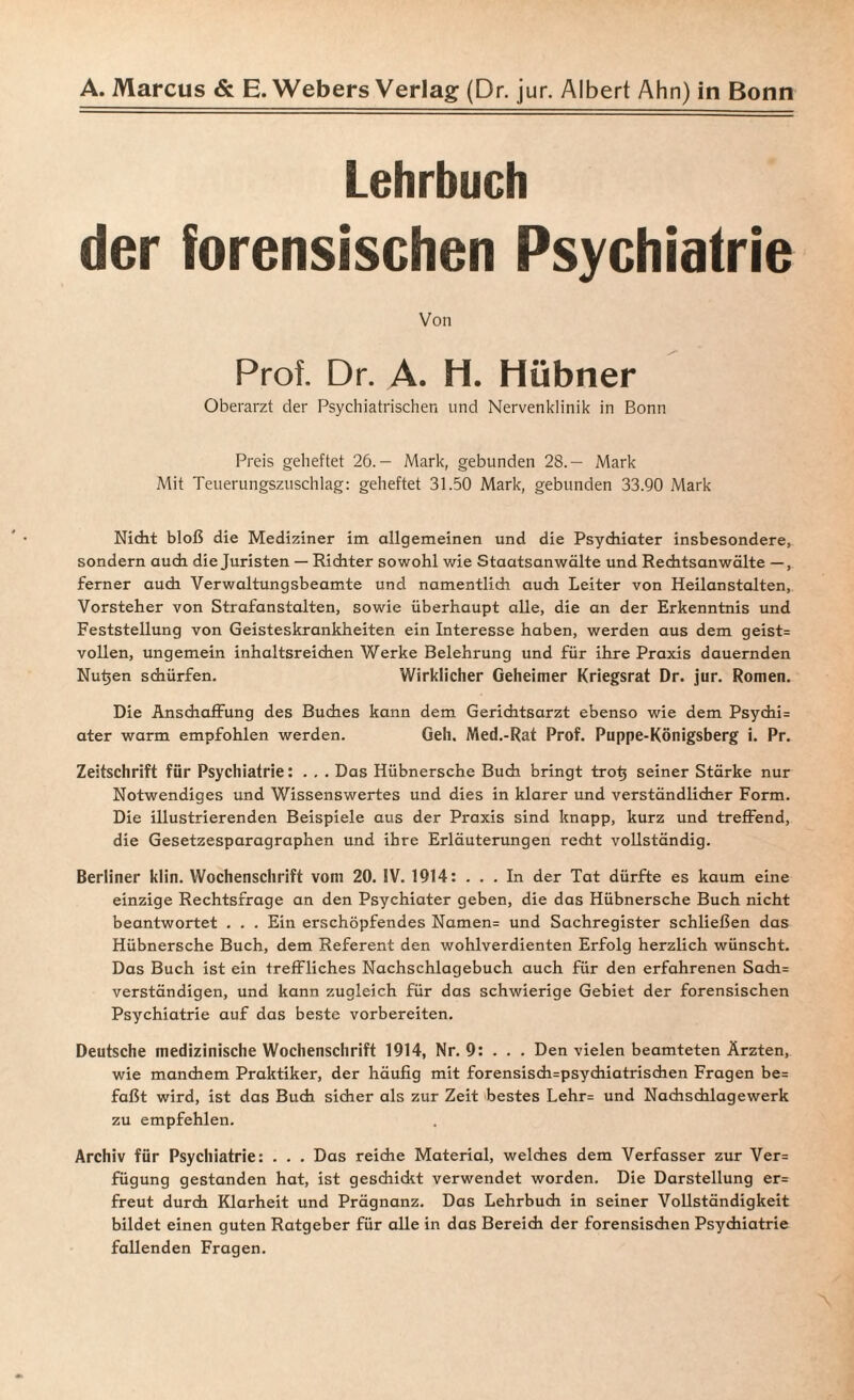 Lehrbuch der forensischen Psychiatrie Von Prof. Dr. A. H. Hübner Oberarzt der Psychiatrischen und Nervenklinik in Bonn Preis geheftet 26.— Mark, gebunden 28.— Mark Mit Teuerungszuschlag: geheftet 31.50 Mark, gebunden 33.90 Mark Nicht bloß die Mediziner im allgemeinen und die Psychiater insbesondere, sondern auch die Juristen — Richter sowohl wie Staatsanwälte und Rechtsanwälte —, ferner auch Verwaltungsbeamte und namentlich audi Leiter von Heilanstalten, Vorsteher von Strafanstalten, sowie überhaupt alle, die an der Erkenntnis und Feststellung von Geisteskrankheiten ein Interesse haben, werden aus dem geist= vollen, ungemein inhaltsreichen Werke Belehrung und für ihre Praxis dauernden Nutjen schürfen. Wirklicher Geheimer Kriegsrat Dr. jur. Romen. Die Anschaffung des Buches kann dem Gerichtsarzt ebenso wie dem Psychi= ater warm empfohlen werden. Geh. Med.-Rat Prof. Puppe-Königsberg i. Pr. Zeitschrift für Psychiatrie: . . . Das Hübnersche Buch bringt trotj seiner Stärke nur Notwendiges und Wissenswertes und dies in klarer und verständlicher Form. Die illustrierenden Beispiele aus der Praxis sind knapp, kurz und treffend, die Gesetzesparagraphen und ihre Erläuterungen recht vollständig. Berliner klin. Wochenschrift vom 20. IV. 1914: ... In der Tat dürfte es kaum eine einzige Rechtsfrage an den Psychiater geben, die das Hübnersche Buch nicht beantwortet . . . Ein erschöpfendes Namen= und Sachregister schließen das Hübnersche Buch, dem Referent den wohlverdienten Erfolg herzlich wünscht. Das Buch ist ein treffliches Nachschlagebuch auch für den erfahrenen Sach= verständigen, und kann zugleich für das schwierige Gebiet der forensischen Psychiatrie auf das beste vorbereiten. Deutsche medizinische Wochenschrift 1914, Nr. 9: . . . Den vielen beamteten Ärzten, wie manchem Praktiker, der häufig mit forensis<h=psychiatrischen Fragen be= faßt wird, ist das Buch sicher als zur Zeit bestes Lehr= und Nachschlagewerk zu empfehlen. Archiv für Psychiatrie: . . . Das reiche Material, welches dem Verfasser zur Ver= fügung gestanden hat, ist geschickt verwendet worden. Die Darstellung er= freut durch Klarheit und Prägnanz. Das Lehrbuch in seiner Vollständigkeit bildet einen guten Ratgeber für alle in das Bereich der forensischen Psychiatrie fallenden Fragen.