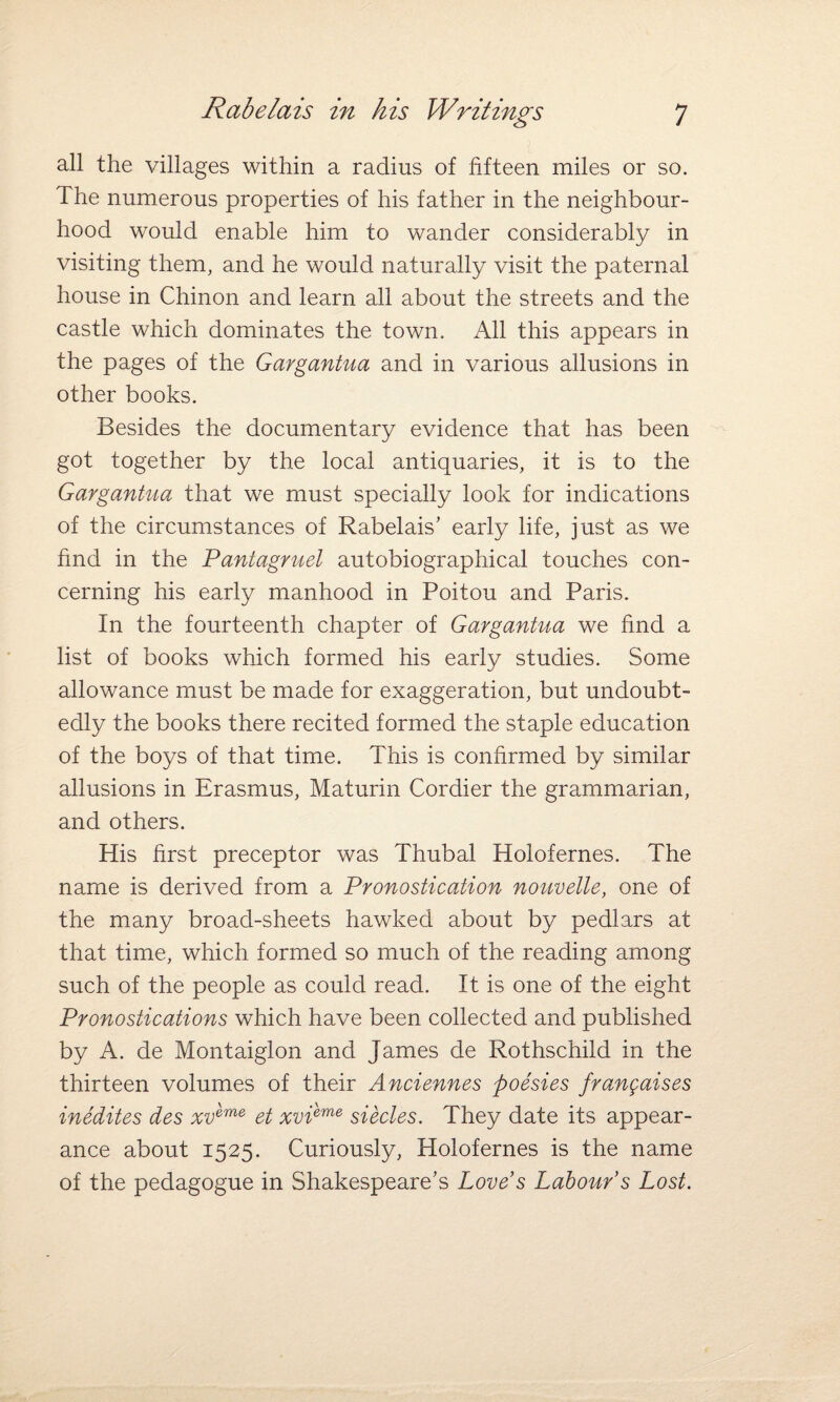 all the villages within a radius of fifteen miles or so. The numerous properties of his father in the neighbour¬ hood would enable him to wander considerably in visiting them, and he would naturally visit the paternal house in Chinon and learn all about the streets and the castle which dominates the town. All this appears in the pages of the Gargantua and in various allusions in other books. Besides the documentary evidence that has been got together by the local antiquaries, it is to the Gargantua that we must specially look for indications of the circumstances of Rabelais’ early life, just as we find in the Pantagruel autobiographical touches con¬ cerning his early manhood in Poitou and Paris. In the fourteenth chapter of Gargantua we find a list of books which formed his early studies. Some allowance must be made for exaggeration, but undoubt¬ edly the books there recited formed the staple education of the boys of that time. This is confirmed by similar allusions in Erasmus, Maturin Cordier the grammarian, and others. His first preceptor was Thubal Holofernes. The name is derived from a Pronostication nouvelle, one of the many broad-sheets hawked about by pedlars at that time, which formed so much of the reading among such of the people as could read. It is one of the eight Pronostications which have been collected and published by A. de Montaiglon and James de Rothschild in the thirteen volumes of their Anciennes poesies frangaises inedites des xv'eme et xvieme siecles. They date its appear¬ ance about 1525. Curiously, Holofernes is the name of the pedagogue in Shakespeare’s Love's Labour's Lost.