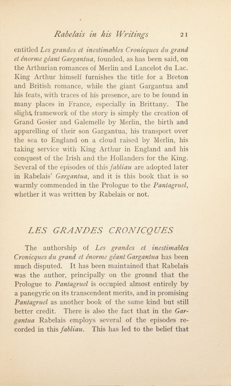 entitled Les grandes et inestimables Cronicques du grand et enorme geant Gargantua, founded, as has been said, on the Arthurian romances of Merlin and Lancelot du Lac. King Arthur himself furnishes the title for a Breton and British romance, while the giant Gargantua and his feats, with traces of his presence, are to be found in many places in France, especially in Brittany. The slight, framework of the story is simply the creation of Grand Gosier and Galemelle by Merlin, the birth and apparelling of their son Gargantua, his transport over the sea to England on a cloud raised by Merlin, his taking service with King Arthur in England and his conquest of the Irish and the Hollanders for the King. Several of the episodes of this fabliau are adopted later in Rabelais' Gargantua, and it is this book that is so warmly commended in the Prologue to the Pantagruel, whether it was written by Rabelais or not. LES GRANDES CRONICQUES The authorship of Les grandes et inestimables Cronicques du grand et enorme geant Gargantua has been much disputed. It has been maintained that Rabelais was the author, principally on the ground that the Prologue to Pantagruel is occupied almost entirely by a panegyric on its transcendent merits, and in promising Pantagruel as another book of the same kind but still better credit. There is also the fact that in the Gar¬ gantua Rabelais employs several of the episodes re¬ corded in this fabliau. This has led to the belief that