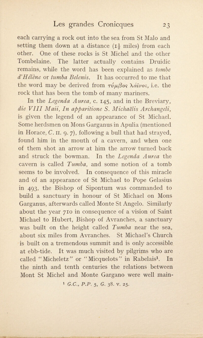 each carrying a rock out into the sea from St Malo and setting them down at a distance (ij miles) from each other. One of these rocks is St Michel and the other Tombelaine. The latter actually contains Druidic remains, while the word has been explained as tombe d’Helene or tumba Belenis. It has occurred to me that the word may be derived from rvfiftos \divos, i.e. the rock that has been the tomb of many mariners. In the Legenda Aurea, c. 145, and in the Breviary, die VIII Maii, In apparitione S. Michaelis Archangeli, is given the legend of an appearance of St Michael. Some herdsmen on Mons Garganus in Apulia (mentioned in Horace, C. 11. 9. 7), following a bull that had strayed, found him in the mouth of a cavern, and when one of them shot an arrow at him the arrow turned back and struck the bowman. In the Legenda Aurea the cavern is called Tumba, and some notion of a tomb seems to be involved. In consequence of this miracle and of an appearance of St Michael to Pope Gelasius in 493, the Bishop of Sipontum was commanded to build a sanctuary in honour of St Michael on Mons Garganus, afterwards called Monte St Angelo. Similarly about the year 710 in consequence of a vision of Saint Michael to Hubert, Bishop of Avranches, a sanctuary was built on the height called Tumba near the sea, about six miles from Avranches. St Michael’s Church is built on a tremendous summit and is only accessible at ebb-tide. It was much visited by pilgrims who are called “Micheletz” or “ Micquelots ” in Rabelais1. In the ninth and tenth centuries the relations between Mont St Michel and Monte Gargano were well main-