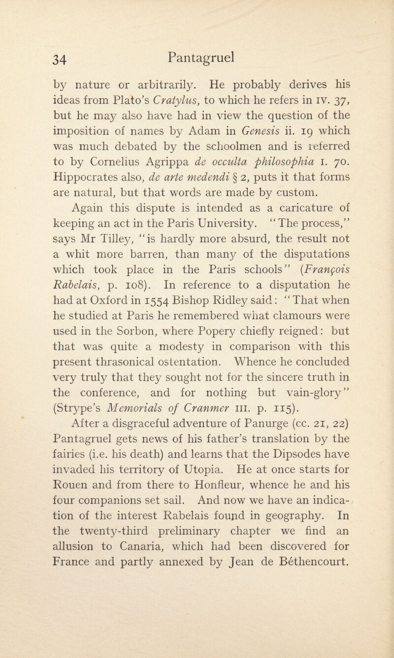 by nature or arbitrarily. He probably derives his ideas from Plato’s Cratylus, to which he refers in iv. 37, but he may also have had in view the question of the imposition of names by Adam in Genesis ii. 19 which was much debated by the schoolmen and is referred to by Cornelius Agrippa de occulta philosophia 1. 70. Hippocrates also, de arte medendi § 2, puts it that forms are natural, but that words are made by custom. Again this dispute is intended as a caricature of keeping an act in the Paris University. “The process,” says Mr Tilley, “is hardly more absurd, the result not a whit more barren, than many of the disputations which took place in the Paris schools” (Frangois Rabelais, p. 108). In reference to a disputation he had at Oxford in 1554 Bishop Ridley said: “That when he studied at Paris he remembered what clamours were used in the Sorbon, where Popery chiefly reigned: but that was quite a modesty in comparison with this present thrasonical ostentation. Whence he concluded very truly that they sought not for the sincere truth in the conference, and for nothing but vain-glory” (Strype’s Memorials of Cranmer ill. p. 115). After a disgraceful adventure of Panurge (cc. 21, 22) Pantagruel gets news of his father’s translation by the fairies (i.e. his death) and learns that the Dipsodes have invaded his territory of Utopia. He at once starts for Rouen and from there to Honfieur, whence he and his four companions set sail. And now we have an indica¬ tion of the interest Rabelais found in geography. In the twenty-third preliminary chapter we find an allusion to Canaria, which had been discovered for France and partly annexed by Jean de Bethencourt.