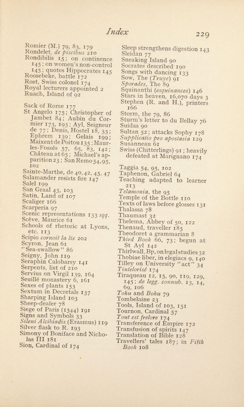 229 Rornier (M.) 79, 83, 179 Rondelet, de piscibtts 210 Rondibilis 15; on continence 145 ; on women’s non-control T45 ; quotes Hippocrates 145 Roosebeke, battle 172 Rost, Swiss colonel 174 Royal lecturers appointed 2 Ruach, Island of 92 Sack of Rome 177 St Angelo 175; Christopher of Jambet 84; Aubin du Cor¬ mier 173, 193; Ayl, Seigneur de 77; Denis, Hostel 18, 33; Ephrem 139; Gelais 199; Maixent de Poitou 135 ;Maur- les-Fosses 57, 65, 83, 142; Chateau at 65 ; Michael’s ap¬ parition 23; San Remo 54,95, 102 Sainte-Marthe, de 4o>42, 45, 47 Salamander resists fire 147 ’ Salel 199 San Graal 43, 103 Satin, Land of 107 Scaliger 166 Scarperia 97 Scenic representations 133 sqq. Sceve, Maurice 61 Schools of rhetoric at Lyons etc. 113 Scipio cornoit la lie 202 Scyron, Jean 61 Sea-swallow” 86 Seigny, John 119 Seraphin Calobarsy 141 Serpents, list of 210 Servius on Virgil 139, 164 Seuille monastery 6, 161 Sexes of plants 153 Sextum in Decretals 137 Sharping Island 103 Sheep-dealer 78 Siege of Paris (1544) 191 Signs and Symbols 33 Silent Alcibiadis (Erasmus) 119 Silver flask to R. 193 Simony of Boniface and Nicho¬ las III 181 Sion, Cardinal of 174 Sleep strengthens digestion 143 Sleidan 77 Sneaking Island 90 Socrates described 190 Songs with dancing 133 Sow, The (Truye) 91 Sporades, The 89 Squinanthi (esquinances) 146 Stars in heaven, 16,070 days 3 Stephen (R. and H.), printers 166 Storm, the 79, 86 Sturm’s letter to du Bellay 76 Suidas 90 Sultan 52; attacks Sophy 178 Supplicatio pro apostasia 129 Susanneau 61 Swiss (Chitterlings) 91; heavily defeated at Marignano 174 Taggia 54, 95, 102 Taphenon, Gabriel 64 Teaching adapted to learner 213 Telamonia, the 95 Temple of the Bottle no Texts of laws before glosses 131 Thalassa 78 Thaumast 32 Thelema, Abbey of 50, 122 Thenaud, traveller 185 Theodoret a grammarian 8 Third Book 66, 73; begun at St Ayl 142 Thirlwall, Bp, on legal studies 32 Thobiae liber, in elegiacs 9, 140 Tilley on University act” 34 Tintelorise 174 Tiraqueau 12, 15, 90, 119, 129, 145; de legg. connub. 13, 14, 69, 106 Tohu and Bohu 79 Tombelaine 23 Tools, Island of 103, 151 Tournon, Cardinal 57 Tout est f relore 174 Transference of Empire 172 Transfusion of spirits 147 Translation of Bible 128 Travellers’ tales 187; in Fifth Book 108