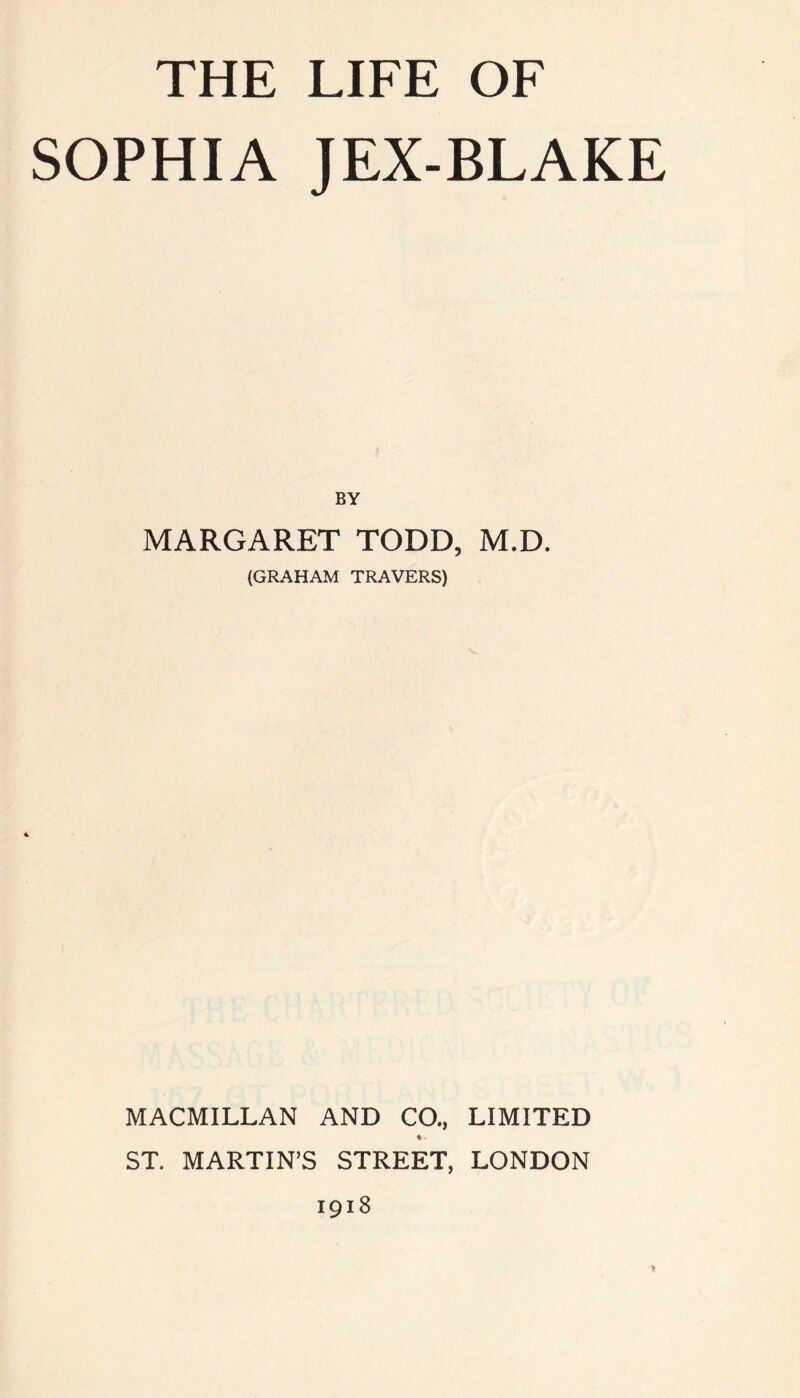 THE LIFE OF SOPHIA JEX-BLAKE BY MARGARET TODD, M.D. (GRAHAM TRAVERS) MACMILLAN AND CO., LIMITED % ST. MARTIN’S STREET, LONDON 1918 *