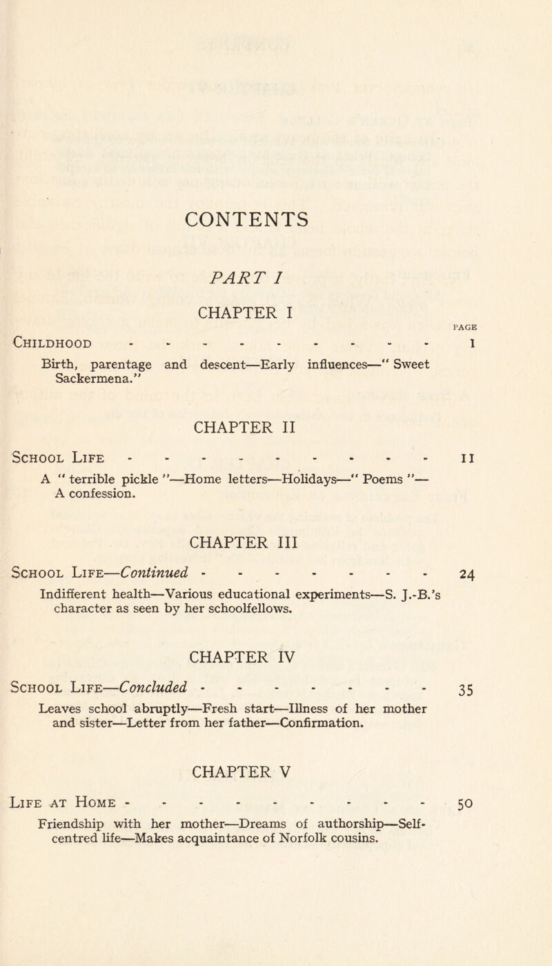 CONTENTS Childhood PART I CHAPTER I PAGE .1 Birth, parentage and descent—Early influences—“ Sweet Sackermena.” CHAPTER II School Life.il A  terrible pickle ”—Home letters—Holidays— Poems ”■— A confession. CHAPTER III School Life—Continued.24 Indifferent health—Various educational experiments—S. J.-B.’s character as seen by her schoolfellows. CHAPTER IV School Life—Concluded.35 Leaves school abruptly—Fresh start—Illness of her mother and sister—Letter from her father—Confirmation. Life at Home - CHAPTER V .50 Friendship with her mother—Dreams of authorship—Self* centred life—Makes acquaintance of Norfolk cousins.