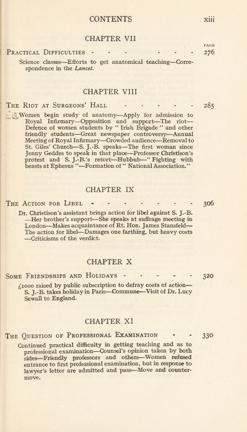 CHAPTER VII PAGE Practical Difficulties - ... 276 Science classes—Efforts to get anatomical teaching—Corre¬ spondence in the Lancet. CHAPTER VIII The Riot at Surgeons’ Hall.285 !; y| Women begin study of anatomy—Apply for admission to Royal Infirmary—Opposition and support—The riot— Defence of women students by “ Irish Brigade ” and other friendly students—Great newspaper controversy—Annual Meeting of Royal Infirmary—Crowded audience—Removal to St. Giles’ Church—S. J.-B. speaks—The first woman since Jenny Geddes to speak in that place—■Professor Christison’s protest and S. J.-B.’s retort—Hubbub—“ Fighting with beasts at Ephesus ”—Formation of “ National Association.” CHAPTER IX The Action for Libel.306 Dr. Christison’s assistant brings action for libel against S. J.-B. —Her brother’s support—She speaks at suffrage meeting in London—Makes acquaintance of Rt. Hon. James Stansfeld— The action for libel—Damages one farthing, but heavy costs —Criticisms of the verdict. CHAPTER X Some Friendships and Holidays.320 .£1000 raised by public subscription to defray costs of action— S. J.-B. takes holiday in Paris—Commune—Visit of Dr. Lucy Sewall to England. CHAPTER XI The Question of Professional Examination - - 330 Continued practical difficulty in getting teaching and as to professional examination—Counsel’s opinion taken by both sides—Friendly professors and others—Women refused entrance to first professional examination, but in response to lawyer’s letter are admitted and pass—Move and counter¬ move.