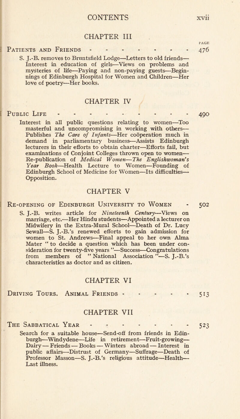 CHAPTER III Patients and Friends. S. J.-B. removes to Bruntsfield Lodge—Letters to old friends— Interest in education of girls—Views on problems and mysteries of life—Paying and non-paying guests—Begin¬ nings of Edinburgh Hospital for Women and Children—Her love of poetry—Her books. CHAPTER IV Public Life.- Interest in all public questions relating to women—Too masterful and uncompromising in working with others— Publishes The Care of Infants—Her cooperation much in demand in parliamentary business—Assists Edinburgh lecturers in their efforts to obtain charter—Efforts fail, but examinations of Conjoint Colleges thrown open to women— Re-publication of Medical Women—The Englishwoman's Year Book—Health Lecture to Women—Founding of Edinburgh School of Medicine for Women—Its difficulties— Opposition. CHAPTER V Re-opening of Edinburgh University to Women S. J.-B. writes article for Nineteenth Century—Views on marriage, etc.—Her Hindu students—Appointed a lecturer on Midwifery in the Extra-Mural School—Death of Dr. Lucy Sewall—S. J.-B.’s renewed efforts to gain admission for women to St. Andrews—Final appeal to her own Alma Mater “ to decide a question which has been under con¬ sideration for twenty-five years ”—Success—Congratulations from members of ** National Association ”—S. J.-B.’s characteristics as doctor and as citizen. CHAPTER VI Driving Tours. Animal Friends - CHAPTER VII The Sabbatical Year. Search for a suitable house—Send-off from friends in Edin¬ burgh—-Windy dene—Life in retirement—Fruit-growing— Dairy — Friends — Books — Winters abroad — Interest in public affairs—Distrust of Germany-—Suffrage—Death of Professor Masson—S. J.-B.’s religious attitude—Health— Last illness. PAGE 476 490 502 513 523