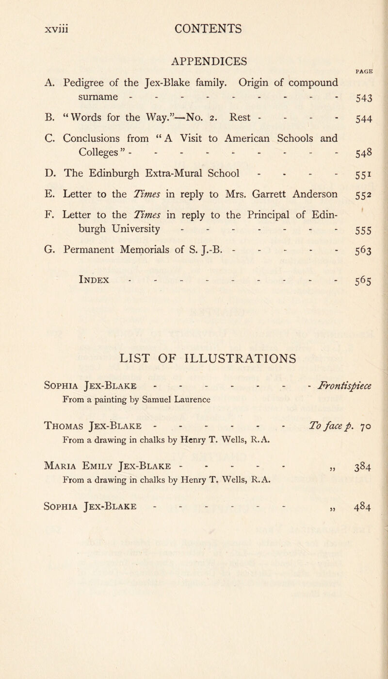 APPENDICES PAGE A. Pedigree of the Jex-Blake family. Origin of compound surname --------- 543 B. “Words for the Way.”—No. 2. Rest - 544 C. Conclusions from “ A Visit to American Schools and Colleges ”.- 548 D. The Edinburgh Extra-Mural School - - - 551 E. Letter to the Times in reply to Mrs. Garrett Anderson 552 F. Letter to the Times in reply to the Principal of Edin¬ burgh University.555 G. Permanent Memorials of S. J.-B. - - - - 563 Index --------- 565 LIST OF ILLUSTRATIONS Sophia Jex-Blake ------- Frontispiece From a painting by Samuel Laurence Thomas Jex-Blake.To face p. 70 From a drawing in chalks by Henry T. Wells, R.A. Maria Emily Jex-Blake. „ 384 From a drawing in chalks by Henry T. Wells, R.A. Sophia Jex-Blake ------ „ 484