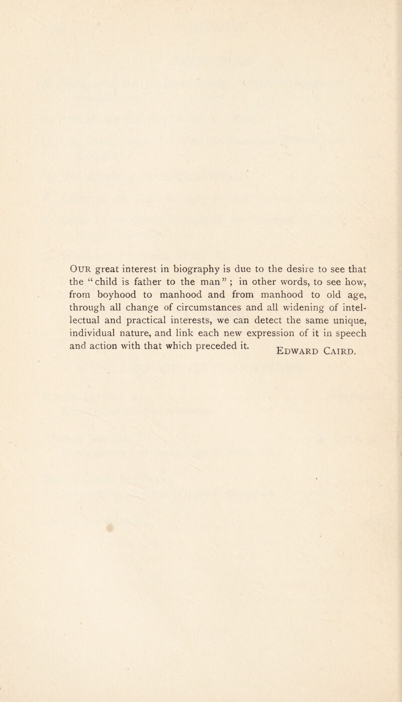 OUR great interest in biography is due to the desire to see that the “child is father to the man5’; in other words, to see how, from boyhood to manhood and from manhood to old age, through all change of circumstances and all widening of intel¬ lectual and practical interests, we can detect the same unique, individual nature, and link each new expression of it in speech and action with that which preceded it. Edward Cairo.