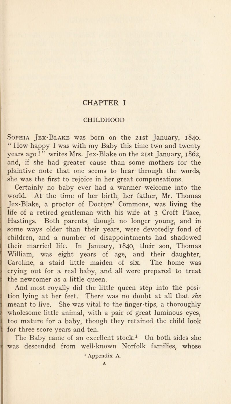 CHILDHOOD Sophia Jex-Blake was born on the 21st January, 1840. “ How happy I was with my Baby this time two and twenty years ago ! ” writes Mrs. Jex-Blake on the 21st January, 1862, and, if she had greater cause than some mothers for the plaintive note that one seems to hear through the words, she was the first to rejoice in her great compensations. Certainly no baby ever had a warmer welcome into the world. At the time of her birth, her father, Mr. Thomas Jex-Blake, a proctor of Doctors’ Commons, was living the life of a retired gentleman with his wife at 3 Croft Place, Hastings. Both parents, though no longer young, and in some ways older than their years, were devotedly fond of children, and a number of disappointments had shadowed their married life. In January, 1840, their son, Thomas William, was eight years of age, and their daughter, Caroline, a staid little maiden of six. The home was crying out for a real baby, and all were prepared to treat the newcomer as a little queen. And most royally did the little queen step into the posi- 1 tion lying at her feet. There was no doubt at all that she 1 meant to live. She was vital to the finger-tips, a thoroughly f wholesome little animal, with a pair of great luminous eyes, t too mature for a baby, though they retained the child look \ for three score years and ten. The Baby came of an excellent stock.1 On both sides she was descended from well-known Norfolk families, whose 1 Appendix A.